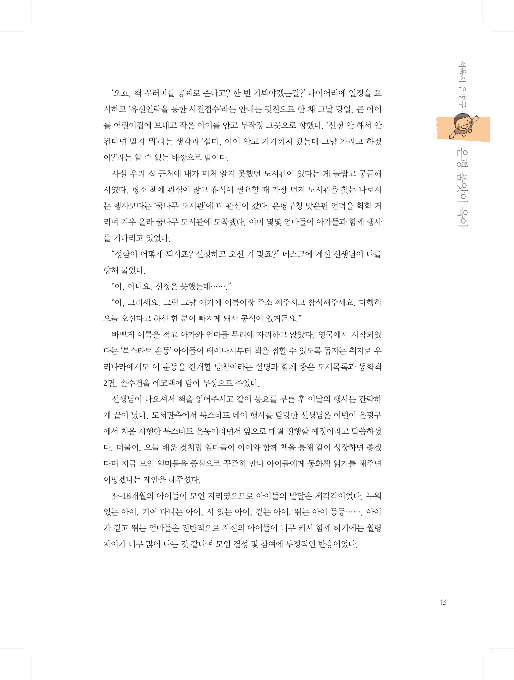 서울시 은평구

‘오호, 책 꾸러미를 공짜로 준다고? 한 번 가봐야겠는걸?’ 다이어리에 일정을 표
시하고 ‘유선연락을 통한 사전접수’라는 안내는 뒷전으로 한 채 그날 당일, 큰 아이
를 어린이집에 보내고 작은 아이를 안고 무작정 그곳으로 향했다. ‘신청 안 해서 안

           은평 품앗이 육아

된다면 말지 뭐’라는 생각과 ‘설마, 아이 안고 거기까지 갔는데 그냥 가라고 하겠
어?’라는 알 수 없는 배짱으로 말이다.
사실 우리 집 근처에 내가 미처 알지 못했던 도서관이 있다는 게 놀랍고 궁금해
서였다. 평소 책에 관심이 많고 휴식이 필요할 때 가장 먼저 도서관을 찾는 나로서
는 행사보다는 ‘꿈나무 도서관’에 더 관심이 갔다. 은평구청 맞은편 언덕을 헉헉 거
리며 겨우 올라 꿈나무 도서관에 도착했다. 이미 몇몇 엄마들이 아가들과 함께 행사
를 기다리고 있었다.
“성함이 어떻게 되시죠? 신청하고 오신 거 맞죠?” 데스크에 계신 선생님이 나를
향해 물었다.
“아, 아니요. 신청은 못했는데…….”
“아, 그러세요. 그럼 그냥 여기에 이름이랑 주소 써주시고 참석해주세요. 다행히
오늘 오신다고 하신 한 분이 빠지게 돼서 공석이 있거든요.”
바쁘게 이름을 적고 아가와 엄마들 무리에 자리하고 앉았다. 영국에서 시작되었
다는 ‘북스타트 운동’ 아이들이 태어나서부터 책을 접할 수 있도록 돕자는 취지로 우
리나라에서도 이 운동을 전개할 방침이라는 설명과 함께 좋은 도서목록과 동화책
2권, 손수건을 에코백에 담아 무상으로 주었다.
선생님이 나오셔서 책을 읽어주시고 같이 동요를 부른 후 이날의 행사는 간략하
게 끝이 났다. 도서관측에서 북스타트 데이 행사를 담당한 선생님은 이번이 은평구
에서 처음 시행한 북스타트 운동이라면서 앞으로 매월 진행할 예정이라고 말씀하셨
다. 더불어, 오늘 배운 것처럼 엄마들이 아이와 함께 책을 통해 같이 성장하면 좋겠
다며 지금 모인 엄마들을 중심으로 꾸준히 만나 아이들에게 동화책 읽기를 해주면
어떻겠냐는 제안을 해주셨다.
3~18개월의 아이들이 모인 자리였으므로 아이들의 발달은 제각각이었다. 누워
있는 아이, 기어 다니는 아이, 서 있는 아이, 걷는 아이, 뛰는 아이 등등……. 아이
가 걷고 뛰는 엄마들은 전반적으로 자신의 아이들이 너무 커서 함께 하기에는 월령
차이가 너무 많이 나는 것 같다며 모임 결성 및 참여에 부정적인 반응이었다.

13

 