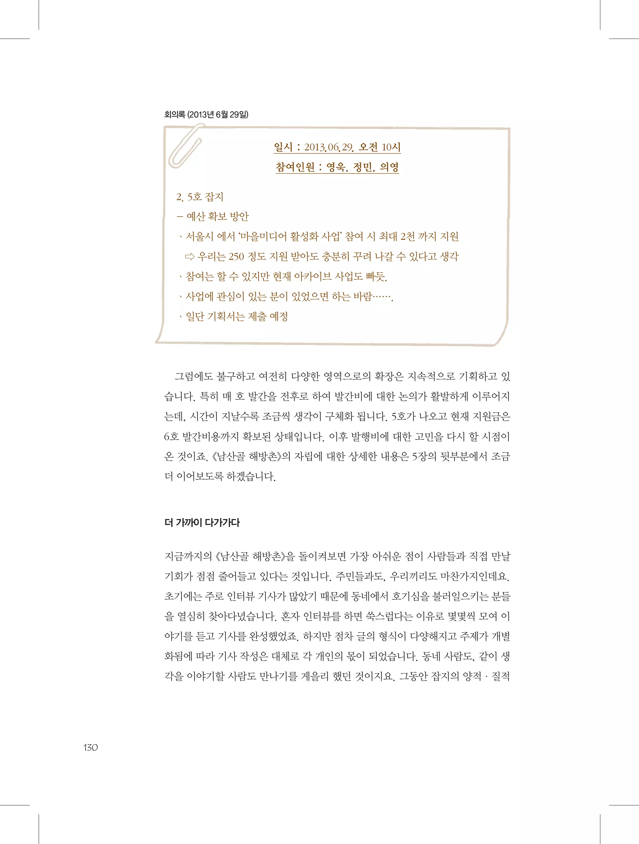 회의록 (2013년 6월 29일)

일시 : 2013.06.29. 오전 10시
참여인원 : 영욱, 정민, 의영
2. 5호 잡지
- 예산 확보 방안
ㆍ서울시 에서 ‘마을미디어 활성화 사업’ 참여 시 최대 2천 까지 지원
   ⇨ 우리는 250 정도 지원 받아도 충분히 꾸려 나갈 수 있다고 생각
ㆍ참여는 할 수 있지만 현재 아카이브 사업도 빠듯.
ㆍ사업에 관심이 있는 분이 있었으면 하는 바람…….
ㆍ일단 기획서는 제출 예정

그럼에도 불구하고 여전히 다양한 영역으로의 확장은 지속적으로 기획하고 있
습니다. 특히 매 호 발간을 전후로 하여 발간비에 대한 논의가 활발하게 이루어지
는데, 시간이 지날수록 조금씩 생각이 구체화 됩니다. 5호가 나오고 현재 지원금은
6호 발간비용까지 확보된 상태입니다. 이후 발행비에 대한 고민을 다시 할 시점이
온 것이죠. 《남산골 해방촌》의 자립에 대한 상세한 내용은 5장의 뒷부분에서 조금
더 이어보도록 하겠습니다.

더 가까이 다가가다

지금까지의 《남산골 해방촌》을 돌이켜보면 가장 아쉬운 점이 사람들과 직접 만날
기회가 점점 줄어들고 있다는 것입니다. 주민들과도, 우리끼리도 마찬가지인데요.
초기에는 주로 인터뷰 기사가 많았기 때문에 동네에서 호기심을 불러일으키는 분들
을 열심히 찾아다녔습니다. 혼자 인터뷰를 하면 쑥스럽다는 이유로 몇몇씩 모여 이
야기를 듣고 기사를 완성했었죠. 하지만 점차 글의 형식이 다양해지고 주제가 개별
화됨에 따라 기사 작성은 대체로 각 개인의 몫이 되었습니다. 동네 사람도, 같이 생
각을 이야기할 사람도 만나기를 게을리 했던 것이지요. 그동안 잡지의 양적·질적

130

 