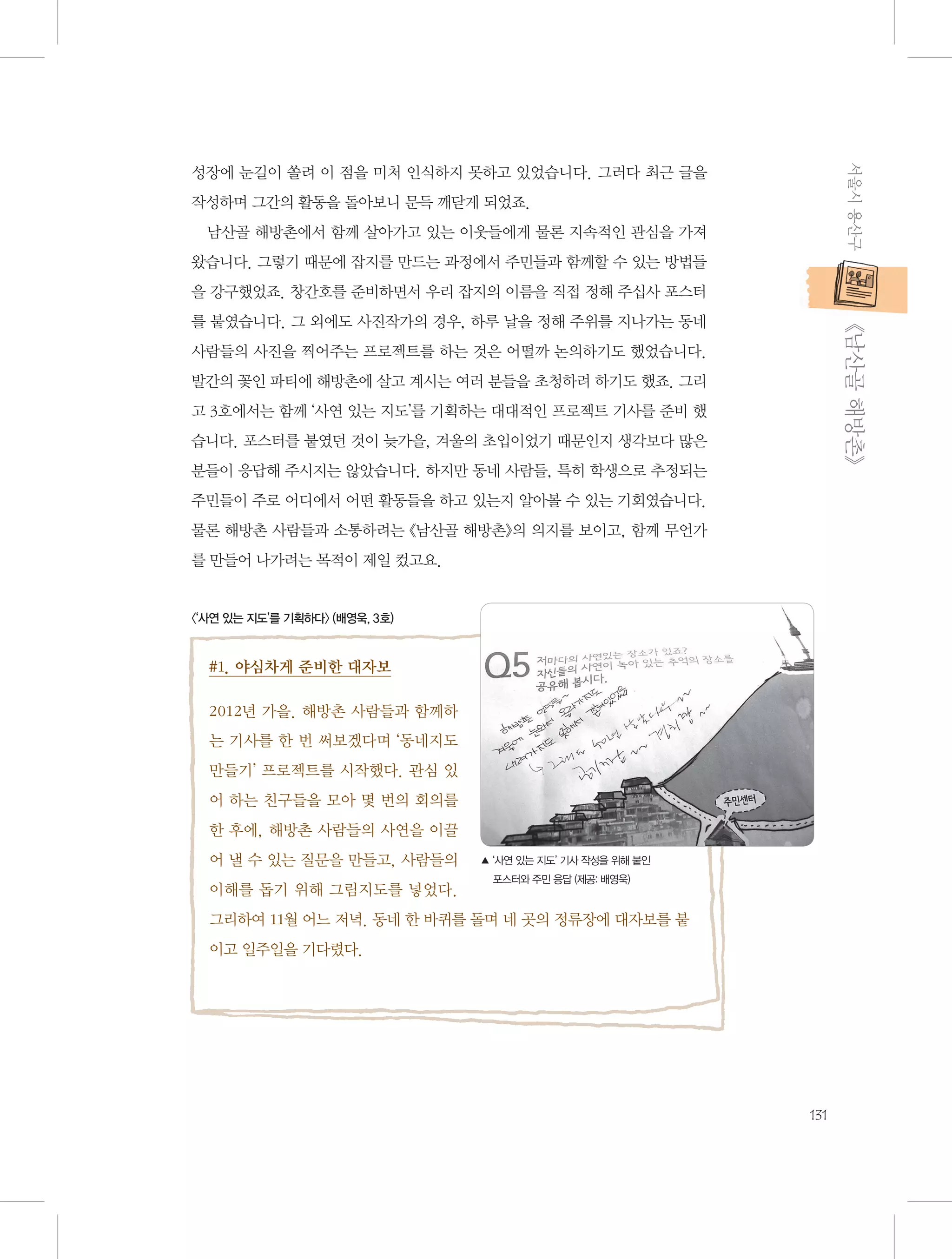 서울시 용산구

성장에 눈길이 쏠려 이 점을 미처 인식하지 못하고 있었습니다. 그러다 최근 글을
작성하며 그간의 활동을 돌아보니 문득 깨닫게 되었죠.
남산골 해방촌에서 함께 살아가고 있는 이웃들에게 물론 지속적인 관심을 가져
왔습니다. 그렇기 때문에 잡지를 만드는 과정에서 주민들과 함께할 수 있는 방법들
을 강구했었죠. 창간호를 준비하면서 우리 잡지의 이름을 직접 정해 주십사 포스터

           《남산골 해방촌》

를 붙였습니다. 그 외에도 사진작가의 경우, 하루 날을 정해 주위를 지나가는 동네
사람들의 사진을 찍어주는 프로젝트를 하는 것은 어떨까 논의하기도 했었습니다.
발간의 꽃인 파티에 해방촌에 살고 계시는 여러 분들을 초청하려 하기도 했죠. 그리
고 3호에서는 함께 ‘사연 있는 지도’를 기획하는 대대적인 프로젝트 기사를 준비 했
습니다. 포스터를 붙였던 것이 늦가을, 겨울의 초입이었기 때문인지 생각보다 많은
분들이 응답해 주시지는 않았습니다. 하지만 동네 사람들, 특히 학생으로 추정되는
주민들이 주로 어디에서 어떤 활동들을 하고 있는지 알아볼 수 있는 기회였습니다.
물론 해방촌 사람들과 소통하려는 《남산골 해방촌》의 의지를 보이고, 함께 무언가
를 만들어 나가려는 목적이 제일 컸고요.

〈‘사연 있는 지도’를 기획하다〉 (배영욱, 3호)

#1. 야심차게 준비한 대자보
2012년 가을. 해방촌 사람들과 함께하
는 기사를 한 번 써보겠다며 ‘동네지도
만들기’ 프로젝트를 시작했다. 관심 있
어 하는 친구들을 모아 몇 번의 회의를
한 후에, 해방촌 사람들의 사연을 이끌
어 낼 수 있는 질문을 만들고, 사람들의
이해를 돕기 위해 그림지도를 넣었다.

▲‘사연 있는 지도’ 기사 작성을 위해 붙인
포스터와 주민 응답 (제공: 배영욱)

그리하여 11월 어느 저녁. 동네 한 바퀴를 돌며 네 곳의 정류장에 대자보를 붙
이고 일주일을 기다렸다.

131

 