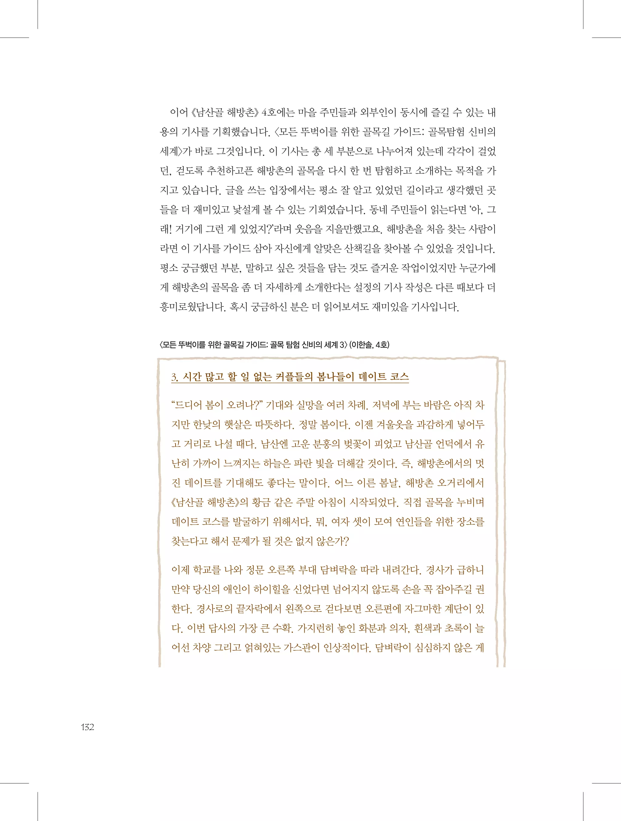 이어 《남산골 해방촌》 4호에는 마을 주민들과 외부인이 동시에 즐길 수 있는 내
용의 기사를 기획했습니다. 〈모든 뚜벅이를 위한 골목길 가이드: 골목탐험 신비의
세계〉가 바로 그것입니다. 이 기사는 총 세 부분으로 나누어져 있는데 각각이 걸었
던, 걷도록 추천하고픈 해방촌의 골목을 다시 한 번 탐험하고 소개하는 목적을 가
지고 있습니다. 글을 쓰는 입장에서는 평소 잘 알고 있었던 길이라고 생각했던 곳
들을 더 재미있고 낯설게 볼 수 있는 기회였습니다. 동네 주민들이 읽는다면 ‘아, 그
래! 거기에 그런 게 있었지?’라며 웃음을 지을만했고요. 해방촌을 처음 찾는 사람이
라면 이 기사를 가이드 삼아 자신에게 알맞은 산책길을 찾아볼 수 있었을 것입니다.
평소 궁금했던 부분, 말하고 싶은 것들을 담는 것도 즐거운 작업이었지만 누군가에
게 해방촌의 골목을 좀 더 자세하게 소개한다는 설정의 기사 작성은 다른 때보다 더
흥미로웠답니다. 혹시 궁금하신 분은 더 읽어보셔도 재미있을 기사입니다.

〈모든 뚜벅이를 위한 골목길 가이드: 골목 탐험 신비의 세계 3〉 (이한솔, 4호)

3. 시간 많고 할 일 없는 커플들의 봄나들이 데이트 코스
“드디어 봄이 오려나?” 기대와 실망을 여러 차례. 저녁에 부는 바람은 아직 차
지만 한낮의 햇살은 따뜻하다. 정말 봄이다. 이젠 겨울옷을 과감하게 넣어두
고 거리로 나설 때다. 남산엔 고운 분홍의 벚꽃이 피었고 남산골 언덕에서 유
난히 가까이 느껴지는 하늘은 파란 빛을 더해갈 것이다. 즉, 해방촌에서의 멋
진 데이트를 기대해도 좋다는 말이다. 어느 이른 봄날, 해방촌 오거리에서
《남산골 해방촌》의 황금 같은 주말 아침이 시작되었다. 직접 골목을 누비며
데이트 코스를 발굴하기 위해서다. 뭐, 여자 셋이 모여 연인들을 위한 장소를
찾는다고 해서 문제가 될 것은 없지 않은가?
이제 학교를 나와 정문 오른쪽 부대 담벼락을 따라 내려간다. 경사가 급하니
만약 당신의 애인이 하이힐을 신었다면 넘어지지 않도록 손을 꼭 잡아주길 권
한다. 경사로의 끝자락에서 왼쪽으로 걷다보면 오른편에 자그마한 계단이 있
다. 이번 답사의 가장 큰 수확. 가지런히 놓인 화분과 의자, 흰색과 초록이 늘
어선 차양 그리고 얽혀있는 가스관이 인상적이다. 담벼락이 심심하지 않은 게

132

 