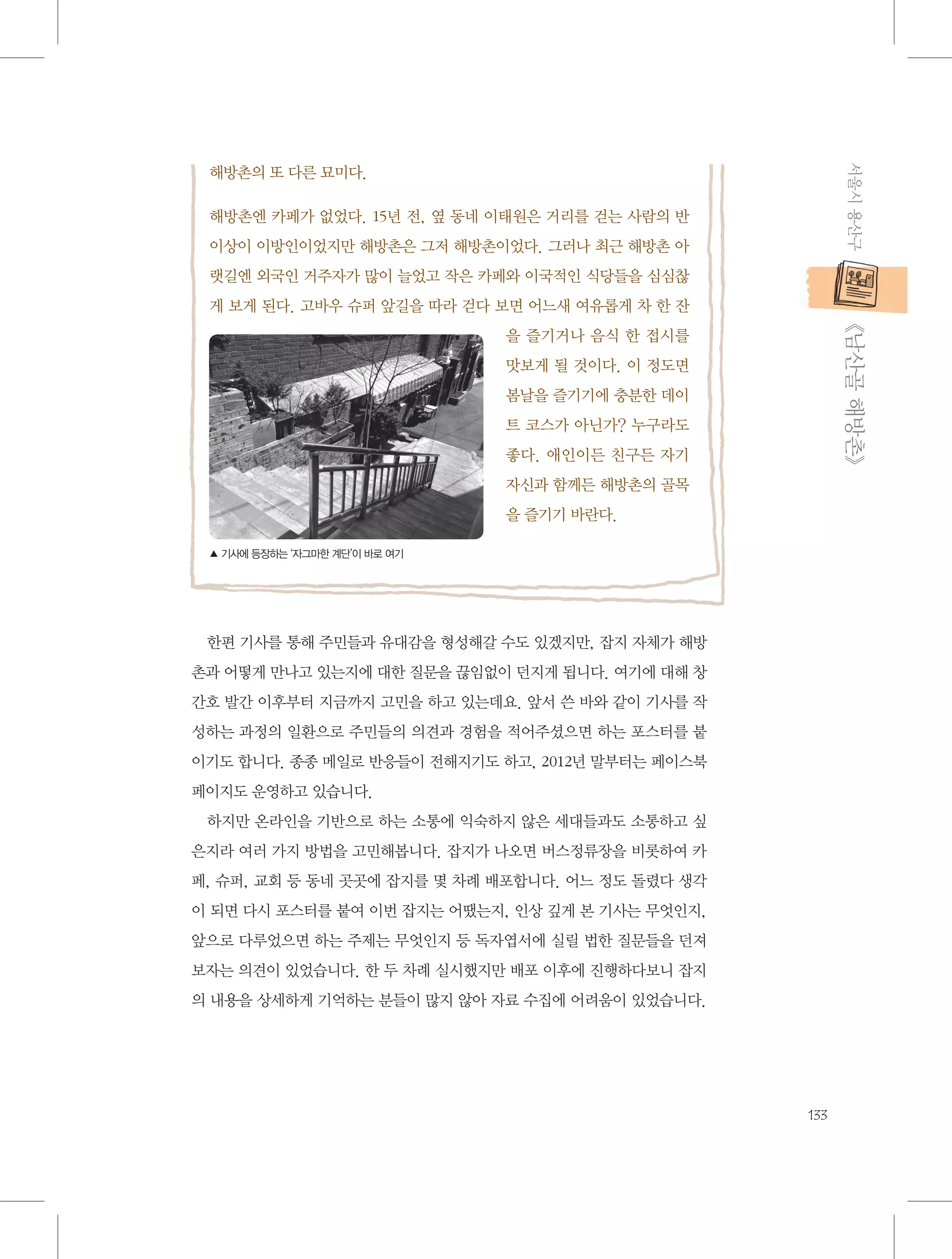 서울시 용산구

해방촌의 또 다른 묘미다.
해방촌엔 카페가 없었다. 15년 전, 옆 동네 이태원은 거리를 걷는 사람의 반
이상이 이방인이었지만 해방촌은 그저 해방촌이었다. 그러나 최근 해방촌 아
랫길엔 외국인 거주자가 많이 늘었고 작은 카페와 이국적인 식당들을 심심찮
게 보게 된다. 고바우 슈퍼 앞길을 따라 걷다 보면 어느새 여유롭게 차 한 잔

           《남산골 해방촌》

을 즐기거나 음식 한 접시를
맛보게 될 것이다. 이 정도면
봄날을 즐기기에 충분한 데이
트 코스가 아닌가? 누구라도
좋다. 애인이든 친구든 자기
자신과 함께든 해방촌의 골목
을 즐기기 바란다.
▲ 기사에 등장하는 ‘자그마한 계단’이 바로 여기

한편 기사를 통해 주민들과 유대감을 형성해갈 수도 있겠지만, 잡지 자체가 해방
촌과 어떻게 만나고 있는지에 대한 질문을 끊임없이 던지게 됩니다. 여기에 대해 창
간호 발간 이후부터 지금까지 고민을 하고 있는데요. 앞서 쓴 바와 같이 기사를 작
성하는 과정의 일환으로 주민들의 의견과 경험을 적어주셨으면 하는 포스터를 붙
이기도 합니다. 종종 메일로 반응들이 전해지기도 하고, 2012년 말부터는 페이스북
페이지도 운영하고 있습니다.
하지만 온라인을 기반으로 하는 소통에 익숙하지 않은 세대들과도 소통하고 싶
은지라 여러 가지 방법을 고민해봅니다. 잡지가 나오면 버스정류장을 비롯하여 카
페, 슈퍼, 교회 등 동네 곳곳에 잡지를 몇 차례 배포합니다. 어느 정도 돌렸다 생각
이 되면 다시 포스터를 붙여 이번 잡지는 어땠는지, 인상 깊게 본 기사는 무엇인지,
앞으로 다루었으면 하는 주제는 무엇인지 등 독자엽서에 실릴 법한 질문들을 던져
보자는 의견이 있었습니다. 한 두 차례 실시했지만 배포 이후에 진행하다보니 잡지
의 내용을 상세하게 기억하는 분들이 많지 않아 자료 수집에 어려움이 있었습니다.

133

 