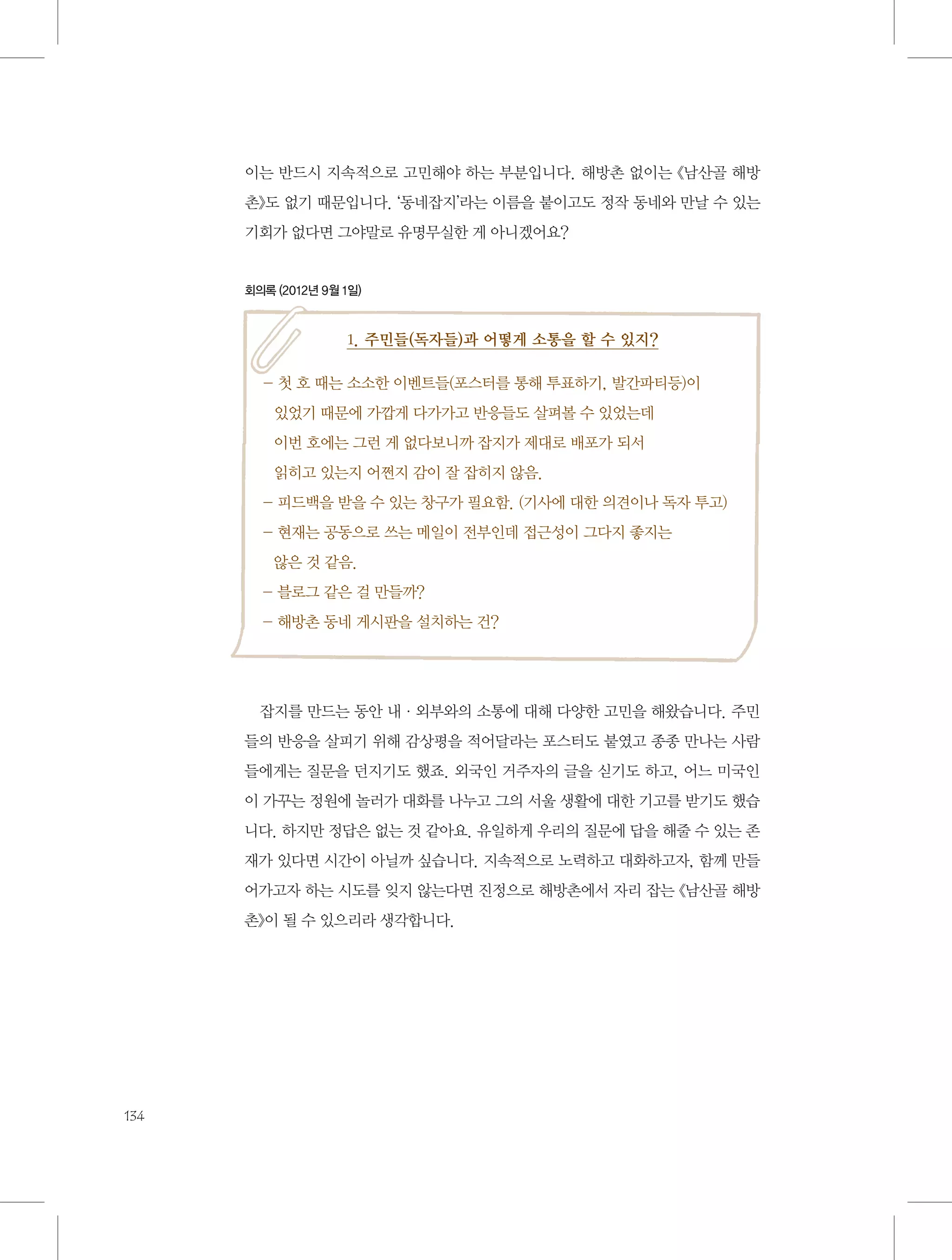 이는 반드시 지속적으로 고민해야 하는 부분입니다. 해방촌 없이는 《남산골 해방
촌》도 없기 때문입니다. ‘동네잡지’라는 이름을 붙이고도 정작 동네와 만날 수 있는
기회가 없다면 그야말로 유명무실한 게 아니겠어요?

회의록 (2012년 9월 1일)

1. 주민들(독자들)과 어떻게 소통을 할 수 있지?
-  호 때는 소소한 이벤트들(포스터를 통해 투표하기, 발간파티등)이 	
첫
있었기 때문에 가깝게 다가가고 반응들도 살펴볼 수 있었는데 	
이번 호에는 그런 게 없다보니까 잡지가 제대로 배포가 되서 	
읽히고 있는지 어쩐지 감이 잘 잡히지 않음.
- 피드백을 받을 수 있는 창구가 필요함. (기사에 대한 의견이나 독자 투고)
-  재는 공동으로 쓰는 메일이 전부인데 접근성이 그다지 좋지는 	
현
않은 것 같음.
- 블로그 같은 걸 만들까?
- 해방촌 동네 게시판을 설치하는 건?

잡지를 만드는 동안 내·외부와의 소통에 대해 다양한 고민을 해왔습니다. 주민
들의 반응을 살피기 위해 감상평을 적어달라는 포스터도 붙였고 종종 만나는 사람
들에게는 질문을 던지기도 했죠. 외국인 거주자의 글을 싣기도 하고, 어느 미국인
이 가꾸는 정원에 놀러가 대화를 나누고 그의 서울 생활에 대한 기고를 받기도 했습
니다. 하지만 정답은 없는 것 같아요. 유일하게 우리의 질문에 답을 해줄 수 있는 존
재가 있다면 시간이 아닐까 싶습니다. 지속적으로 노력하고 대화하고자, 함께 만들
어가고자 하는 시도를 잊지 않는다면 진정으로 해방촌에서 자리 잡는 《남산골 해방
촌》이 될 수 있으리라 생각합니다.

134

 