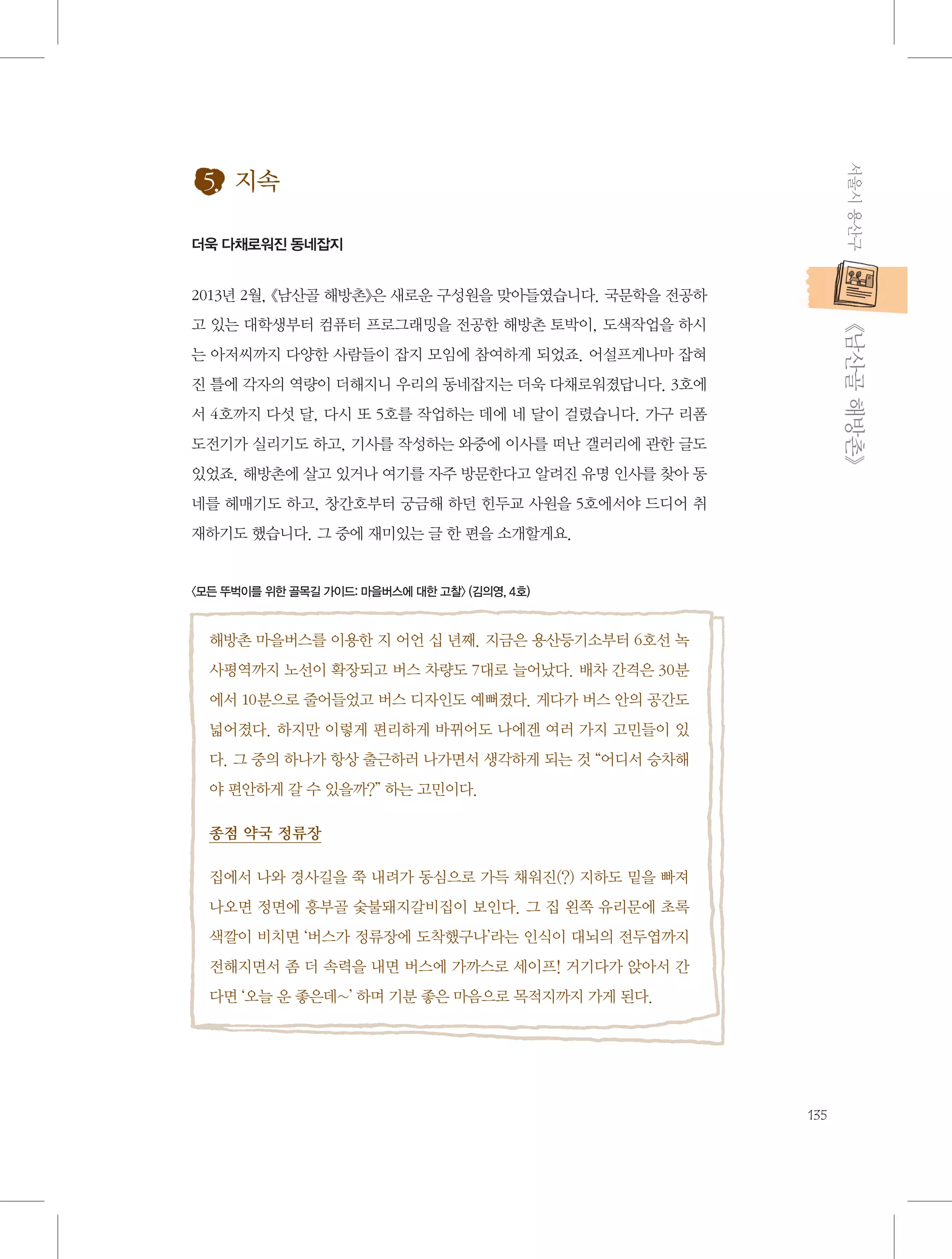 서울시 용산구

5. 지속
더욱 다채로워진 동네잡지

2013년 2월, 《남산골 해방촌》은 새로운 구성원을 맞아들였습니다. 국문학을 전공하

           《남산골 해방촌》

고 있는 대학생부터 컴퓨터 프로그래밍을 전공한 해방촌 토박이, 도색작업을 하시
는 아저씨까지 다양한 사람들이 잡지 모임에 참여하게 되었죠. 어설프게나마 잡혀
진 틀에 각자의 역량이 더해지니 우리의 동네잡지는 더욱 다채로워졌답니다. 3호에
서 4호까지 다섯 달, 다시 또 5호를 작업하는 데에 네 달이 걸렸습니다. 가구 리폼
도전기가 실리기도 하고, 기사를 작성하는 와중에 이사를 떠난 갤러리에 관한 글도
있었죠. 해방촌에 살고 있거나 여기를 자주 방문한다고 알려진 유명 인사를 찾아 동
네를 헤매기도 하고, 창간호부터 궁금해 하던 힌두교 사원을 5호에서야 드디어 취
재하기도 했습니다. 그 중에 재미있는 글 한 편을 소개할게요.

〈모든 뚜벅이를 위한 골목길 가이드: 마을버스에 대한 고찰〉 (김의영, 4호)

해방촌 마을버스를 이용한 지 어언 십 년째. 지금은 용산등기소부터 6호선 녹
사평역까지 노선이 확장되고 버스 차량도 7대로 늘어났다. 배차 간격은 30분
에서 10분으로 줄어들었고 버스 디자인도 예뻐졌다. 게다가 버스 안의 공간도
넓어졌다. 하지만 이렇게 편리하게 바뀌어도 나에겐 여러 가지 고민들이 있
다. 그 중의 하나가 항상 출근하러 나가면서 생각하게 되는 것 “어디서 승차해
야 편안하게 갈 수 있을까?” 하는 고민이다.
종점 약국 정류장
집에서 나와 경사길을 쭉 내려가 동심으로 가득 채워진(?) 지하도 밑을 빠져
나오면 정면에 흥부골 숯불돼지갈비집이 보인다. 그 집 왼쪽 유리문에 초록
색깔이 비치면 ‘버스가 정류장에 도착했구나’라는 인식이 대뇌의 전두엽까지
전해지면서 좀 더 속력을 내면 버스에 가까스로 세이프! 거기다가 앉아서 간
다면 ‘오늘 운 좋은데~’ 하며 기분 좋은 마음으로 목적지까지 가게 된다.

135

 