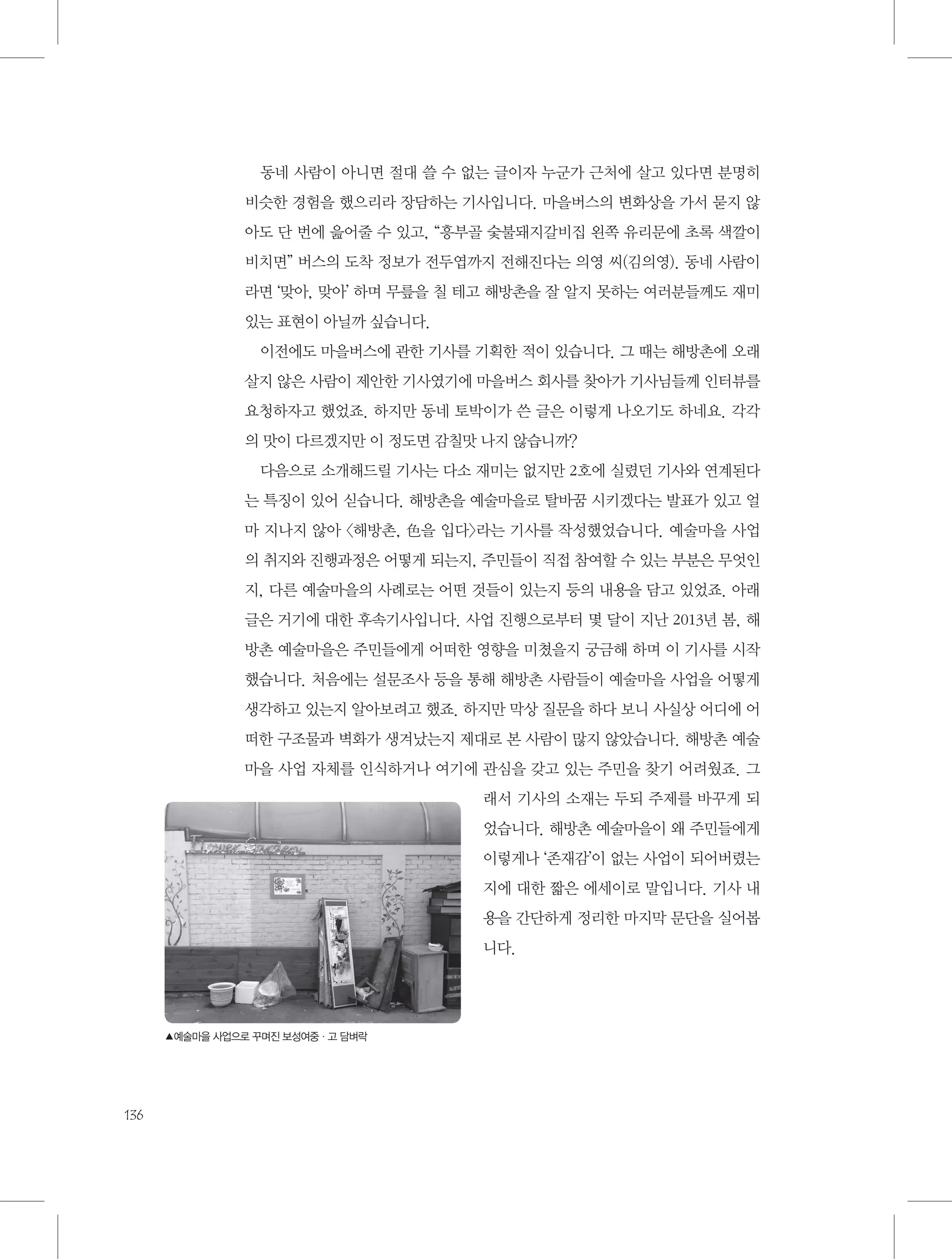 동네 사람이 아니면 절대 쓸 수 없는 글이자 누군가 근처에 살고 있다면 분명히
비슷한 경험을 했으리라 장담하는 기사입니다. 마을버스의 변화상을 가서 묻지 않
아도 단 번에 읊어줄 수 있고, “흥부골 숯불돼지갈비집 왼쪽 유리문에 초록 색깔이
비치면” 버스의 도착 정보가 전두엽까지 전해진다는 의영 씨(김의영). 동네 사람이
라면 ‘맞아, 맞아’ 하며 무릎을 칠 테고 해방촌을 잘 알지 못하는 여러분들께도 재미
있는 표현이 아닐까 싶습니다.
이전에도 마을버스에 관한 기사를 기획한 적이 있습니다. 그 때는 해방촌에 오래
살지 않은 사람이 제안한 기사였기에 마을버스 회사를 찾아가 기사님들께 인터뷰를
요청하자고 했었죠. 하지만 동네 토박이가 쓴 글은 이렇게 나오기도 하네요. 각각
의 맛이 다르겠지만 이 정도면 감칠맛 나지 않습니까?
다음으로 소개해드릴 기사는 다소 재미는 없지만 2호에 실렸던 기사와 연계된다
는 특징이 있어 싣습니다. 해방촌을 예술마을로 탈바꿈 시키겠다는 발표가 있고 얼
마 지나지 않아 〈해방촌, 色을 입다〉라는 기사를 작성했었습니다. 예술마을 사업
의 취지와 진행과정은 어떻게 되는지, 주민들이 직접 참여할 수 있는 부분은 무엇인
지, 다른 예술마을의 사례로는 어떤 것들이 있는지 등의 내용을 담고 있었죠. 아래
글은 거기에 대한 후속기사입니다. 사업 진행으로부터 몇 달이 지난 2013년 봄, 해
방촌 예술마을은 주민들에게 어떠한 영향을 미쳤을지 궁금해 하며 이 기사를 시작
했습니다. 처음에는 설문조사 등을 통해 해방촌 사람들이 예술마을 사업을 어떻게
생각하고 있는지 알아보려고 했죠. 하지만 막상 질문을 하다 보니 사실상 어디에 어
떠한 구조물과 벽화가 생겨났는지 제대로 본 사람이 많지 않았습니다. 해방촌 예술
마을 사업 자체를 인식하거나 여기에 관심을 갖고 있는 주민을 찾기 어려웠죠. 그
래서 기사의 소재는 두되 주제를 바꾸게 되
었습니다. 해방촌 예술마을이 왜 주민들에게
이렇게나 ‘존재감’이 없는 사업이 되어버렸는
지에 대한 짧은 에세이로 말입니다. 기사 내
용을 간단하게 정리한 마지막 문단을 실어봅
니다.

▲예술마을 사업으로 꾸며진 보성여중·고 담벼락

136

 