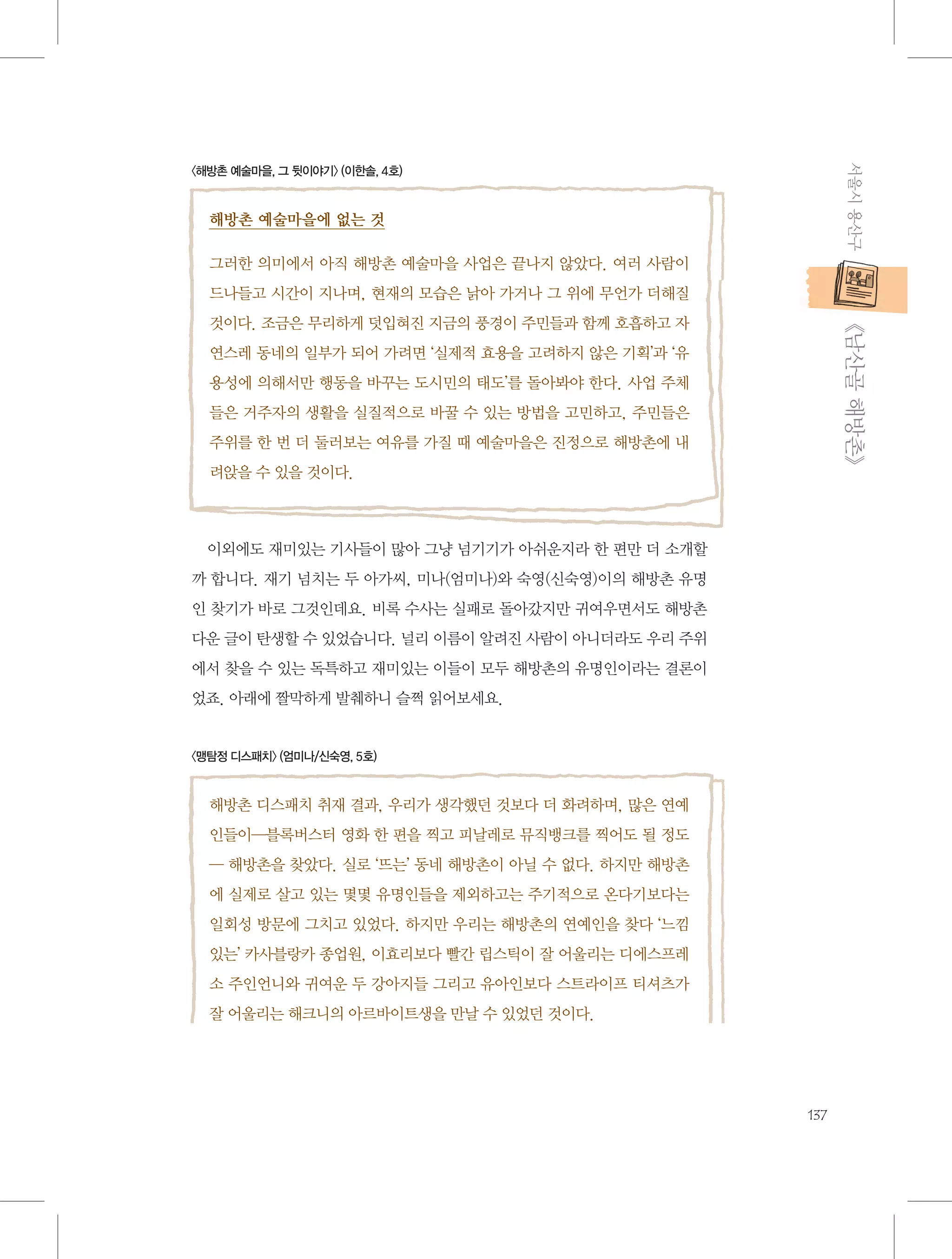 서울시 용산구

〈해방촌 예술마을, 그 뒷이야기〉 (이한솔, 4호)

해방촌 예술마을에 없는 것
그러한 의미에서 아직 해방촌 예술마을 사업은 끝나지 않았다. 여러 사람이
드나들고 시간이 지나며, 현재의 모습은 낡아 가거나 그 위에 무언가 더해질

           《남산골 해방촌》

것이다. 조금은 무리하게 덧입혀진 지금의 풍경이 주민들과 함께 호흡하고 자
연스레 동네의 일부가 되어 가려면 ‘실제적 효용을 고려하지 않은 기획’과 ‘유
용성에 의해서만 행동을 바꾸는 도시민의 태도’를 돌아봐야 한다. 사업 주체
들은 거주자의 생활을 실질적으로 바꿀 수 있는 방법을 고민하고, 주민들은
주위를 한 번 더 둘러보는 여유를 가질 때 예술마을은 진정으로 해방촌에 내
려앉을 수 있을 것이다.

이외에도 재미있는 기사들이 많아 그냥 넘기기가 아쉬운지라 한 편만 더 소개할
까 합니다. 재기 넘치는 두 아가씨, 미나(엄미나)와 숙영(신숙영)이의 해방촌 유명
인 찾기가 바로 그것인데요. 비록 수사는 실패로 돌아갔지만 귀여우면서도 해방촌
다운 글이 탄생할 수 있었습니다. 널리 이름이 알려진 사람이 아니더라도 우리 주위
에서 찾을 수 있는 독특하고 재미있는 이들이 모두 해방촌의 유명인이라는 결론이
었죠. 아래에 짤막하게 발췌하니 슬쩍 읽어보세요.

〈맹탐정 디스패치〉 (엄미나/신숙영, 5호)

해방촌 디스패치 취재 결과, 우리가 생각했던 것보다 더 화려하며, 많은 연예
인들이―블록버스터 영화 한 편을 찍고 피날레로 뮤직뱅크를 찍어도 될 정도
― 해방촌을 찾았다. 실로 ‘뜨는’ 동네 해방촌이 아닐 수 없다. 하지만 해방촌
에 실제로 살고 있는 몇몇 유명인들을 제외하고는 주기적으로 온다기보다는
일회성 방문에 그치고 있었다. 하지만 우리는 해방촌의 연예인을 찾다 ‘느낌
있는’ 카사블랑카 종업원, 이효리보다 빨간 립스틱이 잘 어울리는 디에스프레
소 주인언니와 귀여운 두 강아지들 그리고 유아인보다 스트라이프 티셔츠가
잘 어울리는 해크니의 아르바이트생을 만날 수 있었던 것이다.

137

 