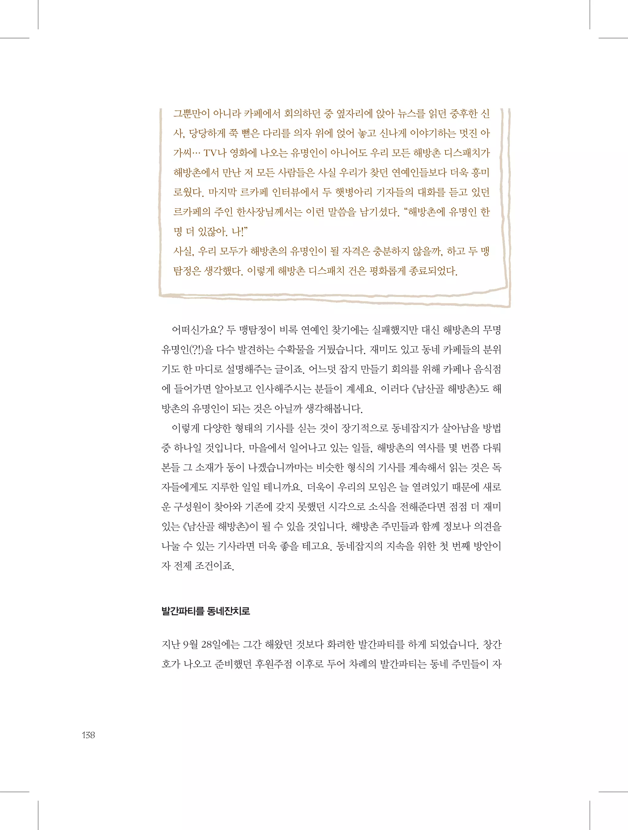 그뿐만이 아니라 카페에서 회의하던 중 옆자리에 앉아 뉴스를 읽던 중후한 신
사, 당당하게 쭉 뻗은 다리를 의자 위에 얹어 놓고 신나게 이야기하는 멋진 아
가씨… TV나 영화에 나오는 유명인이 아니어도 우리 모든 해방촌 디스패치가
해방촌에서 만난 저 모든 사람들은 사실 우리가 찾던 연예인들보다 더욱 흥미
로웠다. 마지막 르카페 인터뷰에서 두 햇병아리 기자들의 대화를 듣고 있던
르카페의 주인 한사장님께서는 이런 말씀을 남기셨다. “해방촌에 유명인 한
명 더 있잖아. 나!”
사실, 우리 모두가 해방촌의 유명인이 될 자격은 충분하지 않을까, 하고 두 맹
탐정은 생각했다. 이렇게 해방촌 디스패치 건은 평화롭게 종료되었다.

어떠신가요? 두 맹탐정이 비록 연예인 찾기에는 실패했지만 대신 해방촌의 무명
유명인(?!)을 다수 발견하는 수확물을 거뒀습니다. 재미도 있고 동네 카페들의 분위
기도 한 마디로 설명해주는 글이죠. 어느덧 잡지 만들기 회의를 위해 카페나 음식점
에 들어가면 알아보고 인사해주시는 분들이 계세요. 이러다 《남산골 해방촌》도 해
방촌의 유명인이 되는 것은 아닐까 생각해봅니다.
이렇게 다양한 형태의 기사를 싣는 것이 장기적으로 동네잡지가 살아남을 방법
중 하나일 것입니다. 마을에서 일어나고 있는 일들, 해방촌의 역사를 몇 번쯤 다뤄
본들 그 소재가 동이 나겠습니까마는 비슷한 형식의 기사를 계속해서 읽는 것은 독
자들에게도 지루한 일일 테니까요. 더욱이 우리의 모임은 늘 열려있기 때문에 새로
운 구성원이 찾아와 기존에 갖지 못했던 시각으로 소식을 전해준다면 점점 더 재미
있는 《남산골 해방촌》이 될 수 있을 것입니다. 해방촌 주민들과 함께 정보나 의견을
나눌 수 있는 기사라면 더욱 좋을 테고요. 동네잡지의 지속을 위한 첫 번째 방안이
자 전제 조건이죠.

발간파티를 동네잔치로

지난 9월 28일에는 그간 해왔던 것보다 화려한 발간파티를 하게 되었습니다. 창간
호가 나오고 준비했던 후원주점 이후로 두어 차례의 발간파티는 동네 주민들이 자

138

 