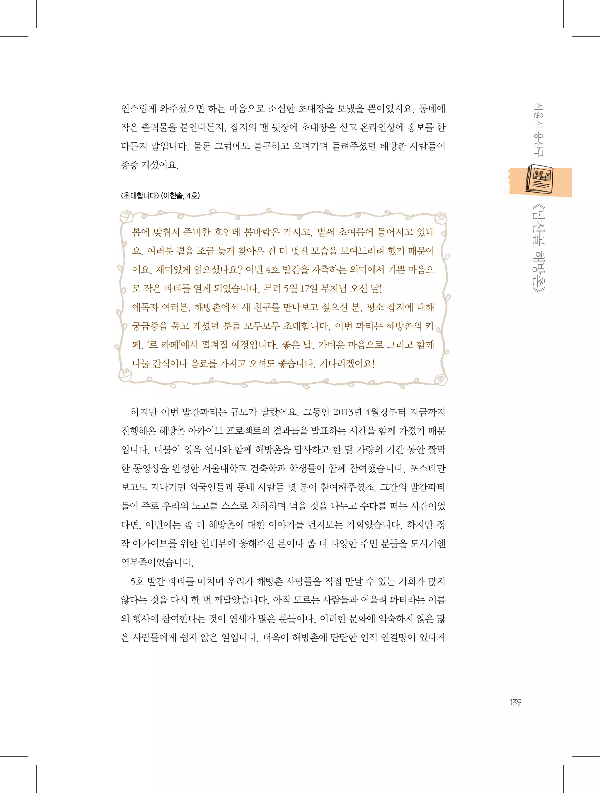 서울시 용산구

연스럽게 와주셨으면 하는 마음으로 소심한 초대장을 보냈을 뿐이었지요. 동네에
작은 출력물을 붙인다든지, 잡지의 맨 뒷장에 초대장을 싣고 온라인상에 홍보를 한
다든지 말입니다. 물론 그럼에도 불구하고 오며가며 들려주셨던 해방촌 사람들이
종종 계셨어요.

           《남산골 해방촌》

〈초대합니다〉 (이한솔, 4호)

봄에 맞춰서 준비한 호인데 봄바람은 가시고, 벌써 초여름에 들어서고 있네
요. 여러분 곁을 조금 늦게 찾아온 건 더 멋진 모습을 보여드리려 했기 때문이
에요. 재미있게 읽으셨나요? 이번 4호 발간을 자축하는 의미에서 기쁜 마음으
로 작은 파티를 열게 되었습니다. 무려 5월 17일 부처님 오신 날!
애독자 여러분, 해방촌에서 새 친구를 만나보고 싶으신 분, 평소 잡지에 대해
궁금증을 품고 계셨던 분들 모두모두 초대합니다. 이번 파티는 해방촌의 카
페, ‘르 카페’에서 펼쳐질 예정입니다. 좋은 날, 가벼운 마음으로 그리고 함께
나눌 간식이나 음료를 가지고 오셔도 좋습니다. 기다리겠어요!

하지만 이번 발간파티는 규모가 달랐어요. 그동안 2013년 4월경부터 지금까지
진행해온 해방촌 아카이브 프로젝트의 결과물을 발표하는 시간을 함께 가졌기 때문
입니다. 더불어 영욱 언니와 함께 해방촌을 답사하고 한 달 가량의 기간 동안 짤막
한 동영상을 완성한 서울대학교 건축학과 학생들이 함께 참여했습니다. 포스터만
보고도 지나가던 외국인들과 동네 사람들 몇 분이 참여해주셨죠. 그간의 발간파티
들이 주로 우리의 노고를 스스로 치하하며 먹을 것을 나누고 수다를 떠는 시간이었
다면, 이번에는 좀 더 해방촌에 대한 이야기를 던져보는 기회였습니다. 하지만 정
작 아카이브를 위한 인터뷰에 응해주신 분이나 좀 더 다양한 주민 분들을 모시기엔
역부족이었습니다.
5호 발간 파티를 마치며 우리가 해방촌 사람들을 직접 만날 수 있는 기회가 많지
않다는 것을 다시 한 번 깨달았습니다. 아직 모르는 사람들과 어울려 파티라는 이름
의 행사에 참여한다는 것이 연세가 많은 분들이나, 이러한 문화에 익숙하지 않은 많
은 사람들에게 쉽지 않은 일입니다. 더욱이 해방촌에 탄탄한 인적 연결망이 있다거

139

 