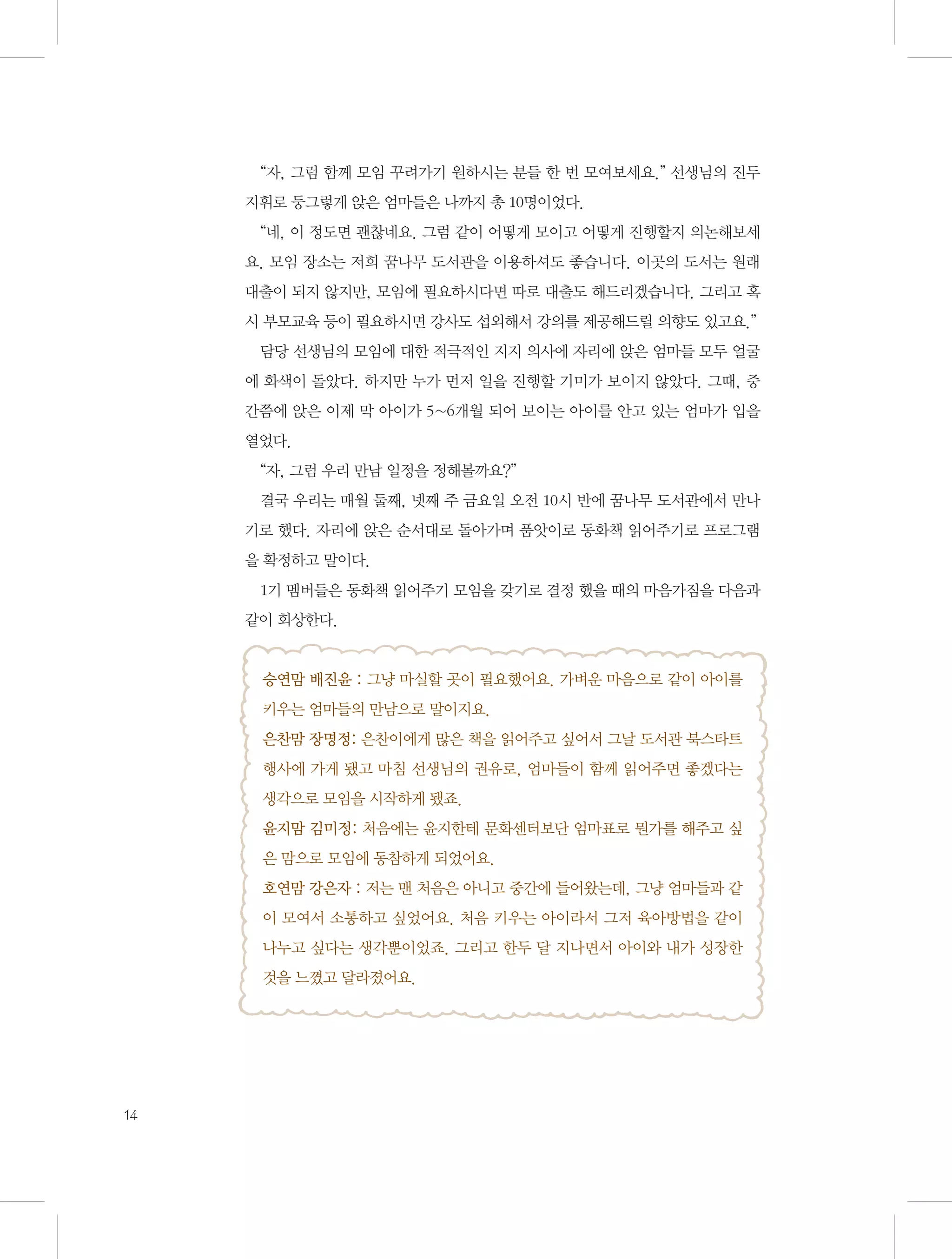 “자, 그럼 함께 모임 꾸려가기 원하시는 분들 한 번 모여보세요.” 선생님의 진두
지휘로 둥그렇게 앉은 엄마들은 나까지 총 10명이었다.
“네, 이 정도면 괜찮네요. 그럼 같이 어떻게 모이고 어떻게 진행할지 의논해보세
요. 모임 장소는 저희 꿈나무 도서관을 이용하셔도 좋습니다. 이곳의 도서는 원래
대출이 되지 않지만, 모임에 필요하시다면 따로 대출도 해드리겠습니다. 그리고 혹
시 부모교육 등이 필요하시면 강사도 섭외해서 강의를 제공해드릴 의향도 있고요.”
담당 선생님의 모임에 대한 적극적인 지지 의사에 자리에 앉은 엄마들 모두 얼굴
에 화색이 돌았다. 하지만 누가 먼저 일을 진행할 기미가 보이지 않았다. 그때, 중
간쯤에 앉은 이제 막 아이가 5~6개월 되어 보이는 아이를 안고 있는 엄마가 입을
열었다.
“자, 그럼 우리 만남 일정을 정해볼까요?”
결국 우리는 매월 둘째, 넷째 주 금요일 오전 10시 반에 꿈나무 도서관에서 만나
기로 했다. 자리에 앉은 순서대로 돌아가며 품앗이로 동화책 읽어주기로 프로그램
을 확정하고 말이다.
1기 멤버들은 동화책 읽어주기 모임을 갖기로 결정 했을 때의 마음가짐을 다음과
같이 회상한다.

승연맘 배진윤 : 그냥 마실할 곳이 필요했어요. 가벼운 마음으로 같이 아이를
키우는 엄마들의 만남으로 말이지요.
은찬맘 장명정: 은찬이에게 많은 책을 읽어주고 싶어서 그날 도서관 북스타트
행사에 가게 됐고 마침 선생님의 권유로, 엄마들이 함께 읽어주면 좋겠다는
생각으로 모임을 시작하게 됐죠.
윤지맘 김미정: 처음에는 윤지한테 문화센터보단 엄마표로 뭔가를 해주고 싶
은 맘으로 모임에 동참하게 되었어요.
호연맘 강은자 : 저는 맨 처음은 아니고 중간에 들어왔는데, 그냥 엄마들과 같
이 모여서 소통하고 싶었어요. 처음 키우는 아이라서 그저 육아방법을 같이
나누고 싶다는 생각뿐이었죠. 그리고 한두 달 지나면서 아이와 내가 성장한
것을 느꼈고 달라졌어요.

14

 