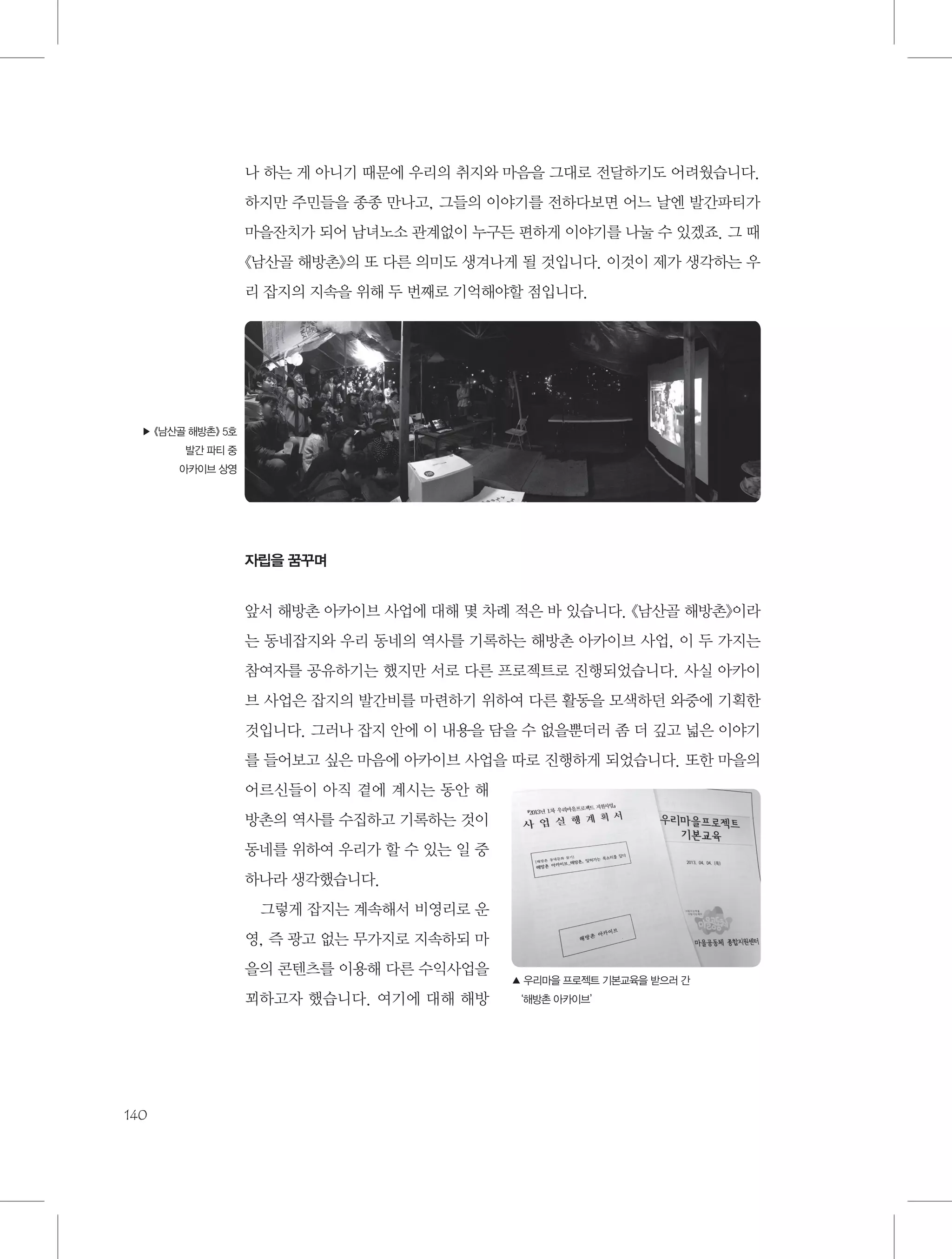 나 하는 게 아니기 때문에 우리의 취지와 마음을 그대로 전달하기도 어려웠습니다.
하지만 주민들을 종종 만나고, 그들의 이야기를 전하다보면 어느 날엔 발간파티가
마을잔치가 되어 남녀노소 관계없이 누구든 편하게 이야기를 나눌 수 있겠죠. 그 때
《남산골 해방촌》의 또 다른 의미도 생겨나게 될 것입니다. 이것이 제가 생각하는 우
리 잡지의 지속을 위해 두 번째로 기억해야할 점입니다.

▶ 《남산골 해방촌》 5호
발간 파티 중
아카이브 상영

자립을 꿈꾸며

앞서 해방촌 아카이브 사업에 대해 몇 차례 적은 바 있습니다. 《남산골 해방촌》이라
는 동네잡지와 우리 동네의 역사를 기록하는 해방촌 아카이브 사업, 이 두 가지는
참여자를 공유하기는 했지만 서로 다른 프로젝트로 진행되었습니다. 사실 아카이
브 사업은 잡지의 발간비를 마련하기 위하여 다른 활동을 모색하던 와중에 기획한
것입니다. 그러나 잡지 안에 이 내용을 담을 수 없을뿐더러 좀 더 깊고 넓은 이야기
를 들어보고 싶은 마음에 아카이브 사업을 따로 진행하게 되었습니다. 또한 마을의
어르신들이 아직 곁에 계시는 동안 해
방촌의 역사를 수집하고 기록하는 것이
동네를 위하여 우리가 할 수 있는 일 중
하나라 생각했습니다.
그렇게 잡지는 계속해서 비영리로 운
영, 즉 광고 없는 무가지로 지속하되 마
을의 콘텐츠를 이용해 다른 수익사업을
꾀하고자 했습니다. 여기에 대해 해방

140

▲  리마을 프로젝트 기본교육을 받으러 간
우
‘해방촌 아카이브’

 