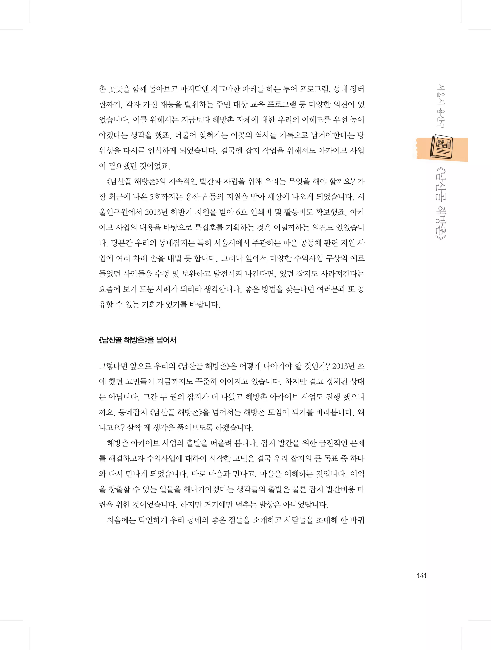 서울시 용산구

촌 곳곳을 함께 돌아보고 마지막엔 자그마한 파티를 하는 투어 프로그램, 동네 장터
판짜기, 각자 가진 재능을 발휘하는 주민 대상 교육 프로그램 등 다양한 의견이 있
었습니다. 이를 위해서는 지금보다 해방촌 자체에 대한 우리의 이해도를 우선 높여
야겠다는 생각을 했죠. 더불어 잊혀가는 이곳의 역사를 기록으로 남겨야한다는 당
위성을 다시금 인식하게 되었습니다. 결국엔 잡지 작업을 위해서도 아카이브 사업

           《남산골 해방촌》

이 필요했던 것이었죠.
《남산골 해방촌》의 지속적인 발간과 자립을 위해 우리는 무엇을 해야 할까요? 가
장 최근에 나온 5호까지는 용산구 등의 지원을 받아 세상에 나오게 되었습니다. 서
울연구원에서 2013년 하반기 지원을 받아 6호 인쇄비 및 활동비도 확보했죠. 아카
이브 사업의 내용을 바탕으로 특집호를 기획하는 것은 어떨까하는 의견도 있었습니
다. 당분간 우리의 동네잡지는 특히 서울시에서 주관하는 마을 공동체 관련 지원 사
업에 여러 차례 손을 내밀 듯 합니다. 그러나 앞에서 다양한 수익사업 구상의 예로
들었던 사안들을 수정 및 보완하고 발전시켜 나간다면, 있던 잡지도 사라져간다는
요즘에 보기 드문 사례가 되리라 생각합니다. 좋은 방법을 찾는다면 여러분과 또 공
유할 수 있는 기회가 있기를 바랍니다.

《남산골 해방촌》을 넘어서

그렇다면 앞으로 우리의 《남산골 해방촌》은 어떻게 나아가야 할 것인가? 2013년 초
에 했던 고민들이 지금까지도 꾸준히 이어지고 있습니다. 하지만 결코 정체된 상태
는 아닙니다. 그간 두 권의 잡지가 더 나왔고 해방촌 아카이브 사업도 진행 했으니
까요. 동네잡지 《남산골 해방촌》을 넘어서는 해방촌 모임이 되기를 바라봅니다. 왜
냐고요? 살짝 제 생각을 풀어보도록 하겠습니다.
해방촌 아카이브 사업의 출발을 떠올려 봅니다. 잡지 발간을 위한 금전적인 문제
를 해결하고자 수익사업에 대하여 시작한 고민은 결국 우리 잡지의 큰 목표 중 하나
와 다시 만나게 되었습니다. 바로 마을과 만나고, 마을을 이해하는 것입니다. 이익
을 창출할 수 있는 일들을 해나가야겠다는 생각들의 출발은 물론 잡지 발간비용 마
련을 위한 것이었습니다. 하지만 거기에만 멈추는 발상은 아니었답니다.
처음에는 막연하게 우리 동네의 좋은 점들을 소개하고 사람들을 초대해 한 바퀴

141

 