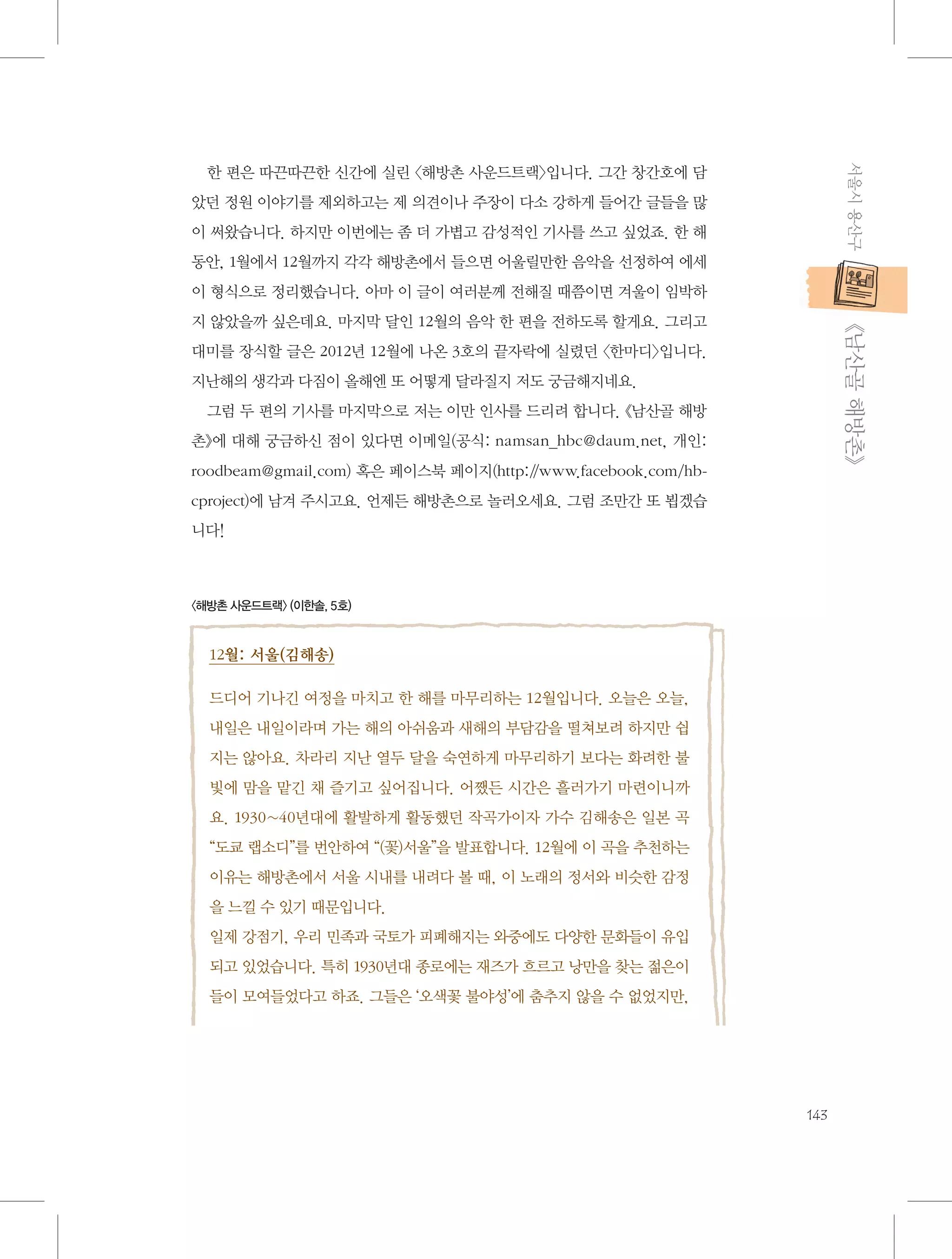 서울시 용산구

한 편은 따끈따끈한 신간에 실린 〈해방촌 사운드트랙〉입니다. 그간 창간호에 담
았던 정원 이야기를 제외하고는 제 의견이나 주장이 다소 강하게 들어간 글들을 많
이 써왔습니다. 하지만 이번에는 좀 더 가볍고 감성적인 기사를 쓰고 싶었죠. 한 해
동안, 1월에서 12월까지 각각 해방촌에서 들으면 어울릴만한 음악을 선정하여 에세
이 형식으로 정리했습니다. 아마 이 글이 여러분께 전해질 때쯤이면 겨울이 임박하

           《남산골 해방촌》

지 않았을까 싶은데요. 마지막 달인 12월의 음악 한 편을 전하도록 할게요. 그리고
대미를 장식할 글은 2012년 12월에 나온 3호의 끝자락에 실렸던 〈한마디〉입니다.
지난해의 생각과 다짐이 올해엔 또 어떻게 달라질지 저도 궁금해지네요.
그럼 두 편의 기사를 마지막으로 저는 이만 인사를 드리려 합니다. 《남산골 해방
촌》에 대해 궁금하신 점이 있다면 이메일(공식: namsan_hbc@daum.net, 개인:
roodbeam@gmail.com) 혹은 페이스북 페이지(http:/
/www.facebook.com/hbcproject)에 남겨 주시고요. 언제든 해방촌으로 놀러오세요. 그럼 조만간 또 뵙겠습
니다!

〈해방촌 사운드트랙〉 (이한솔, 5호)

12월: 서울(김해송)
드디어 기나긴 여정을 마치고 한 해를 마무리하는 12월입니다. 오늘은 오늘,
내일은 내일이라며 가는 해의 아쉬움과 새해의 부담감을 떨쳐보려 하지만 쉽
지는 않아요. 차라리 지난 열두 달을 숙연하게 마무리하기 보다는 화려한 불
빛에 맘을 맡긴 채 즐기고 싶어집니다. 어쨌든 시간은 흘러가기 마련이니까
요. 1930~40년대에 활발하게 활동했던 작곡가이자 가수 김해송은 일본 곡
“도쿄 랩소디”를 번안하여 “(꽃)서울”을 발표합니다. 12월에 이 곡을 추천하는
이유는 해방촌에서 서울 시내를 내려다 볼 때, 이 노래의 정서와 비슷한 감정
을 느낄 수 있기 때문입니다.
일제 강점기, 우리 민족과 국토가 피폐해지는 와중에도 다양한 문화들이 유입
되고 있었습니다. 특히 1930년대 종로에는 재즈가 흐르고 낭만을 찾는 젊은이
들이 모여들었다고 하죠. 그들은 ‘오색꽃 불야성’에 춤추지 않을 수 없었지만,

143

 