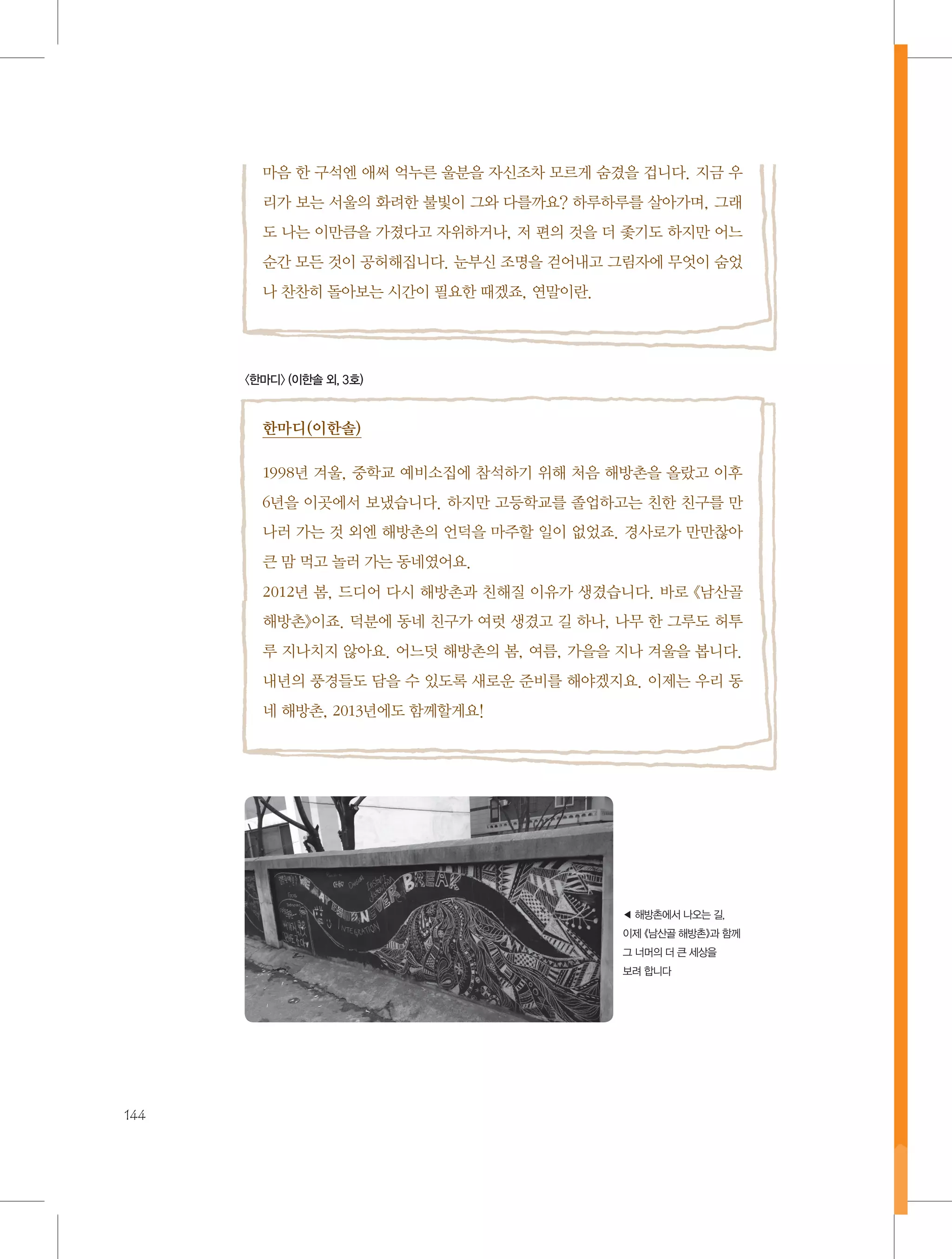 마음 한 구석엔 애써 억누른 울분을 자신조차 모르게 숨겼을 겁니다. 지금 우
리가 보는 서울의 화려한 불빛이 그와 다를까요? 하루하루를 살아가며, 그래
도 나는 이만큼을 가졌다고 자위하거나, 저 편의 것을 더 좇기도 하지만 어느
순간 모든 것이 공허해집니다. 눈부신 조명을 걷어내고 그림자에 무엇이 숨었
나 찬찬히 돌아보는 시간이 필요한 때겠죠, 연말이란.

〈한마디〉 (이한솔 외, 3호)

한마디(이한솔)
1998년 겨울, 중학교 예비소집에 참석하기 위해 처음 해방촌을 올랐고 이후
6년을 이곳에서 보냈습니다. 하지만 고등학교를 졸업하고는 친한 친구를 만
나러 가는 것 외엔 해방촌의 언덕을 마주할 일이 없었죠. 경사로가 만만찮아
큰 맘 먹고 놀러 가는 동네였어요.
2012년 봄, 드디어 다시 해방촌과 친해질 이유가 생겼습니다. 바로 《남산골
해방촌》이죠. 덕분에 동네 친구가 여럿 생겼고 길 하나, 나무 한 그루도 허투
루 지나치지 않아요. 어느덧 해방촌의 봄, 여름, 가을을 지나 겨울을 봅니다.
내년의 풍경들도 담을 수 있도록 새로운 준비를 해야겠지요. 이제는 우리 동
네 해방촌, 2013년에도 함께할게요!

◀ 해방촌에서 나오는 길,
이제 《남산골 해방촌》과 함께
그 너머의 더 큰 세상을
보려 합니다

144

 