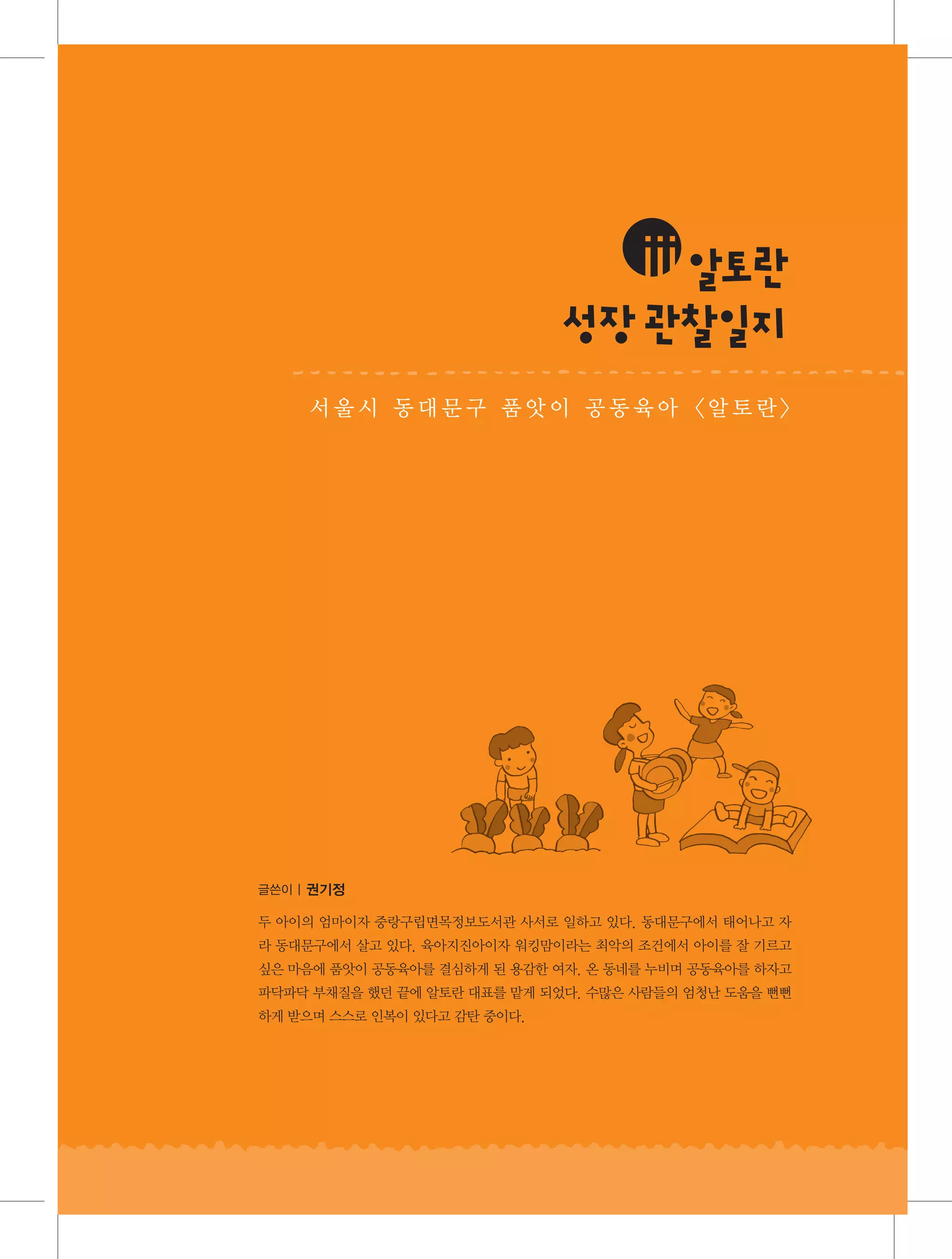 iii알 란
토
성 관찰 지
장 일
서울시 동대문구 품앗이 공동육아 알토란

글쓴이 | 권기정

두 아이의 엄마이자 중랑구립면목정보도서관 사서로 일하고 있다. 동대문구에서 태어나고 자
라 동대문구에서 살고 있다. 육아지진아이자 워킹맘이라는 최악의 조건에서 아이를 잘 기르고
싶은 마음에 품앗이 공동육아를 결심하게 된 용감한 여자. 온 동네를 누비며 공동육아를 하자고
파닥파닥 부채질을 했던 끝에 알토란 대표를 맡게 되었다. 수많은 사람들의 엄청난 도움을 뻔뻔
하게 받으며 스스로 인복이 있다고 감탄 중이다.

 