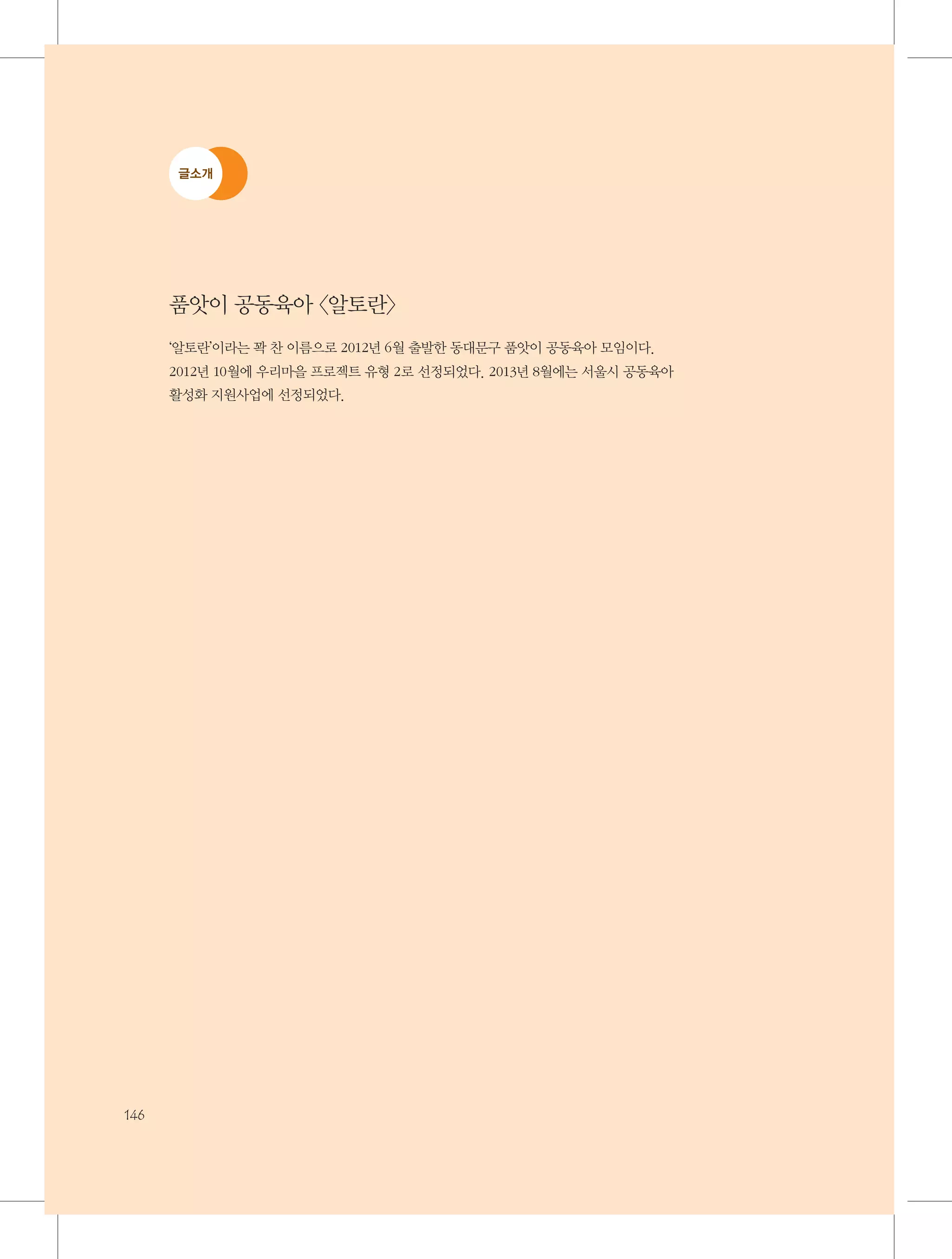 글소개

품앗이 공동육아 〈알토란〉
‘알토란’이라는 꽉 찬 이름으로 2012년 6월 출발한 동대문구 품앗이 공동육아 모임이다.
2012년 10월에 우리마을 프로젝트 유형 2로 선정되었다. 2013년 8월에는 서울시 공동육아
활성화 지원사업에 선정되었다.

146

 