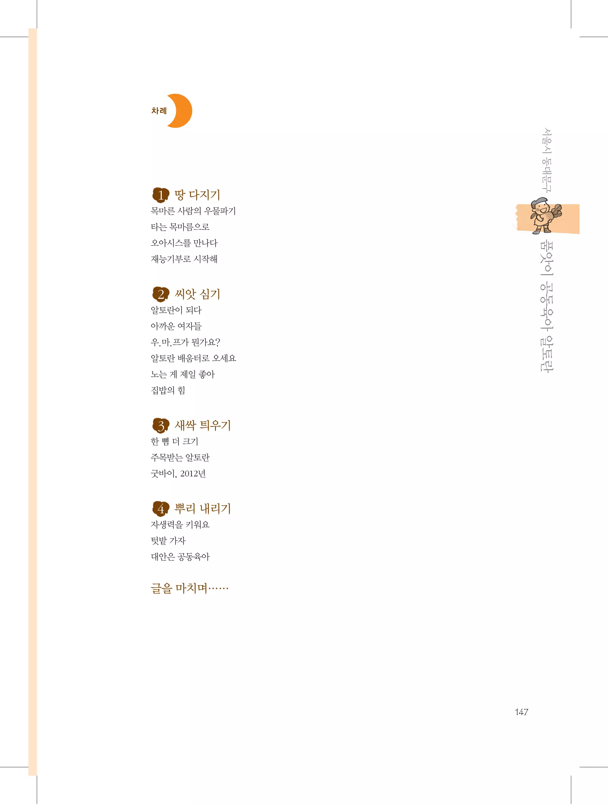 차례

서울시 동대문구

1. 땅 다지기
목마른 사람의 우물파기
타는 목마름으로

           품앗이 공동육아 알토란

오아시스를 만나다
재능기부로 시작해

2. 씨앗 심기
알토란이 되다
아까운 여자들
우.마.프가 뭔가요?
알토란 배움터로 오세요
노는 게 제일 좋아
집밥의 힘

3. 새싹 틔우기
한 뼘 더 크기
주목받는 알토란
굿바이, 2012년

4. 뿌리 내리기
자생력을 키워요
텃밭 가자
대안은 공동육아

글을 마치며……

147

 