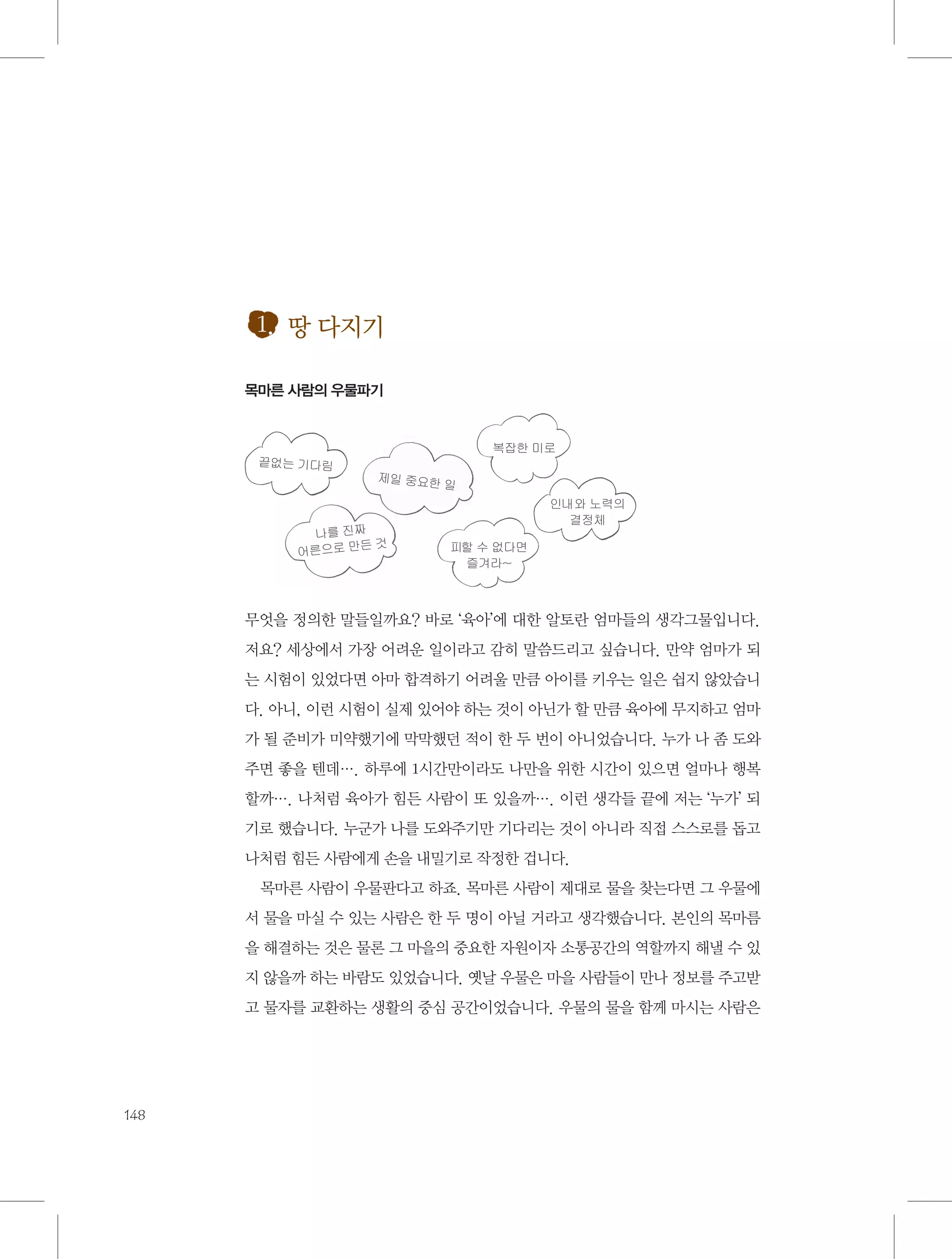 1. 땅 다지기
목마른 사람의 우물파기

복잡한 미로
끝없는 기다림

제일 중요한
일

나를 진짜
든것
어른으로 만

인내와 노력의
결정체
피할 수 없다면
즐겨라~

무엇을 정의한 말들일까요? 바로 ‘육아’에 대한 알토란 엄마들의 생각그물입니다.
저요? 세상에서 가장 어려운 일이라고 감히 말씀드리고 싶습니다. 만약 엄마가 되
는 시험이 있었다면 아마 합격하기 어려울 만큼 아이를 키우는 일은 쉽지 않았습니
다. 아니, 이런 시험이 실제 있어야 하는 것이 아닌가 할 만큼 육아에 무지하고 엄마
가 될 준비가 미약했기에 막막했던 적이 한 두 번이 아니었습니다. 누가 나 좀 도와
주면 좋을 텐데…. 하루에 1시간만이라도 나만을 위한 시간이 있으면 얼마나 행복
할까…. 나처럼 육아가 힘든 사람이 또 있을까…. 이런 생각들 끝에 저는 ‘누가’ 되
기로 했습니다. 누군가 나를 도와주기만 기다리는 것이 아니라 직접 스스로를 돕고
나처럼 힘든 사람에게 손을 내밀기로 작정한 겁니다.
목마른 사람이 우물판다고 하죠. 목마른 사람이 제대로 물을 찾는다면 그 우물에
서 물을 마실 수 있는 사람은 한 두 명이 아닐 거라고 생각했습니다. 본인의 목마름
을 해결하는 것은 물론 그 마을의 중요한 자원이자 소통공간의 역할까지 해낼 수 있
지 않을까 하는 바람도 있었습니다. 옛날 우물은 마을 사람들이 만나 정보를 주고받
고 물자를 교환하는 생활의 중심 공간이었습니다. 우물의 물을 함께 마시는 사람은

148

 
