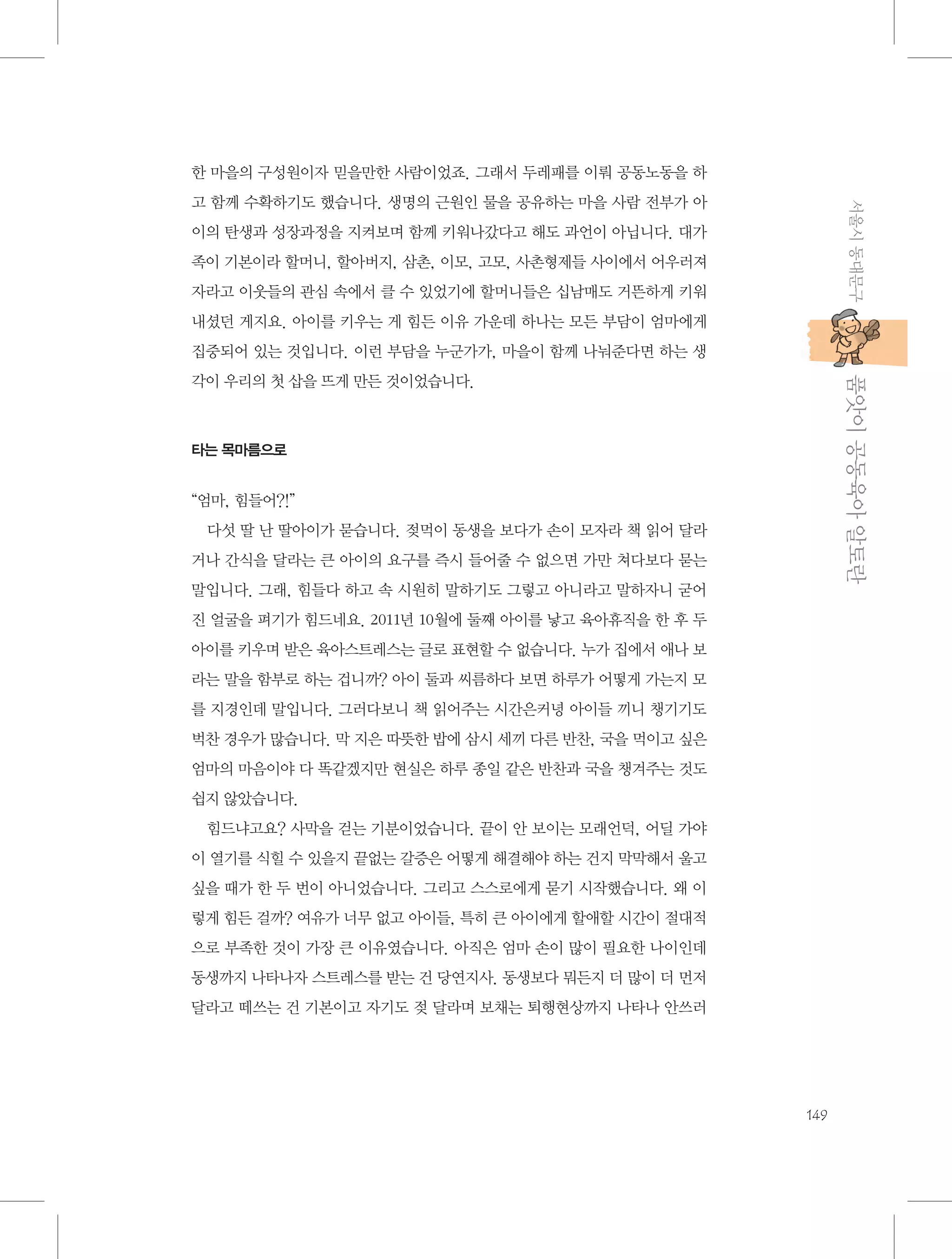 한 마을의 구성원이자 믿을만한 사람이었죠. 그래서 두레패를 이뤄 공동노동을 하
서울시 동대문구

고 함께 수확하기도 했습니다. 생명의 근원인 물을 공유하는 마을 사람 전부가 아
이의 탄생과 성장과정을 지켜보며 함께 키워나갔다고 해도 과언이 아닙니다. 대가
족이 기본이라 할머니, 할아버지, 삼촌, 이모, 고모, 사촌형제들 사이에서 어우러져
자라고 이웃들의 관심 속에서 클 수 있었기에 할머니들은 십남매도 거뜬하게 키워
내셨던 게지요. 아이를 키우는 게 힘든 이유 가운데 하나는 모든 부담이 엄마에게
집중되어 있는 것입니다. 이런 부담을 누군가가, 마을이 함께 나눠준다면 하는 생

           품앗이 공동육아 알토란

각이 우리의 첫 삽을 뜨게 만든 것이었습니다.

타는 목마름으로

“엄마, 힘들어?!”
다섯 딸 난 딸아이가 묻습니다. 젖먹이 동생을 보다가 손이 모자라 책 읽어 달라
거나 간식을 달라는 큰 아이의 요구를 즉시 들어줄 수 없으면 가만 쳐다보다 묻는
말입니다. 그래, 힘들다 하고 속 시원히 말하기도 그렇고 아니라고 말하자니 굳어
진 얼굴을 펴기가 힘드네요. 2011년 10월에 둘째 아이를 낳고 육아휴직을 한 후 두
아이를 키우며 받은 육아스트레스는 글로 표현할 수 없습니다. 누가 집에서 애나 보
라는 말을 함부로 하는 겁니까? 아이 둘과 씨름하다 보면 하루가 어떻게 가는지 모
를 지경인데 말입니다. 그러다보니 책 읽어주는 시간은커녕 아이들 끼니 챙기기도
벅찬 경우가 많습니다. 막 지은 따뜻한 밥에 삼시 세끼 다른 반찬, 국을 먹이고 싶은
엄마의 마음이야 다 똑같겠지만 현실은 하루 종일 같은 반찬과 국을 챙겨주는 것도
쉽지 않았습니다.
힘드냐고요? 사막을 걷는 기분이었습니다. 끝이 안 보이는 모래언덕, 어딜 가야
이 열기를 식힐 수 있을지 끝없는 갈증은 어떻게 해결해야 하는 건지 막막해서 울고
싶을 때가 한 두 번이 아니었습니다. 그리고 스스로에게 묻기 시작했습니다. 왜 이
렇게 힘든 걸까? 여유가 너무 없고 아이들, 특히 큰 아이에게 할애할 시간이 절대적
으로 부족한 것이 가장 큰 이유였습니다. 아직은 엄마 손이 많이 필요한 나이인데
동생까지 나타나자 스트레스를 받는 건 당연지사. 동생보다 뭐든지 더 많이 더 먼저
달라고 떼쓰는 건 기본이고 자기도 젖 달라며 보채는 퇴행현상까지 나타나 안쓰러

149

 