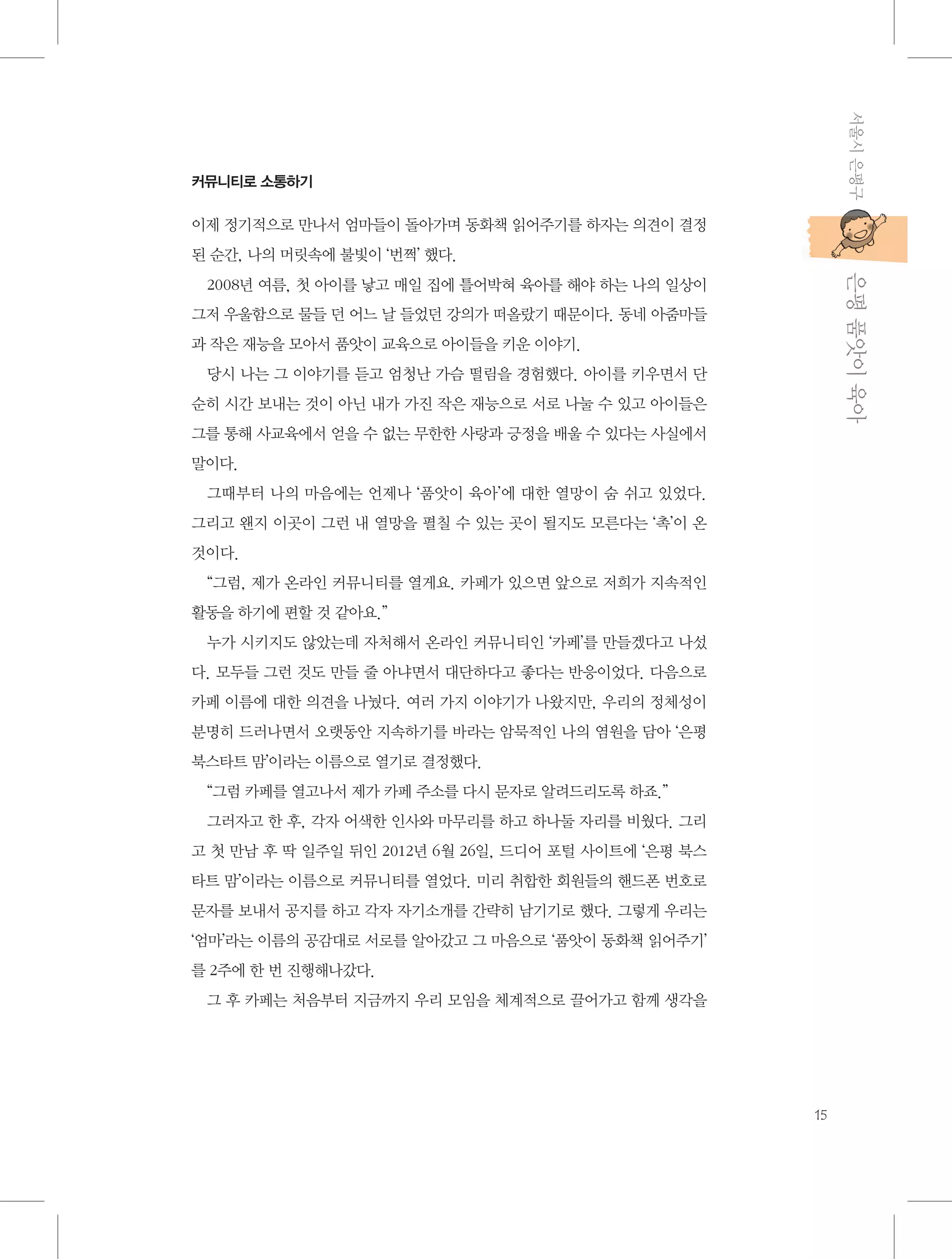 서울시 은평구

커뮤니티로 소통하기

이제 정기적으로 만나서 엄마들이 돌아가며 동화책 읽어주기를 하자는 의견이 결정
된 순간, 나의 머릿속에 불빛이 ‘번쩍’ 했다.

           은평 품앗이 육아

2008년 여름, 첫 아이를 낳고 매일 집에 틀어박혀 육아를 해야 하는 나의 일상이
그저 우울함으로 물들 던 어느 날 들었던 강의가 떠올랐기 때문이다. 동네 아줌마들
과 작은 재능을 모아서 품앗이 교육으로 아이들을 키운 이야기.
당시 나는 그 이야기를 듣고 엄청난 가슴 떨림을 경험했다. 아이를 키우면서 단
순히 시간 보내는 것이 아닌 내가 가진 작은 재능으로 서로 나눌 수 있고 아이들은
그를 통해 사교육에서 얻을 수 없는 무한한 사랑과 긍정을 배울 수 있다는 사실에서
말이다.
그때부터 나의 마음에는 언제나 ‘품앗이 육아’에 대한 열망이 숨 쉬고 있었다.
그리고 왠지 이곳이 그런 내 열망을 펼칠 수 있는 곳이 될지도 모른다는 ‘촉’이 온
것이다.
“그럼, 제가 온라인 커뮤니티를 열게요. 카페가 있으면 앞으로 저희가 지속적인
활동을 하기에 편할 것 같아요.”
누가 시키지도 않았는데 자처해서 온라인 커뮤니티인 ‘카페’를 만들겠다고 나섰
다. 모두들 그런 것도 만들 줄 아냐면서 대단하다고 좋다는 반응이었다. 다음으로
카페 이름에 대한 의견을 나눴다. 여러 가지 이야기가 나왔지만, 우리의 정체성이
분명히 드러나면서 오랫동안 지속하기를 바라는 암묵적인 나의 염원을 담아 ‘은평
북스타트 맘’이라는 이름으로 열기로 결정했다.
“그럼 카페를 열고나서 제가 카페 주소를 다시 문자로 알려드리도록 하죠.”
그러자고 한 후, 각자 어색한 인사와 마무리를 하고 하나둘 자리를 비웠다. 그리
고 첫 만남 후 딱 일주일 뒤인 2012년 6월 26일, 드디어 포털 사이트에 ‘은평 북스
타트 맘’이라는 이름으로 커뮤니티를 열었다. 미리 취합한 회원들의 핸드폰 번호로
문자를 보내서 공지를 하고 각자 자기소개를 간략히 남기기로 했다. 그렇게 우리는
‘엄마’라는 이름의 공감대로 서로를 알아갔고 그 마음으로 ‘품앗이 동화책 읽어주기’
를 2주에 한 번 진행해나갔다.
그 후 카페는 처음부터 지금까지 우리 모임을 체계적으로 끌어가고 함께 생각을

15

 