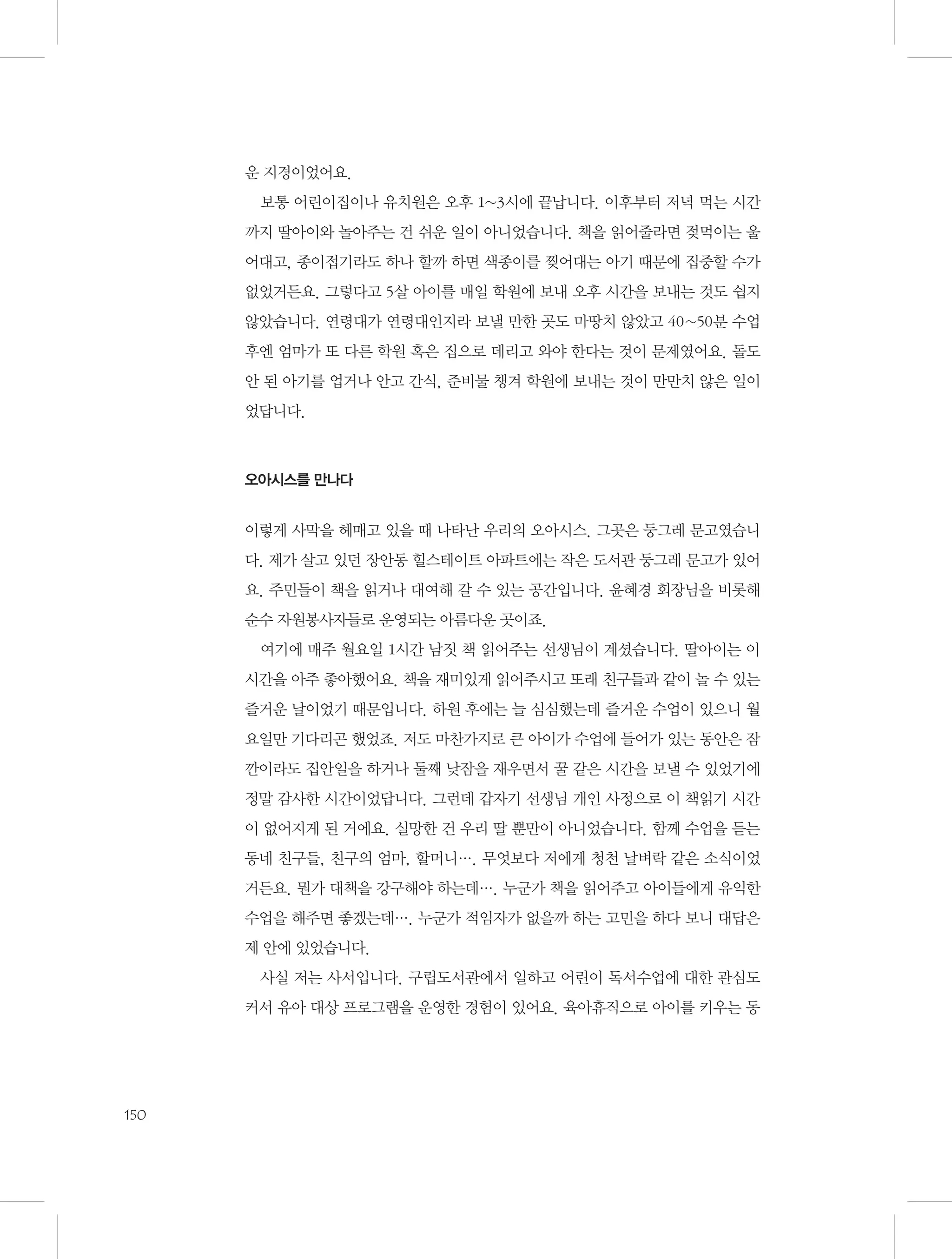 운 지경이었어요.
보통 어린이집이나 유치원은 오후 1~3시에 끝납니다. 이후부터 저녁 먹는 시간
까지 딸아이와 놀아주는 건 쉬운 일이 아니었습니다. 책을 읽어줄라면 젖먹이는 울
어대고, 종이접기라도 하나 할까 하면 색종이를 찢어대는 아기 때문에 집중할 수가
없었거든요. 그렇다고 5살 아이를 매일 학원에 보내 오후 시간을 보내는 것도 쉽지
않았습니다. 연령대가 연령대인지라 보낼 만한 곳도 마땅치 않았고 40~50분 수업
후엔 엄마가 또 다른 학원 혹은 집으로 데리고 와야 한다는 것이 문제였어요. 돌도
안 된 아기를 업거나 안고 간식, 준비물 챙겨 학원에 보내는 것이 만만치 않은 일이
었답니다.

오아시스를 만나다

이렇게 사막을 헤매고 있을 때 나타난 우리의 오아시스. 그곳은 둥그레 문고였습니
다. 제가 살고 있던 장안동 힐스테이트 아파트에는 작은 도서관 둥그레 문고가 있어
요. 주민들이 책을 읽거나 대여해 갈 수 있는 공간입니다. 윤혜경 회장님을 비롯해
순수 자원봉사자들로 운영되는 아름다운 곳이죠.
여기에 매주 월요일 1시간 남짓 책 읽어주는 선생님이 계셨습니다. 딸아이는 이
시간을 아주 좋아했어요. 책을 재미있게 읽어주시고 또래 친구들과 같이 놀 수 있는
즐거운 날이었기 때문입니다. 하원 후에는 늘 심심했는데 즐거운 수업이 있으니 월
요일만 기다리곤 했었죠. 저도 마찬가지로 큰 아이가 수업에 들어가 있는 동안은 잠
깐이라도 집안일을 하거나 둘째 낮잠을 재우면서 꿀 같은 시간을 보낼 수 있었기에
정말 감사한 시간이었답니다. 그런데 갑자기 선생님 개인 사정으로 이 책읽기 시간
이 없어지게 된 거에요. 실망한 건 우리 딸 뿐만이 아니었습니다. 함께 수업을 듣는
동네 친구들, 친구의 엄마, 할머니…. 무엇보다 저에게 청천 날벼락 같은 소식이었
거든요. 뭔가 대책을 강구해야 하는데…. 누군가 책을 읽어주고 아이들에게 유익한
수업을 해주면 좋겠는데…. 누군가 적임자가 없을까 하는 고민을 하다 보니 대답은
제 안에 있었습니다.
사실 저는 사서입니다. 구립도서관에서 일하고 어린이 독서수업에 대한 관심도
커서 유아 대상 프로그램을 운영한 경험이 있어요. 육아휴직으로 아이를 키우는 동

150

 