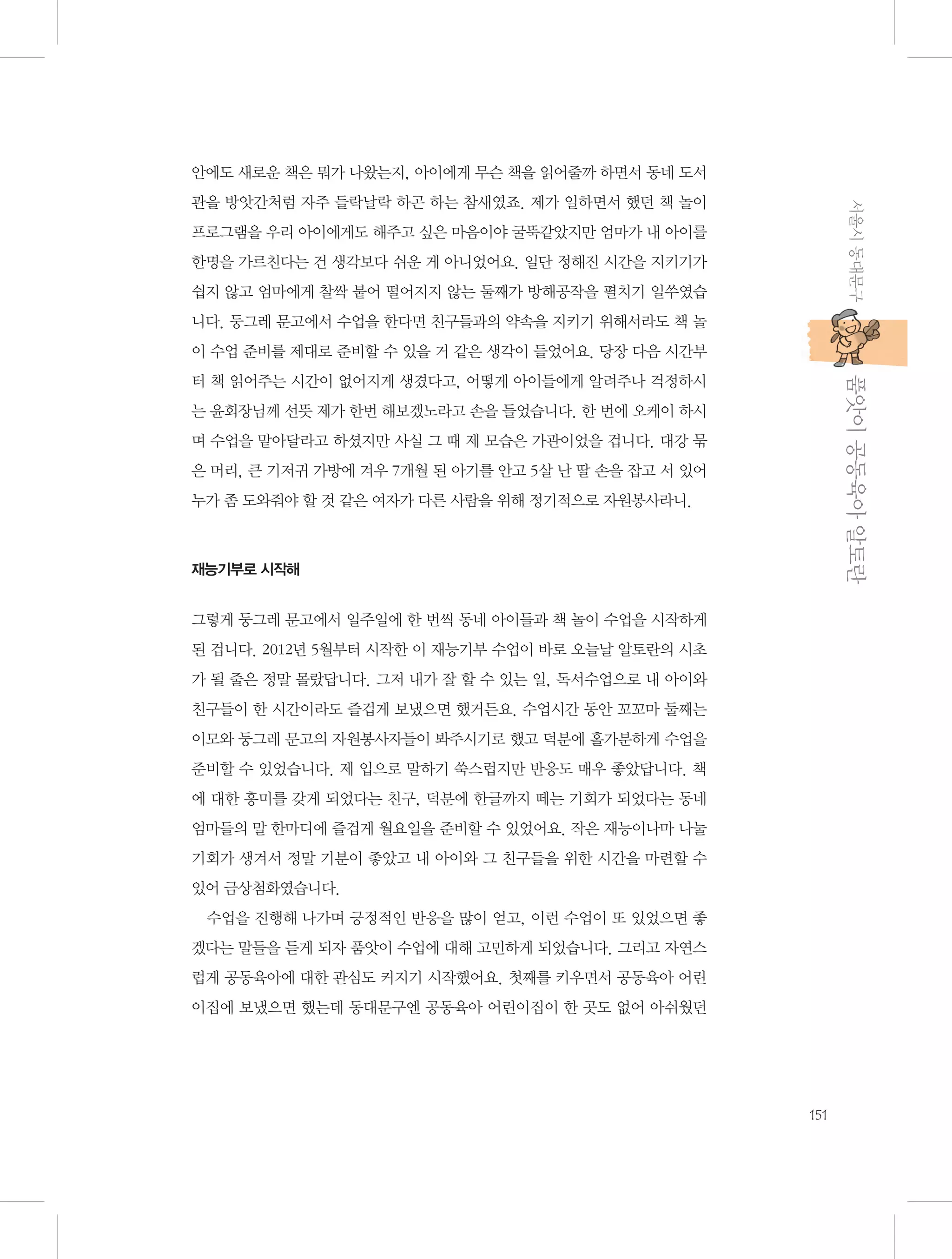 안에도 새로운 책은 뭐가 나왔는지, 아이에게 무슨 책을 읽어줄까 하면서 동네 도서
서울시 동대문구

관을 방앗간처럼 자주 들락날락 하곤 하는 참새였죠. 제가 일하면서 했던 책 놀이
프로그램을 우리 아이에게도 해주고 싶은 마음이야 굴뚝같았지만 엄마가 내 아이를
한명을 가르친다는 건 생각보다 쉬운 게 아니었어요. 일단 정해진 시간을 지키기가
쉽지 않고 엄마에게 찰싹 붙어 떨어지지 않는 둘째가 방해공작을 펼치기 일쑤였습
니다. 둥그레 문고에서 수업을 한다면 친구들과의 약속을 지키기 위해서라도 책 놀
이 수업 준비를 제대로 준비할 수 있을 거 같은 생각이 들었어요. 당장 다음 시간부

           품앗이 공동육아 알토란

터 책 읽어주는 시간이 없어지게 생겼다고, 어떻게 아이들에게 알려주나 걱정하시
는 윤회장님께 선뜻 제가 한번 해보겠노라고 손을 들었습니다. 한 번에 오케이 하시
며 수업을 맡아달라고 하셨지만 사실 그 때 제 모습은 가관이었을 겁니다. 대강 묶
은 머리, 큰 기저귀 가방에 겨우 7개월 된 아기를 안고 5살 난 딸 손을 잡고 서 있어
누가 좀 도와줘야 할 것 같은 여자가 다른 사람을 위해 정기적으로 자원봉사라니.

재능기부로 시작해

그렇게 둥그레 문고에서 일주일에 한 번씩 동네 아이들과 책 놀이 수업을 시작하게
된 겁니다. 2012년 5월부터 시작한 이 재능기부 수업이 바로 오늘날 알토란의 시초
가 될 줄은 정말 몰랐답니다. 그저 내가 잘 할 수 있는 일, 독서수업으로 내 아이와
친구들이 한 시간이라도 즐겁게 보냈으면 했거든요. 수업시간 동안 꼬꼬마 둘째는
이모와 둥그레 문고의 자원봉사자들이 봐주시기로 했고 덕분에 홀가분하게 수업을
준비할 수 있었습니다. 제 입으로 말하기 쑥스럽지만 반응도 매우 좋았답니다. 책
에 대한 흥미를 갖게 되었다는 친구, 덕분에 한글까지 떼는 기회가 되었다는 동네
엄마들의 말 한마디에 즐겁게 월요일을 준비할 수 있었어요. 작은 재능이나마 나눌
기회가 생겨서 정말 기분이 좋았고 내 아이와 그 친구들을 위한 시간을 마련할 수
있어 금상첨화였습니다.
수업을 진행해 나가며 긍정적인 반응을 많이 얻고, 이런 수업이 또 있었으면 좋
겠다는 말들을 듣게 되자 품앗이 수업에 대해 고민하게 되었습니다. 그리고 자연스
럽게 공동육아에 대한 관심도 커지기 시작했어요. 첫째를 키우면서 공동육아 어린
이집에 보냈으면 했는데 동대문구엔 공동육아 어린이집이 한 곳도 없어 아쉬웠던

151

 