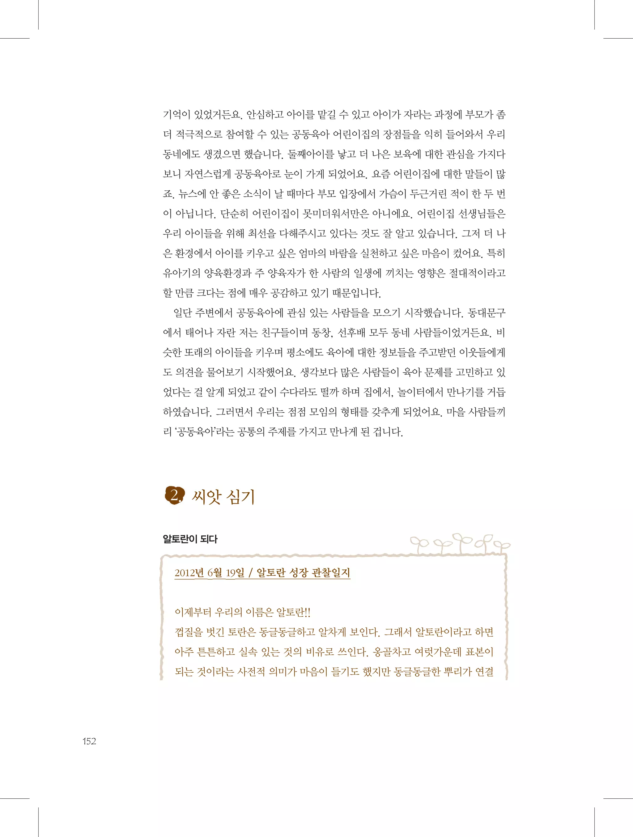 기억이 있었거든요. 안심하고 아이를 맡길 수 있고 아이가 자라는 과정에 부모가 좀
더 적극적으로 참여할 수 있는 공동육아 어린이집의 장점들을 익히 들어와서 우리
동네에도 생겼으면 했습니다. 둘째아이를 낳고 더 나은 보육에 대한 관심을 가지다
보니 자연스럽게 공동육아로 눈이 가게 되었어요. 요즘 어린이집에 대한 말들이 많
죠. 뉴스에 안 좋은 소식이 날 때마다 부모 입장에서 가슴이 두근거린 적이 한 두 번
이 아닙니다. 단순히 어린이집이 못미더워서만은 아니에요. 어린이집 선생님들은
우리 아이들을 위해 최선을 다해주시고 있다는 것도 잘 알고 있습니다. 그저 더 나
은 환경에서 아이를 키우고 싶은 엄마의 바람을 실천하고 싶은 마음이 컸어요. 특히
유아기의 양육환경과 주 양육자가 한 사람의 일생에 끼치는 영향은 절대적이라고
할 만큼 크다는 점에 매우 공감하고 있기 때문입니다.
일단 주변에서 공동육아에 관심 있는 사람들을 모으기 시작했습니다. 동대문구
에서 태어나 자란 저는 친구들이며 동창, 선후배 모두 동네 사람들이었거든요. 비
슷한 또래의 아이들을 키우며 평소에도 육아에 대한 정보들을 주고받던 이웃들에게
도 의견을 물어보기 시작했어요. 생각보다 많은 사람들이 육아 문제를 고민하고 있
었다는 걸 알게 되었고 같이 수다라도 떨까 하며 집에서, 놀이터에서 만나기를 거듭
하였습니다. 그러면서 우리는 점점 모임의 형태를 갖추게 되었어요. 마을 사람들끼
리 ‘공동육아’라는 공통의 주제를 가지고 만나게 된 겁니다.

2. 씨앗 심기
알토란이 되다

2012년 6월 19일 / 알토란 성장 관찰일지

이제부터 우리의 이름은 알토란!!
껍질을 벗긴 토란은 동글동글하고 알차게 보인다. 그래서 알토란이라고 하면
아주 튼튼하고 실속 있는 것의 비유로 쓰인다. 옹골차고 여럿가운데 표본이
되는 것이라는 사전적 의미가 마음이 들기도 했지만 동글동글한 뿌리가 연결

152

 