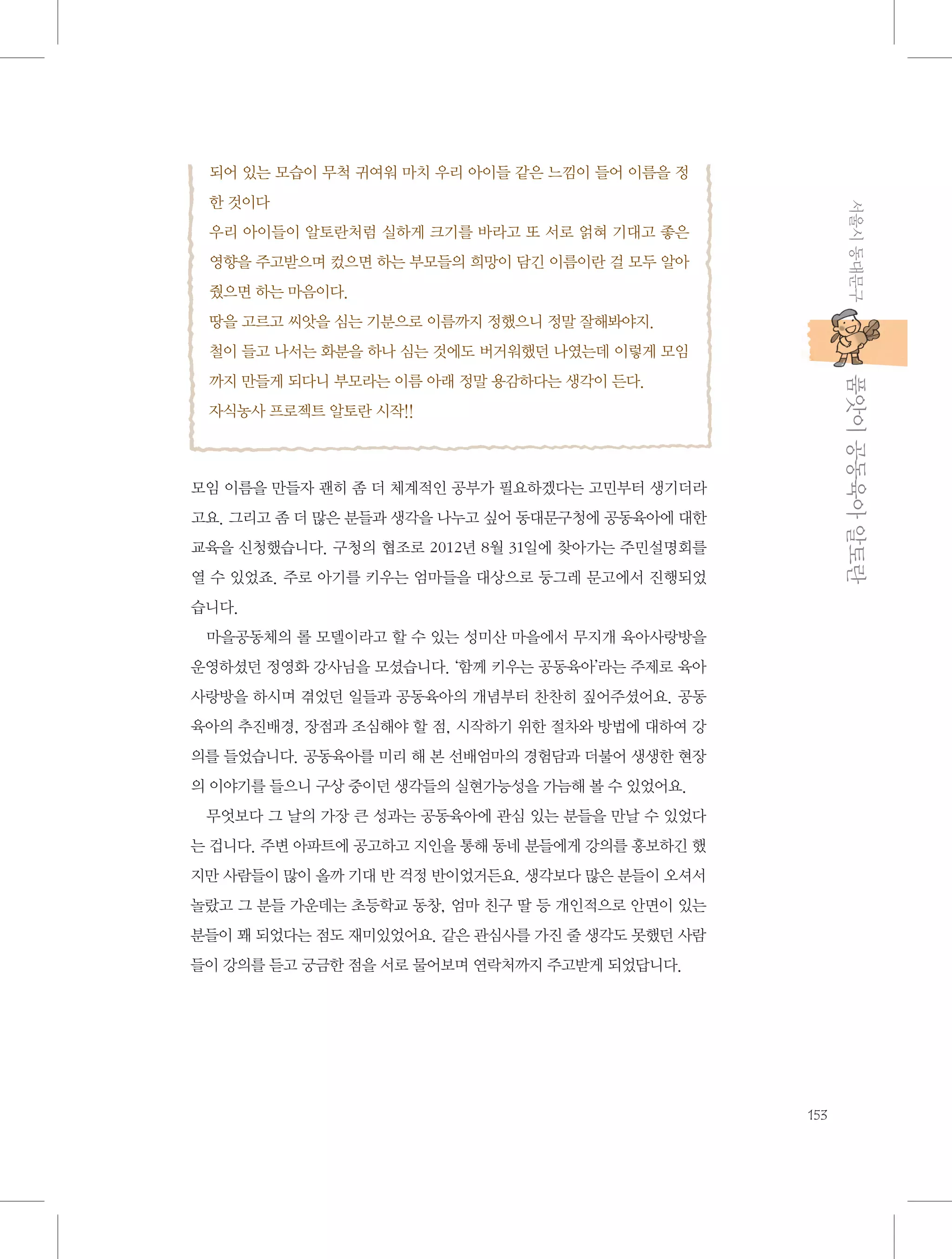 되어 있는 모습이 무척 귀여워 마치 우리 아이들 같은 느낌이 들어 이름을 정
서울시 동대문구

한 것이다
우리 아이들이 알토란처럼 실하게 크기를 바라고 또 서로 얽혀 기대고 좋은
영향을 주고받으며 컸으면 하는 부모들의 희망이 담긴 이름이란 걸 모두 알아
줬으면 하는 마음이다.
땅을 고르고 씨앗을 심는 기분으로 이름까지 정했으니 정말 잘해봐야지.
철이 들고 나서는 화분을 하나 심는 것에도 버거워했던 나였는데 이렇게 모임

           품앗이 공동육아 알토란

까지 만들게 되다니 부모라는 이름 아래 정말 용감하다는 생각이 든다.
자식농사 프로젝트 알토란 시작!!

모임 이름을 만들자 괜히 좀 더 체계적인 공부가 필요하겠다는 고민부터 생기더라
고요. 그리고 좀 더 많은 분들과 생각을 나누고 싶어 동대문구청에 공동육아에 대한
교육을 신청했습니다. 구청의 협조로 2012년 8월 31일에 찾아가는 주민설명회를
열 수 있었죠. 주로 아기를 키우는 엄마들을 대상으로 둥그레 문고에서 진행되었
습니다.
마을공동체의 롤 모델이라고 할 수 있는 성미산 마을에서 무지개 육아사랑방을
운영하셨던 정영화 강사님을 모셨습니다. ‘함께 키우는 공동육아’라는 주제로 육아
사랑방을 하시며 겪었던 일들과 공동육아의 개념부터 찬찬히 짚어주셨어요. 공동
육아의 추진배경, 장점과 조심해야 할 점, 시작하기 위한 절차와 방법에 대하여 강
의를 들었습니다. 공동육아를 미리 해 본 선배엄마의 경험담과 더불어 생생한 현장
의 이야기를 들으니 구상 중이던 생각들의 실현가능성을 가늠해 볼 수 있었어요.
무엇보다 그 날의 가장 큰 성과는 공동육아에 관심 있는 분들을 만날 수 있었다
는 겁니다. 주변 아파트에 공고하고 지인을 통해 동네 분들에게 강의를 홍보하긴 했
지만 사람들이 많이 올까 기대 반 걱정 반이었거든요. 생각보다 많은 분들이 오셔서
놀랐고 그 분들 가운데는 초등학교 동창, 엄마 친구 딸 등 개인적으로 안면이 있는
분들이 꽤 되었다는 점도 재미있었어요. 같은 관심사를 가진 줄 생각도 못했던 사람
들이 강의를 듣고 궁금한 점을 서로 물어보며 연락처까지 주고받게 되었답니다.

153

 