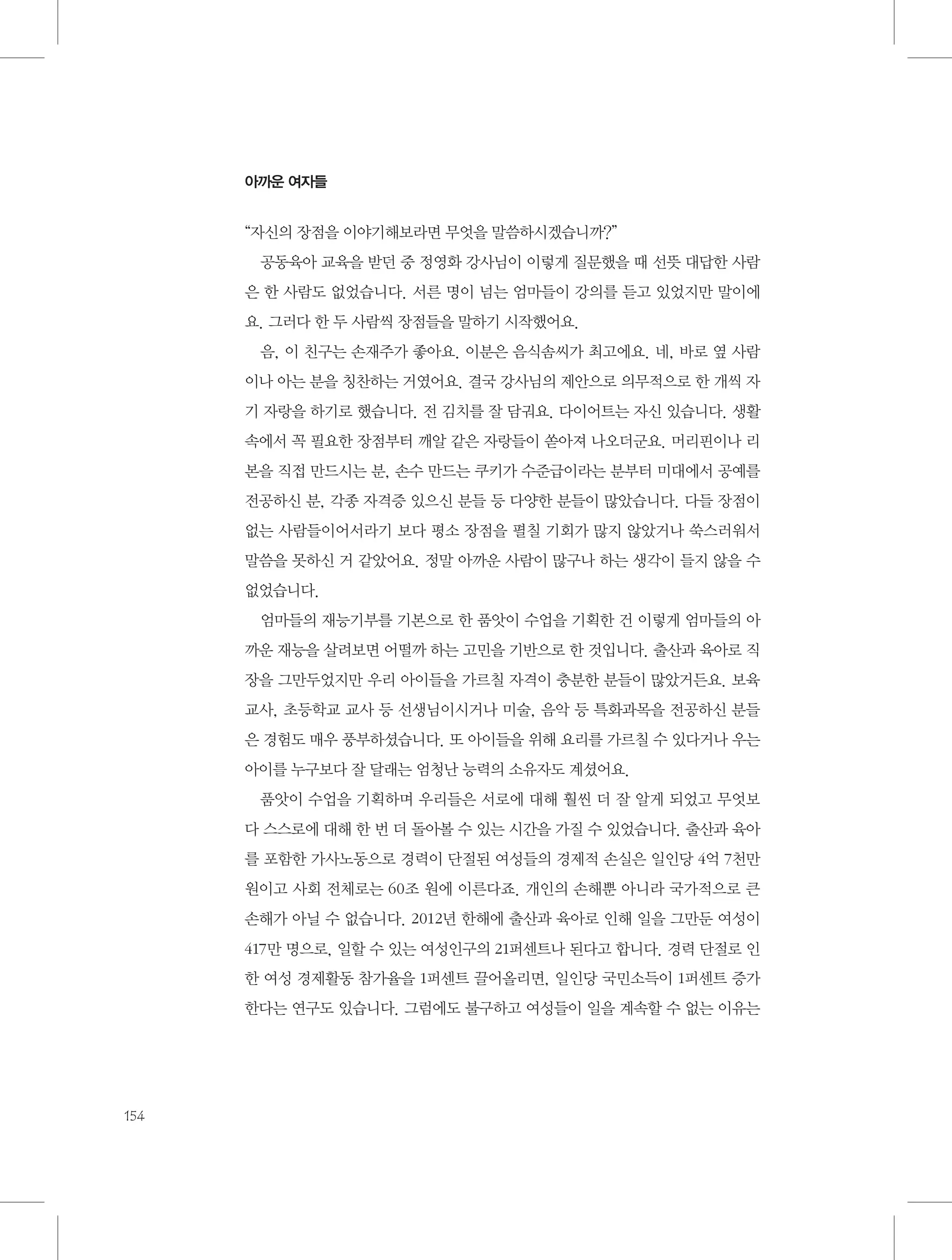 아까운 여자들

“자신의 장점을 이야기해보라면 무엇을 말씀하시겠습니까?”
공동육아 교육을 받던 중 정영화 강사님이 이렇게 질문했을 때 선뜻 대답한 사람
은 한 사람도 없었습니다. 서른 명이 넘는 엄마들이 강의를 듣고 있었지만 말이에
요. 그러다 한 두 사람씩 장점들을 말하기 시작했어요.
음, 이 친구는 손재주가 좋아요. 이분은 음식솜씨가 최고에요. 네, 바로 옆 사람
이나 아는 분을 칭찬하는 거였어요. 결국 강사님의 제안으로 의무적으로 한 개씩 자
기 자랑을 하기로 했습니다. 전 김치를 잘 담궈요. 다이어트는 자신 있습니다. 생활
속에서 꼭 필요한 장점부터 깨알 같은 자랑들이 쏟아져 나오더군요. 머리핀이나 리
본을 직접 만드시는 분, 손수 만드는 쿠키가 수준급이라는 분부터 미대에서 공예를
전공하신 분, 각종 자격증 있으신 분들 등 다양한 분들이 많았습니다. 다들 장점이
없는 사람들이어서라기 보다 평소 장점을 펼칠 기회가 많지 않았거나 쑥스러워서
말씀을 못하신 거 같았어요. 정말 아까운 사람이 많구나 하는 생각이 들지 않을 수
없었습니다.
엄마들의 재능기부를 기본으로 한 품앗이 수업을 기획한 건 이렇게 엄마들의 아
까운 재능을 살려보면 어떨까 하는 고민을 기반으로 한 것입니다. 출산과 육아로 직
장을 그만두었지만 우리 아이들을 가르칠 자격이 충분한 분들이 많았거든요. 보육
교사, 초등학교 교사 등 선생님이시거나 미술, 음악 등 특화과목을 전공하신 분들
은 경험도 매우 풍부하셨습니다. 또 아이들을 위해 요리를 가르칠 수 있다거나 우는
아이를 누구보다 잘 달래는 엄청난 능력의 소유자도 계셨어요.
품앗이 수업을 기획하며 우리들은 서로에 대해 훨씬 더 잘 알게 되었고 무엇보
다 스스로에 대해 한 번 더 돌아볼 수 있는 시간을 가질 수 있었습니다. 출산과 육아
를 포함한 가사노동으로 경력이 단절된 여성들의 경제적 손실은 일인당 4억 7천만
원이고 사회 전체로는 60조 원에 이른다죠. 개인의 손해뿐 아니라 국가적으로 큰
손해가 아닐 수 없습니다. 2012년 한해에 출산과 육아로 인해 일을 그만둔 여성이
417만 명으로, 일할 수 있는 여성인구의 21퍼센트나 된다고 합니다. 경력 단절로 인
한 여성 경제활동 참가율을 1퍼센트 끌어올리면, 일인당 국민소득이 1퍼센트 증가
한다는 연구도 있습니다. 그럼에도 불구하고 여성들이 일을 계속할 수 없는 이유는

154

 