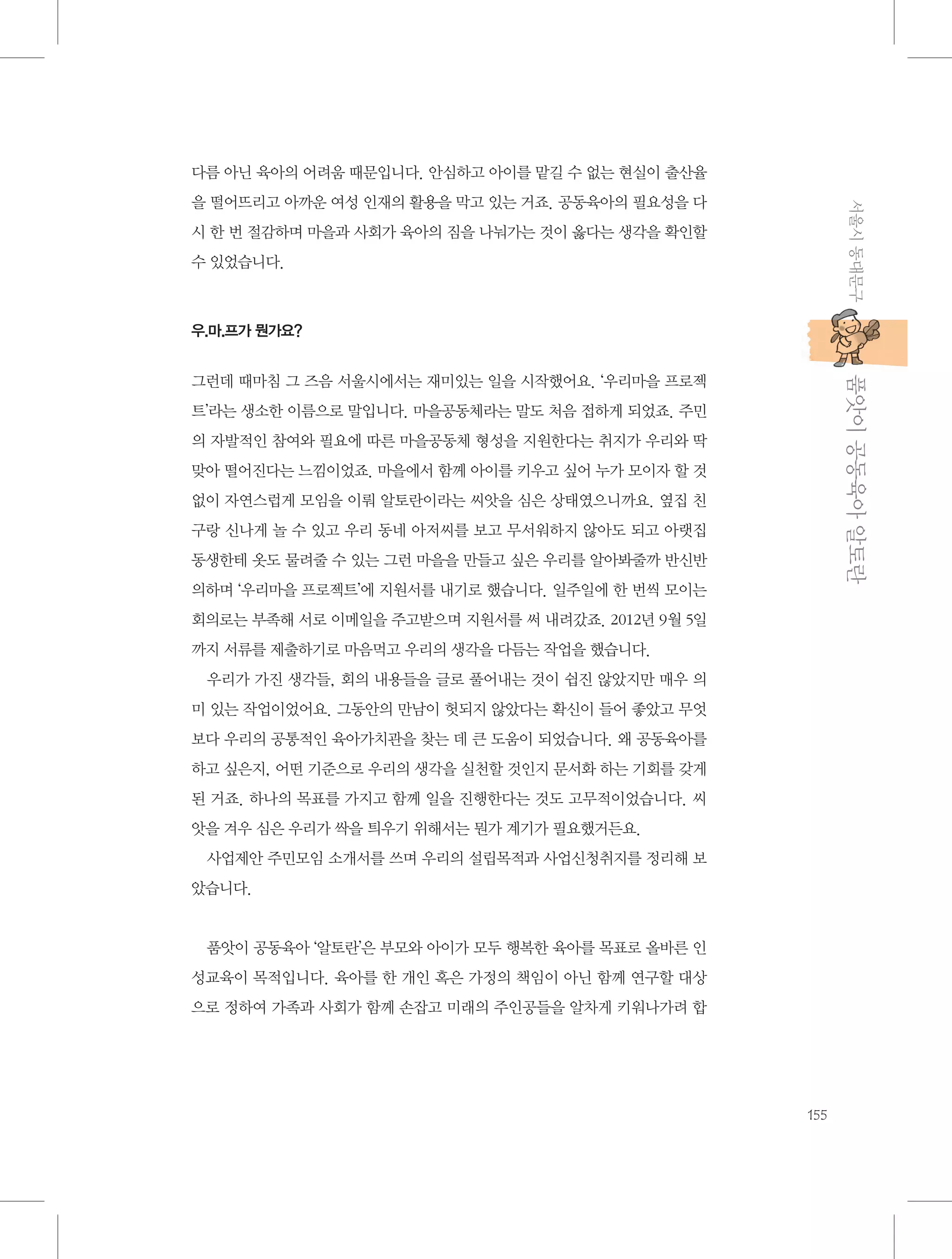 다름 아닌 육아의 어려움 때문입니다. 안심하고 아이를 맡길 수 없는 현실이 출산율
서울시 동대문구

을 떨어뜨리고 아까운 여성 인재의 활용을 막고 있는 거죠. 공동육아의 필요성을 다
시 한 번 절감하며 마을과 사회가 육아의 짐을 나눠가는 것이 옳다는 생각을 확인할
수 있었습니다.

우.마.프가 뭔가요?

           품앗이 공동육아 알토란

그런데 때마침 그 즈음 서울시에서는 재미있는 일을 시작했어요. ‘우리마을 프로젝
트’라는 생소한 이름으로 말입니다. 마을공동체라는 말도 처음 접하게 되었죠. 주민
의 자발적인 참여와 필요에 따른 마을공동체 형성을 지원한다는 취지가 우리와 딱
맞아 떨어진다는 느낌이었죠. 마을에서 함께 아이를 키우고 싶어 누가 모이자 할 것
없이 자연스럽게 모임을 이뤄 알토란이라는 씨앗을 심은 상태였으니까요. 옆집 친
구랑 신나게 놀 수 있고 우리 동네 아저씨를 보고 무서워하지 않아도 되고 아랫집
동생한테 옷도 물려줄 수 있는 그런 마을을 만들고 싶은 우리를 알아봐줄까 반신반
의하며 ‘우리마을 프로젝트’에 지원서를 내기로 했습니다. 일주일에 한 번씩 모이는
회의로는 부족해 서로 이메일을 주고받으며 지원서를 써 내려갔죠. 2012년 9월 5일
까지 서류를 제출하기로 마음먹고 우리의 생각을 다듬는 작업을 했습니다.
우리가 가진 생각들, 회의 내용들을 글로 풀어내는 것이 쉽진 않았지만 매우 의
미 있는 작업이었어요. 그동안의 만남이 헛되지 않았다는 확신이 들어 좋았고 무엇
보다 우리의 공통적인 육아가치관을 찾는 데 큰 도움이 되었습니다. 왜 공동육아를
하고 싶은지, 어떤 기준으로 우리의 생각을 실천할 것인지 문서화 하는 기회를 갖게
된 거죠. 하나의 목표를 가지고 함께 일을 진행한다는 것도 고무적이었습니다. 씨
앗을 겨우 심은 우리가 싹을 틔우기 위해서는 뭔가 계기가 필요했거든요.
사업제안 주민모임 소개서를 쓰며 우리의 설립목적과 사업신청취지를 정리해 보
았습니다.

품앗이 공동육아 ‘알토란’은 부모와 아이가 모두 행복한 육아를 목표로 올바른 인
성교육이 목적입니다. 육아를 한 개인 혹은 가정의 책임이 아닌 함께 연구할 대상
으로 정하여 가족과 사회가 함께 손잡고 미래의 주인공들을 알차게 키워나가려 합

155

 