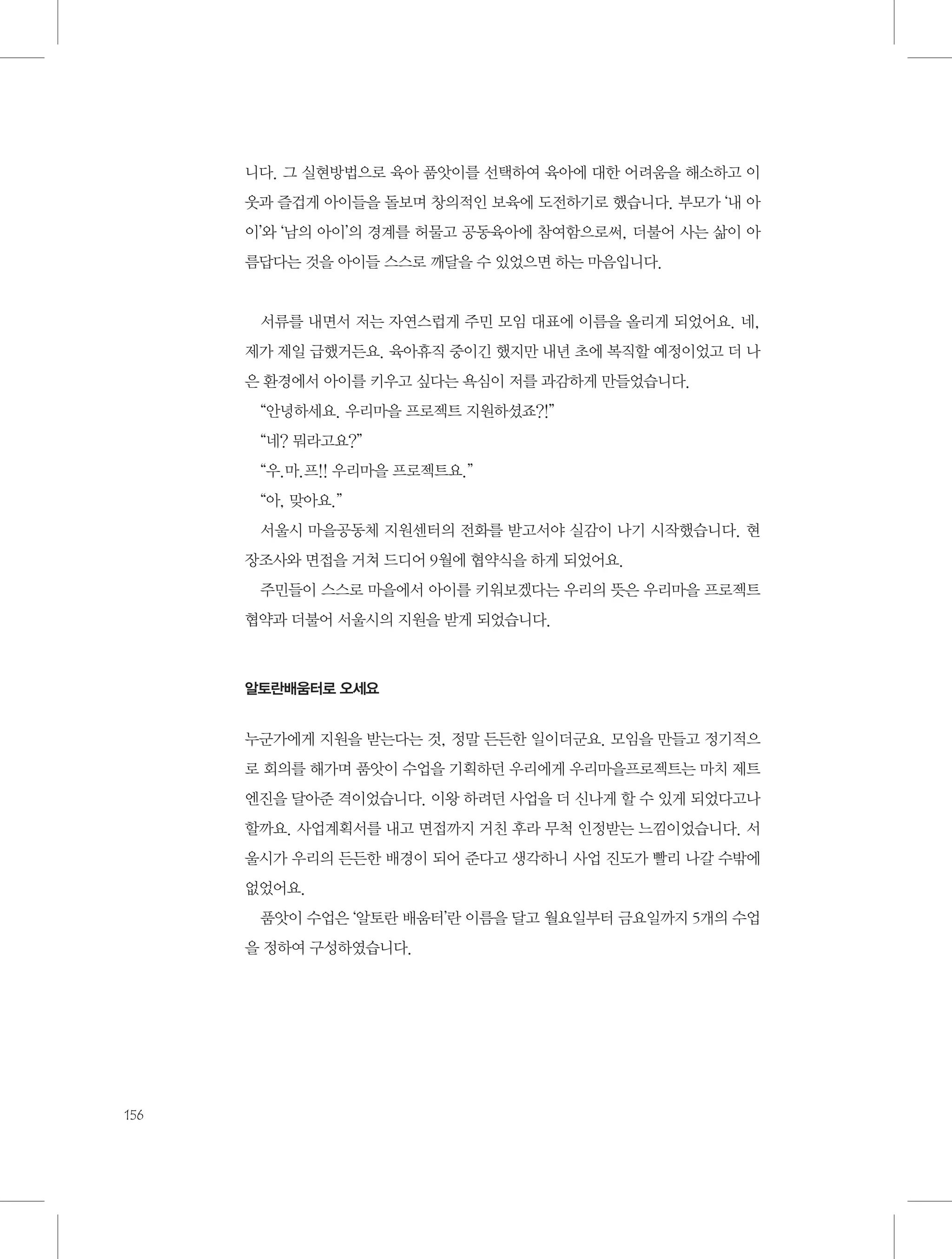 니다. 그 실현방법으로 육아 품앗이를 선택하여 육아에 대한 어려움을 해소하고 이
웃과 즐겁게 아이들을 돌보며 창의적인 보육에 도전하기로 했습니다. 부모가 ‘내 아
이’와 ‘남의 아이’의 경계를 허물고 공동육아에 참여함으로써, 더불어 사는 삶이 아
름답다는 것을 아이들 스스로 깨달을 수 있었으면 하는 마음입니다.

서류를 내면서 저는 자연스럽게 주민 모임 대표에 이름을 올리게 되었어요. 네,
제가 제일 급했거든요. 육아휴직 중이긴 했지만 내년 초에 복직할 예정이었고 더 나
은 환경에서 아이를 키우고 싶다는 욕심이 저를 과감하게 만들었습니다.
“안녕하세요. 우리마을 프로젝트 지원하셨죠?!”
“네? 뭐라고요?”
“우.마.프!! 우리마을 프로젝트요.”
“아, 맞아요.”
서울시 마을공동체 지원센터의 전화를 받고서야 실감이 나기 시작했습니다. 현
장조사와 면접을 거쳐 드디어 9월에 협약식을 하게 되었어요.
주민들이 스스로 마을에서 아이를 키워보겠다는 우리의 뜻은 우리마을 프로젝트
협약과 더불어 서울시의 지원을 받게 되었습니다.

알토란배움터로 오세요

누군가에게 지원을 받는다는 것, 정말 든든한 일이더군요. 모임을 만들고 정기적으
로 회의를 해가며 품앗이 수업을 기획하던 우리에게 우리마을프로젝트는 마치 제트
엔진을 달아준 격이었습니다. 이왕 하려던 사업을 더 신나게 할 수 있게 되었다고나
할까요. 사업계획서를 내고 면접까지 거친 후라 무척 인정받는 느낌이었습니다. 서
울시가 우리의 든든한 배경이 되어 준다고 생각하니 사업 진도가 빨리 나갈 수밖에
없었어요.
품앗이 수업은 ‘알토란 배움터’란 이름을 달고 월요일부터 금요일까지 5개의 수업
을 정하여 구성하였습니다.

156

 