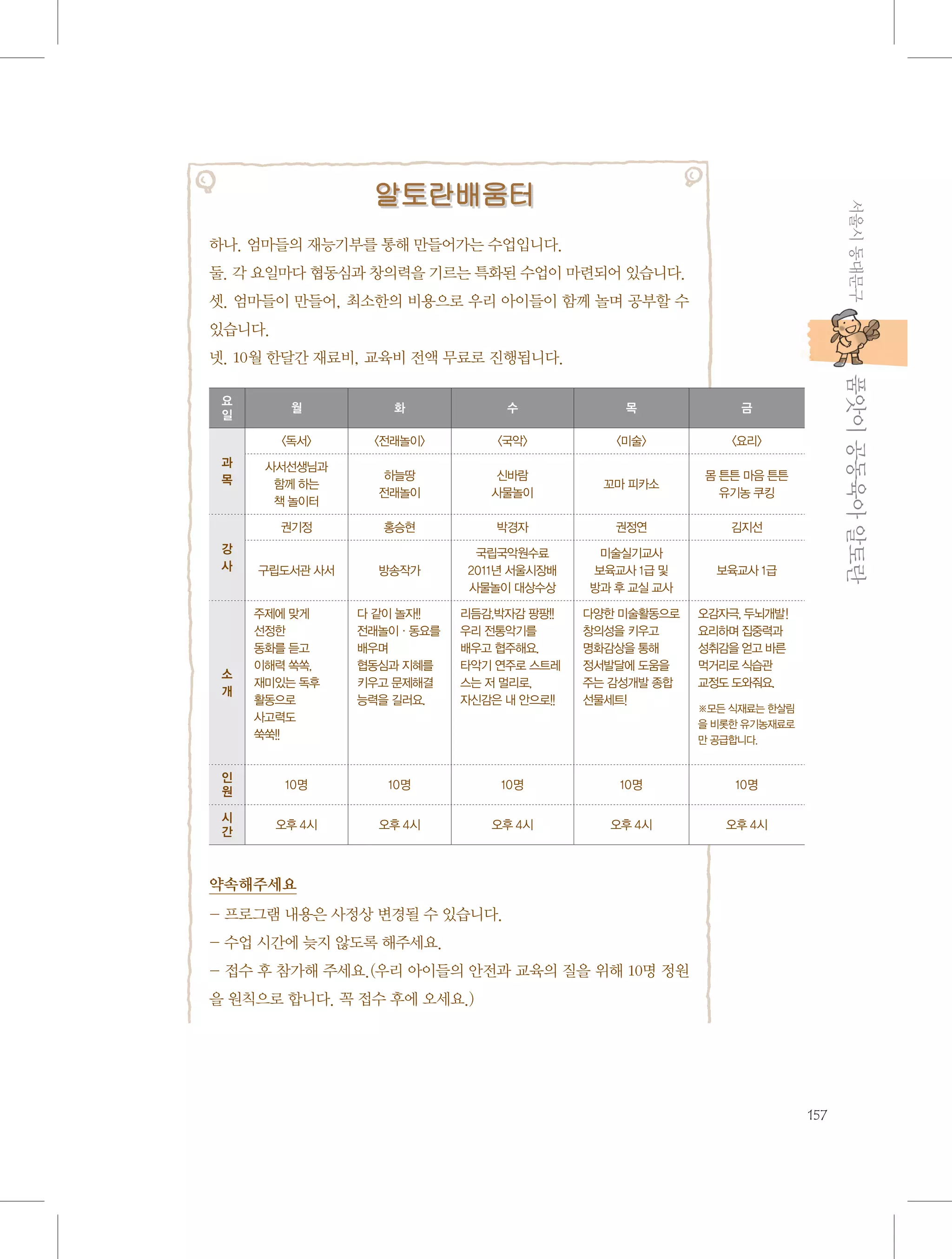 서울시 동대문구

알토란배움터
하나. 엄마들의 재능기부를 통해 만들어가는 수업입니다.
둘. 각 요일마다 협동심과 창의력을 기르는 특화된 수업이 마련되어 있습니다.
셋. 엄마들이 만들어, 최소한의 비용으로 우리 아이들이 함께 놀며 공부할 수
있습니다.
넷. 10월 한달간 재료비, 교육비 전액 무료로 진행됩니다.

소
개

수

목

금

〈전래놀이〉

〈국악〉

〈미술〉

〈요리〉

사서선생님과
함께 하는
책 놀이터

하늘땅
전래놀이

신바람
사물놀이

꼬마 피카소

몸 튼튼 마음 튼튼
유기농 쿠킹

권기정
강
사

화

〈독서〉
과
목

월

홍승현

박경자

권정연

김지선

구립도서관 사서

방송작가

국립국악원수료
2011년 서울시장배
사물놀이 대상수상

미술실기교사
보육교사 1급 및
방과 후 교실 교사

보육교사 1급

다 같이 놀자!!
전래놀이·동요를
배우며
협동심과 지혜를
키우고 문제해결
능력을 길러요.

리듬감,박자감 팡팡!!
우리 전통악기를
배우고 협주해요.
타악기 연주로 스트레
스는 저 멀리로,
자신감은 내 안으로!!

다양한 미술활동으로
창의성을 키우고
명화감상을 통해
정서발달에 도움을
주는 감성개발 종합
선물세트!

           품앗이 공동육아 알토란

요
일

오감자극, 두뇌개발!
요리하며 집중력과
성취감을 얻고 바른
먹거리로 식습관
교정도 도와줘요.

주제에 맞게
선정한
동화를 듣고
이해력 쏙쏙,
재미있는 독후
활동으로
사고력도
쑥쑥!!

※모든 식재료는 한살림
을 비롯한 유기농재료로
만 공급합니다.

인
원

10명

10명

10명

10명

10명

시
간

오후 4시

오후 4시

오후 4시

오후 4시

오후 4시

약속해주세요
- 프로그램 내용은 사정상 변경될 수 있습니다.
- 수업 시간에 늦지 않도록 해주세요.
- 접수 후 참가해 주세요.(우리 아이들의 안전과 교육의 질을 위해 10명 정원
을 원칙으로 합니다. 꼭 접수 후에 오세요.)

157

 