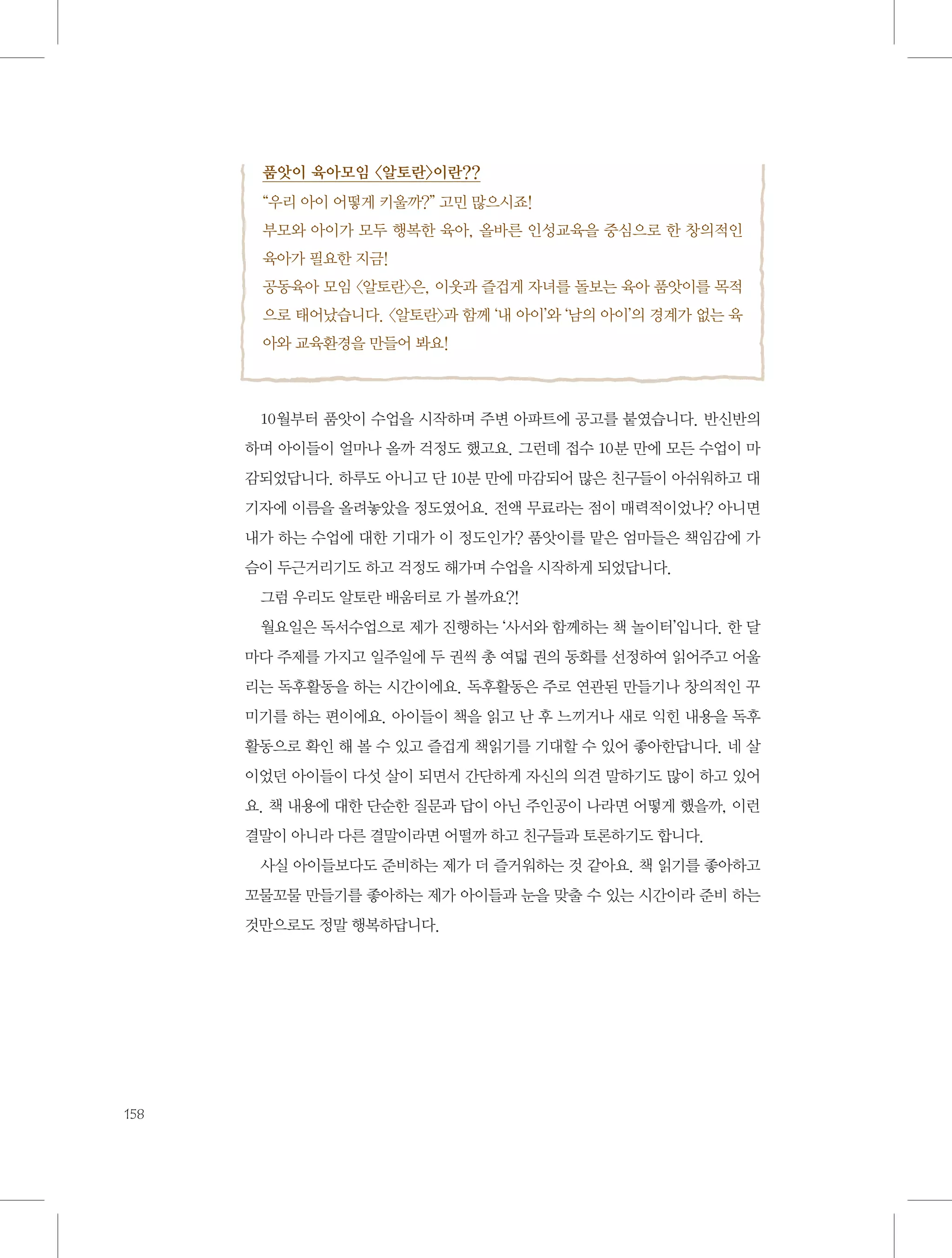 품앗이 육아모임 〈알토란〉이란??
“우리 아이 어떻게 키울까?” 고민 많으시죠!
부모와 아이가 모두 행복한 육아, 올바른 인성교육을 중심으로 한 창의적인
육아가 필요한 지금!
공동육아 모임 〈알토란〉은, 이웃과 즐겁게 자녀를 돌보는 육아 품앗이를 목적
으로 태어났습니다. 〈알토란〉과 함께 ‘내 아이’와 ‘남의 아이’의 경계가 없는 육
아와 교육환경을 만들어 봐요!

10월부터 품앗이 수업을 시작하며 주변 아파트에 공고를 붙였습니다. 반신반의
하며 아이들이 얼마나 올까 걱정도 했고요. 그런데 접수 10분 만에 모든 수업이 마
감되었답니다. 하루도 아니고 단 10분 만에 마감되어 많은 친구들이 아쉬워하고 대
기자에 이름을 올려놓았을 정도였어요. 전액 무료라는 점이 매력적이었나? 아니면
내가 하는 수업에 대한 기대가 이 정도인가? 품앗이를 맡은 엄마들은 책임감에 가
슴이 두근거리기도 하고 걱정도 해가며 수업을 시작하게 되었답니다.
그럼 우리도 알토란 배움터로 가 볼까요?!
월요일은 독서수업으로 제가 진행하는 ‘사서와 함께하는 책 놀이터’입니다. 한 달
마다 주제를 가지고 일주일에 두 권씩 총 여덟 권의 동화를 선정하여 읽어주고 어울
리는 독후활동을 하는 시간이에요. 독후활동은 주로 연관된 만들기나 창의적인 꾸
미기를 하는 편이에요. 아이들이 책을 읽고 난 후 느끼거나 새로 익힌 내용을 독후
활동으로 확인 해 볼 수 있고 즐겁게 책읽기를 기대할 수 있어 좋아한답니다. 네 살
이었던 아이들이 다섯 살이 되면서 간단하게 자신의 의견 말하기도 많이 하고 있어
요. 책 내용에 대한 단순한 질문과 답이 아닌 주인공이 나라면 어떻게 했을까, 이런
결말이 아니라 다른 결말이라면 어떨까 하고 친구들과 토론하기도 합니다.
사실 아이들보다도 준비하는 제가 더 즐거워하는 것 같아요. 책 읽기를 좋아하고
꼬물꼬물 만들기를 좋아하는 제가 아이들과 눈을 맞출 수 있는 시간이라 준비 하는
것만으로도 정말 행복하답니다.

158

 