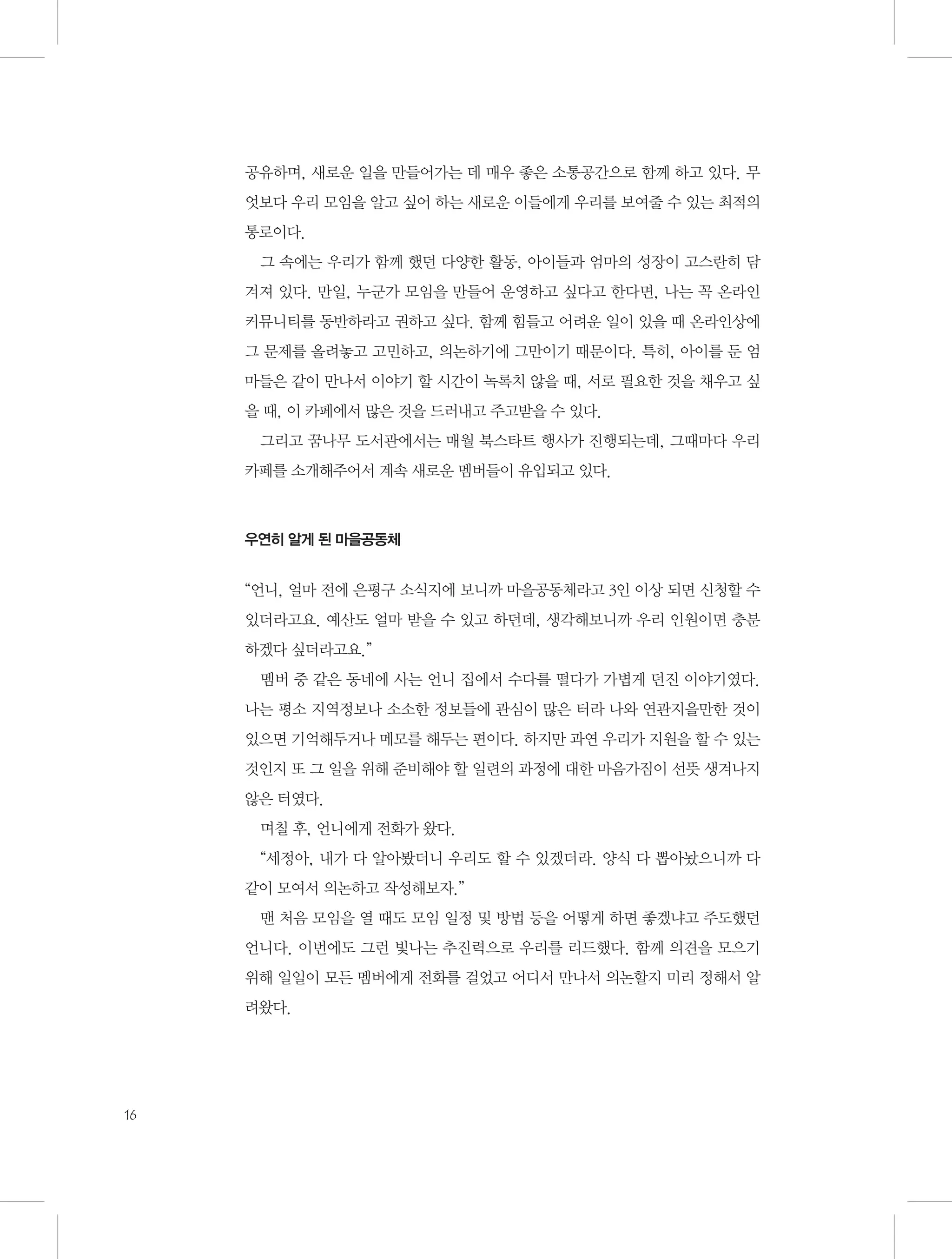 공유하며, 새로운 일을 만들어가는 데 매우 좋은 소통공간으로 함께 하고 있다. 무
엇보다 우리 모임을 알고 싶어 하는 새로운 이들에게 우리를 보여줄 수 있는 최적의
통로이다.
그 속에는 우리가 함께 했던 다양한 활동, 아이들과 엄마의 성장이 고스란히 담
겨져 있다. 만일, 누군가 모임을 만들어 운영하고 싶다고 한다면, 나는 꼭 온라인
커뮤니티를 동반하라고 권하고 싶다. 함께 힘들고 어려운 일이 있을 때 온라인상에
그 문제를 올려놓고 고민하고, 의논하기에 그만이기 때문이다. 특히, 아이를 둔 엄
마들은 같이 만나서 이야기 할 시간이 녹록치 않을 때, 서로 필요한 것을 채우고 싶
을 때, 이 카페에서 많은 것을 드러내고 주고받을 수 있다.
그리고 꿈나무 도서관에서는 매월 북스타트 행사가 진행되는데, 그때마다 우리
카페를 소개해주어서 계속 새로운 멤버들이 유입되고 있다.

우연히 알게 된 마을공동체

“언니, 얼마 전에 은평구 소식지에 보니까 마을공동체라고 3인 이상 되면 신청할 수
있더라고요. 예산도 얼마 받을 수 있고 하던데, 생각해보니까 우리 인원이면 충분
하겠다 싶더라고요.”
멤버 중 같은 동네에 사는 언니 집에서 수다를 떨다가 가볍게 던진 이야기였다.
나는 평소 지역정보나 소소한 정보들에 관심이 많은 터라 나와 연관지을만한 것이
있으면 기억해두거나 메모를 해두는 편이다. 하지만 과연 우리가 지원을 할 수 있는
것인지 또 그 일을 위해 준비해야 할 일련의 과정에 대한 마음가짐이 선뜻 생겨나지
않은 터였다.
며칠 후, 언니에게 전화가 왔다.
“세정아, 내가 다 알아봤더니 우리도 할 수 있겠더라. 양식 다 뽑아놨으니까 다
같이 모여서 의논하고 작성해보자.”
맨 처음 모임을 열 때도 모임 일정 및 방법 등을 어떻게 하면 좋겠냐고 주도했던
언니다. 이번에도 그런 빛나는 추진력으로 우리를 리드했다. 함께 의견을 모으기
위해 일일이 모든 멤버에게 전화를 걸었고 어디서 만나서 의논할지 미리 정해서 알
려왔다.

16

 