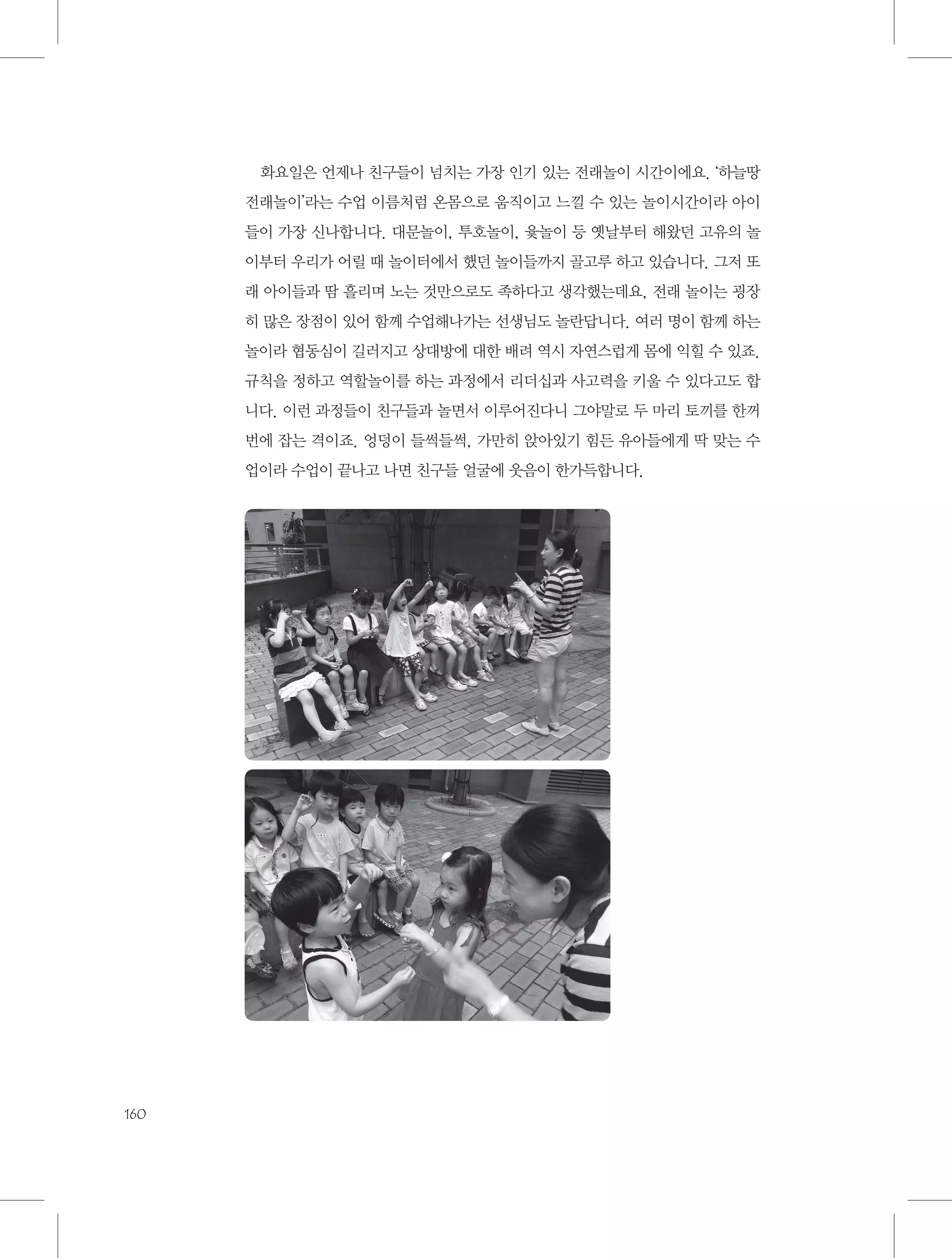 화요일은 언제나 친구들이 넘치는 가장 인기 있는 전래놀이 시간이에요. ‘하늘땅
전래놀이’라는 수업 이름처럼 온몸으로 움직이고 느낄 수 있는 놀이시간이라 아이
들이 가장 신나합니다. 대문놀이, 투호놀이, 윷놀이 등 옛날부터 해왔던 고유의 놀
이부터 우리가 어릴 때 놀이터에서 했던 놀이들까지 골고루 하고 있습니다. 그저 또
래 아이들과 땀 흘리며 노는 것만으로도 족하다고 생각했는데요, 전래 놀이는 굉장
히 많은 장점이 있어 함께 수업해나가는 선생님도 놀란답니다. 여러 명이 함께 하는
놀이라 협동심이 길러지고 상대방에 대한 배려 역시 자연스럽게 몸에 익힐 수 있죠.
규칙을 정하고 역할놀이를 하는 과정에서 리더십과 사고력을 키울 수 있다고도 합
니다. 이런 과정들이 친구들과 놀면서 이루어진다니 그야말로 두 마리 토끼를 한꺼
번에 잡는 격이죠. 엉덩이 들썩들썩, 가만히 앉아있기 힘든 유아들에게 딱 맞는 수
업이라 수업이 끝나고 나면 친구들 얼굴에 웃음이 한가득합니다.

160

 