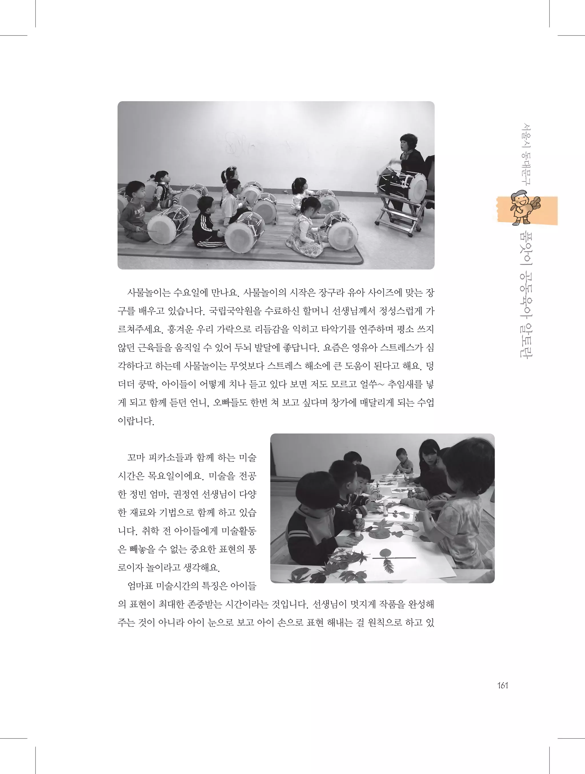 서울시 동대문구

           품앗이 공동육아 알토란

사물놀이는 수요일에 만나요. 사물놀이의 시작은 장구라 유아 사이즈에 맞는 장
구를 배우고 있습니다. 국립국악원을 수료하신 할머니 선생님께서 정성스럽게 가
르쳐주세요. 흥겨운 우리 가락으로 리듬감을 익히고 타악기를 연주하며 평소 쓰지
않던 근육들을 움직일 수 있어 두뇌 발달에 좋답니다. 요즘은 영유아 스트레스가 심
각하다고 하는데 사물놀이는 무엇보다 스트레스 해소에 큰 도움이 된다고 해요. 덩
더더 쿵딱, 아이들이 어떻게 치나 듣고 있다 보면 저도 모르고 얼쑤~ 추임새를 넣
게 되고 함께 듣던 언니, 오빠들도 한번 쳐 보고 싶다며 창가에 매달리게 되는 수업
이랍니다.

꼬마 피카소들과 함께 하는 미술
시간은 목요일이에요. 미술을 전공
한 정빈 엄마, 권정연 선생님이 다양
한 재료와 기법으로 함께 하고 있습
니다. 취학 전 아이들에게 미술활동
은 빼놓을 수 없는 중요한 표현의 통
로이자 놀이라고 생각해요.
엄마표 미술시간의 특징은 아이들
의 표현이 최대한 존중받는 시간이라는 것입니다. 선생님이 멋지게 작품을 완성해
주는 것이 아니라 아이 눈으로 보고 아이 손으로 표현 해내는 걸 원칙으로 하고 있

161

 