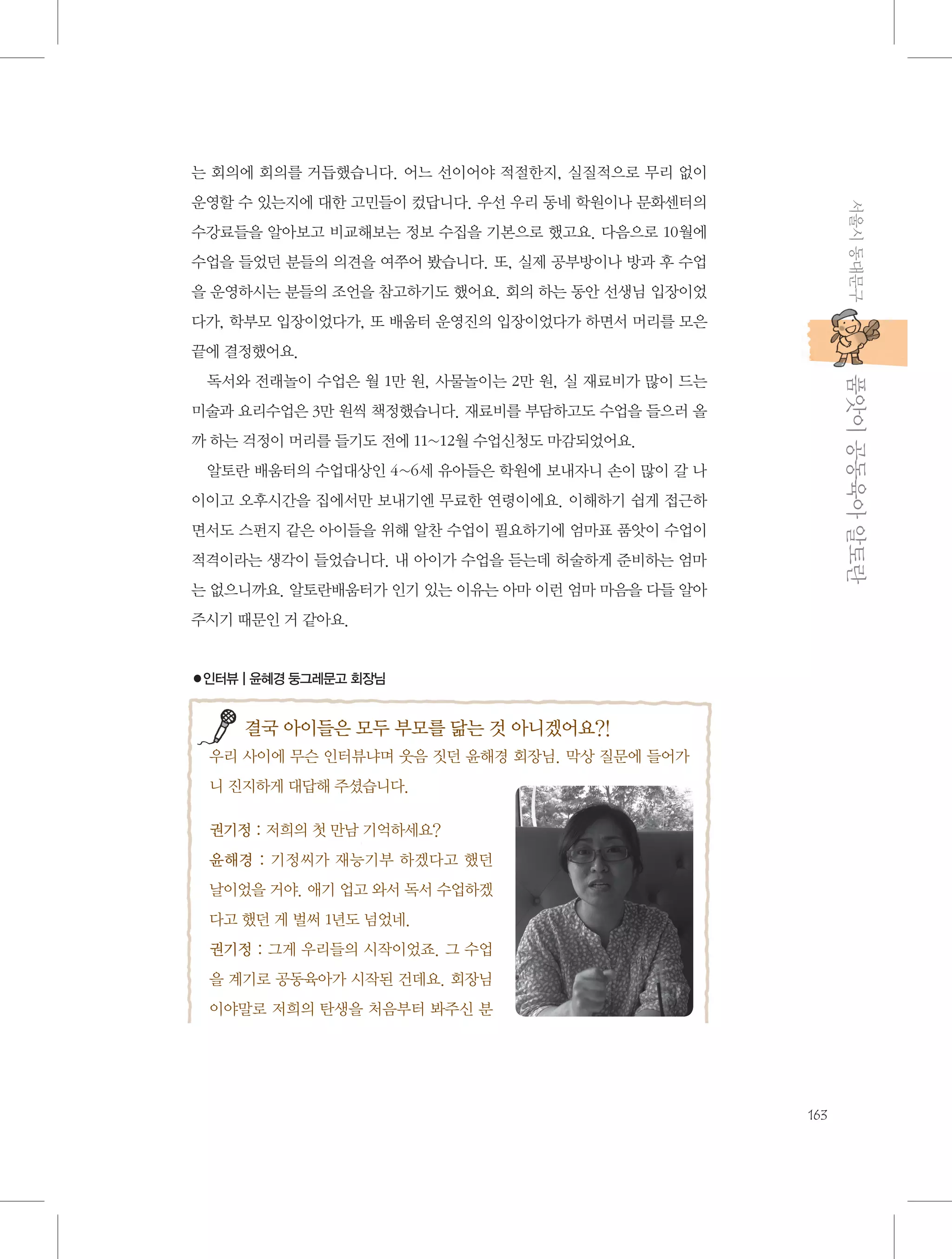 는 회의에 회의를 거듭했습니다. 어느 선이어야 적절한지, 실질적으로 무리 없이
서울시 동대문구

운영할 수 있는지에 대한 고민들이 컸답니다. 우선 우리 동네 학원이나 문화센터의
수강료들을 알아보고 비교해보는 정보 수집을 기본으로 했고요. 다음으로 10월에
수업을 들었던 분들의 의견을 여쭈어 봤습니다. 또, 실제 공부방이나 방과 후 수업
을 운영하시는 분들의 조언을 참고하기도 했어요. 회의 하는 동안 선생님 입장이었
다가, 학부모 입장이었다가, 또 배움터 운영진의 입장이었다가 하면서 머리를 모은
끝에 결정했어요.

           품앗이 공동육아 알토란

독서와 전래놀이 수업은 월 1만 원, 사물놀이는 2만 원, 실 재료비가 많이 드는
미술과 요리수업은 3만 원씩 책정했습니다. 재료비를 부담하고도 수업을 들으러 올
까 하는 걱정이 머리를 들기도 전에 11~12월 수업신청도 마감되었어요.
알토란 배움터의 수업대상인 4~6세 유아들은 학원에 보내자니 손이 많이 갈 나
이이고 오후시간을 집에서만 보내기엔 무료한 연령이에요. 이해하기 쉽게 접근하
면서도 스펀지 같은 아이들을 위해 알찬 수업이 필요하기에 엄마표 품앗이 수업이
적격이라는 생각이 들었습니다. 내 아이가 수업을 듣는데 허술하게 준비하는 엄마
는 없으니까요. 알토란배움터가 인기 있는 이유는 아마 이런 엄마 마음을 다들 알아
주시기 때문인 거 같아요.

●인터뷰 | 윤혜경 둥그레문고 회장님

결국 아이들은 모두 부모를 닮는 것 아니겠어요?!
우리 사이에 무슨 인터뷰냐며 웃음 짓던 윤해경 회장님. 막상 질문에 들어가
니 진지하게 대답해 주셨습니다.
권기정 : 저희의 첫 만남 기억하세요?
윤해경 : 기정씨가 재능기부 하겠다고 했던
날이었을 거야. 애기 업고 와서 독서 수업하겠
다고 했던 게 벌써 1년도 넘었네.
권기정 : 그게 우리들의 시작이었죠. 그 수업
을 계기로 공동육아가 시작된 건데요. 회장님
이야말로 저희의 탄생을 처음부터 봐주신 분

163

 