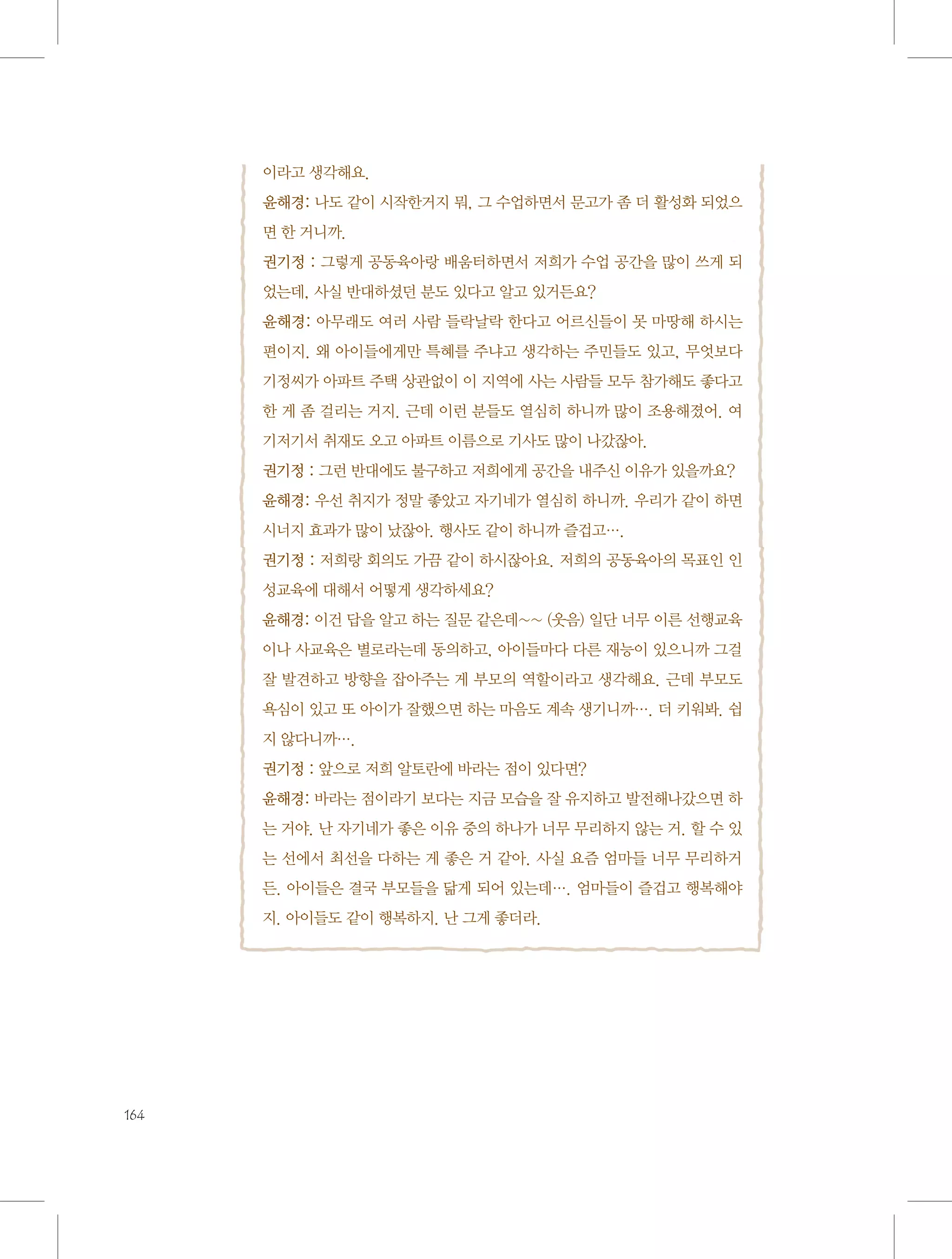 이라고 생각해요.
윤해경: 나도 같이 시작한거지 뭐, 그 수업하면서 문고가 좀 더 활성화 되었으
면 한 거니까.
권기정 : 그렇게 공동육아랑 배움터하면서 저희가 수업 공간을 많이 쓰게 되
었는데, 사실 반대하셨던 분도 있다고 알고 있거든요?
윤해경: 아무래도 여러 사람 들락날락 한다고 어르신들이 못 마땅해 하시는
편이지. 왜 아이들에게만 특혜를 주냐고 생각하는 주민들도 있고, 무엇보다
기정씨가 아파트 주택 상관없이 이 지역에 사는 사람들 모두 참가해도 좋다고
한 게 좀 걸리는 거지. 근데 이런 분들도 열심히 하니까 많이 조용해졌어. 여
기저기서 취재도 오고 아파트 이름으로 기사도 많이 나갔잖아.
권기정 : 그런 반대에도 불구하고 저희에게 공간을 내주신 이유가 있을까요?
윤해경: 우선 취지가 정말 좋았고 자기네가 열심히 하니까. 우리가 같이 하면
시너지 효과가 많이 났잖아. 행사도 같이 하니까 즐겁고….
권기정 : 저희랑 회의도 가끔 같이 하시잖아요. 저희의 공동육아의 목표인 인
성교육에 대해서 어떻게 생각하세요?
윤해경: 이건 답을 알고 하는 질문 같은데~~ (웃음) 일단 너무 이른 선행교육
이나 사교육은 별로라는데 동의하고, 아이들마다 다른 재능이 있으니까 그걸
잘 발견하고 방향을 잡아주는 게 부모의 역할이라고 생각해요. 근데 부모도
욕심이 있고 또 아이가 잘했으면 하는 마음도 계속 생기니까…. 더 키워봐. 쉽
지 않다니까….
권기정 : 앞으로 저희 알토란에 바라는 점이 있다면?
윤해경: 바라는 점이라기 보다는 지금 모습을 잘 유지하고 발전해나갔으면 하
는 거야. 난 자기네가 좋은 이유 중의 하나가 너무 무리하지 않는 거. 할 수 있
는 선에서 최선을 다하는 게 좋은 거 같아. 사실 요즘 엄마들 너무 무리하거
든. 아이들은 결국 부모들을 닮게 되어 있는데…. 엄마들이 즐겁고 행복해야
지. 아이들도 같이 행복하지. 난 그게 좋더라.

164

 