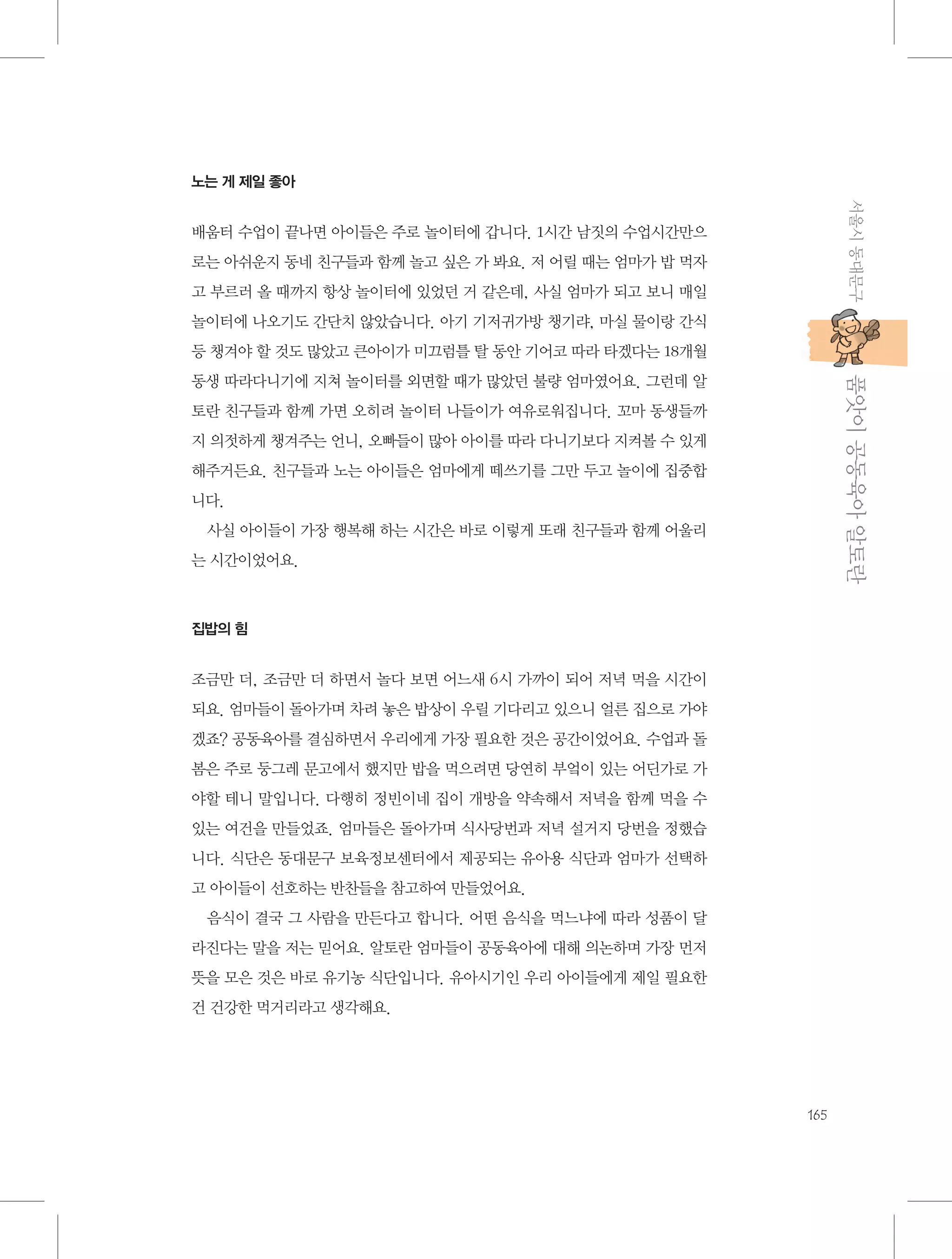 노는 게 제일 좋아

서울시 동대문구

배움터 수업이 끝나면 아이들은 주로 놀이터에 갑니다. 1시간 남짓의 수업시간만으
로는 아쉬운지 동네 친구들과 함께 놀고 싶은 가 봐요. 저 어릴 때는 엄마가 밥 먹자
고 부르러 올 때까지 항상 놀이터에 있었던 거 같은데, 사실 엄마가 되고 보니 매일
놀이터에 나오기도 간단치 않았습니다. 아기 기저귀가방 챙기랴, 마실 물이랑 간식
등 챙겨야 할 것도 많았고 큰아이가 미끄럼틀 탈 동안 기어코 따라 타겠다는 18개월

           품앗이 공동육아 알토란

동생 따라다니기에 지쳐 놀이터를 외면할 때가 많았던 불량 엄마였어요. 그런데 알
토란 친구들과 함께 가면 오히려 놀이터 나들이가 여유로워집니다. 꼬마 동생들까
지 의젓하게 챙겨주는 언니, 오빠들이 많아 아이를 따라 다니기보다 지켜볼 수 있게
해주거든요. 친구들과 노는 아이들은 엄마에게 떼쓰기를 그만 두고 놀이에 집중합
니다.
사실 아이들이 가장 행복해 하는 시간은 바로 이렇게 또래 친구들과 함께 어울리
는 시간이었어요.

집밥의 힘

조금만 더, 조금만 더 하면서 놀다 보면 어느새 6시 가까이 되어 저녁 먹을 시간이
되요. 엄마들이 돌아가며 차려 놓은 밥상이 우릴 기다리고 있으니 얼른 집으로 가야
겠죠? 공동육아를 결심하면서 우리에게 가장 필요한 것은 공간이었어요. 수업과 돌
봄은 주로 둥그레 문고에서 했지만 밥을 먹으려면 당연히 부엌이 있는 어딘가로 가
야할 테니 말입니다. 다행히 정빈이네 집이 개방을 약속해서 저녁을 함께 먹을 수
있는 여건을 만들었죠. 엄마들은 돌아가며 식사당번과 저녁 설거지 당번을 정했습
니다. 식단은 동대문구 보육정보센터에서 제공되는 유아용 식단과 엄마가 선택하
고 아이들이 선호하는 반찬들을 참고하여 만들었어요.
음식이 결국 그 사람을 만든다고 합니다. 어떤 음식을 먹느냐에 따라 성품이 달
라진다는 말을 저는 믿어요. 알토란 엄마들이 공동육아에 대해 의논하며 가장 먼저
뜻을 모은 것은 바로 유기농 식단입니다. 유아시기인 우리 아이들에게 제일 필요한
건 건강한 먹거리라고 생각해요.

165

 