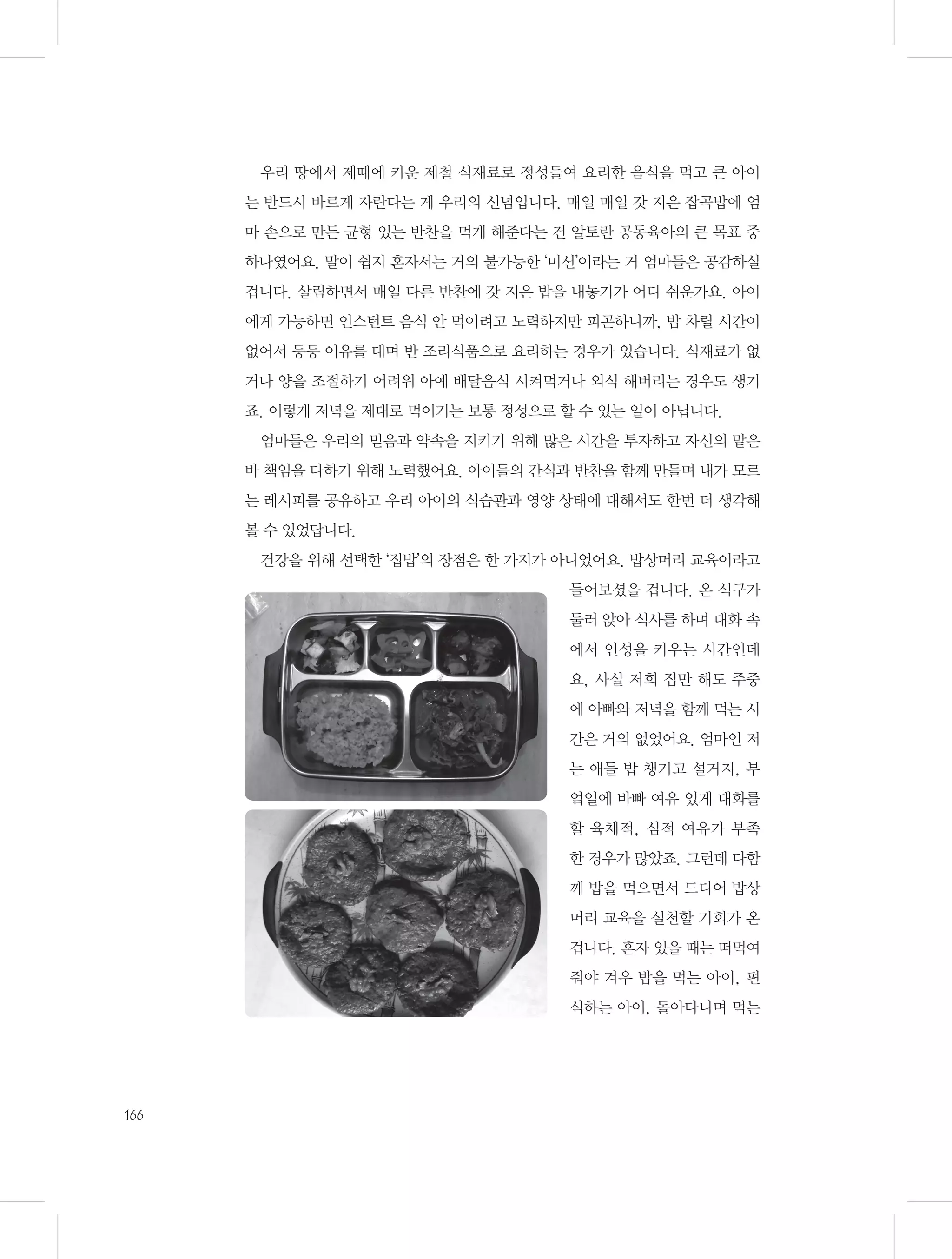 우리 땅에서 제때에 키운 제철 식재료로 정성들여 요리한 음식을 먹고 큰 아이
는 반드시 바르게 자란다는 게 우리의 신념입니다. 매일 매일 갓 지은 잡곡밥에 엄
마 손으로 만든 균형 있는 반찬을 먹게 해준다는 건 알토란 공동육아의 큰 목표 중
하나였어요. 말이 쉽지 혼자서는 거의 불가능한 ‘미션’이라는 거 엄마들은 공감하실
겁니다. 살림하면서 매일 다른 반찬에 갓 지은 밥을 내놓기가 어디 쉬운가요. 아이
에게 가능하면 인스턴트 음식 안 먹이려고 노력하지만 피곤하니까, 밥 차릴 시간이
없어서 등등 이유를 대며 반 조리식품으로 요리하는 경우가 있습니다. 식재료가 없
거나 양을 조절하기 어려워 아예 배달음식 시켜먹거나 외식 해버리는 경우도 생기
죠. 이렇게 저녁을 제대로 먹이기는 보통 정성으로 할 수 있는 일이 아닙니다.
엄마들은 우리의 믿음과 약속을 지키기 위해 많은 시간을 투자하고 자신의 맡은
바 책임을 다하기 위해 노력했어요. 아이들의 간식과 반찬을 함께 만들며 내가 모르
는 레시피를 공유하고 우리 아이의 식습관과 영양 상태에 대해서도 한번 더 생각해
볼 수 있었답니다.
건강을 위해 선택한 ‘집밥’의 장점은 한 가지가 아니었어요. 밥상머리 교육이라고
들어보셨을 겁니다. 온 식구가
둘러 앉아 식사를 하며 대화 속
에서 인성을 키우는 시간인데
요, 사실 저희 집만 해도 주중
에 아빠와 저녁을 함께 먹는 시
간은 거의 없었어요. 엄마인 저
는 애들 밥 챙기고 설거지, 부
엌일에 바빠 여유 있게 대화를
할 육체적, 심적 여유가 부족
한 경우가 많았죠. 그런데 다함
께 밥을 먹으면서 드디어 밥상
머리 교육을 실천할 기회가 온
겁니다. 혼자 있을 때는 떠먹여
줘야 겨우 밥을 먹는 아이, 편
식하는 아이, 돌아다니며 먹는

166

 