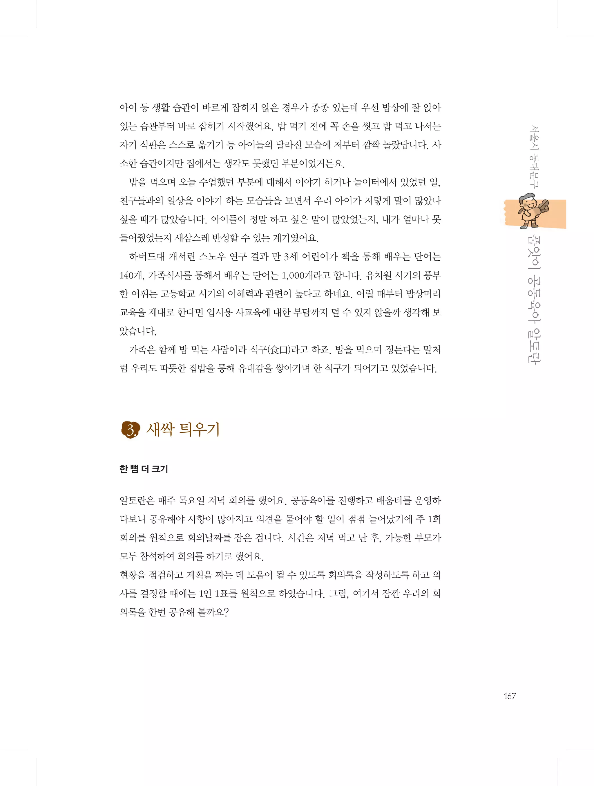 아이 등 생활 습관이 바르게 잡히지 않은 경우가 종종 있는데 우선 밥상에 잘 앉아
서울시 동대문구

있는 습관부터 바로 잡히기 시작했어요. 밥 먹기 전에 꼭 손을 씻고 밥 먹고 나서는
자기 식판은 스스로 옮기기 등 아이들의 달라진 모습에 저부터 깜짝 놀랐답니다. 사
소한 습관이지만 집에서는 생각도 못했던 부분이었거든요.
밥을 먹으며 오늘 수업했던 부분에 대해서 이야기 하거나 놀이터에서 있었던 일,
친구들과의 일상을 이야기 하는 모습들을 보면서 우리 아이가 저렇게 말이 많았나
싶을 때가 많았습니다. 아이들이 정말 하고 싶은 말이 많았었는지, 내가 얼마나 못

           품앗이 공동육아 알토란

들어줬었는지 새삼스레 반성할 수 있는 계기였어요.
하버드대 캐서린 스노우 연구 결과 만 3세 어린이가 책을 통해 배우는 단어는
140개, 가족식사를 통해서 배우는 단어는 1,000개라고 합니다. 유치원 시기의 풍부
한 어휘는 고등학교 시기의 이해력과 관련이 높다고 하네요. 어릴 때부터 밥상머리
교육을 제대로 한다면 입시용 사교육에 대한 부담까지 덜 수 있지 않을까 생각해 보
았습니다.
가족은 함께 밥 먹는 사람이라 식구(食口)라고 하죠. 밥을 먹으며 정든다는 말처
럼 우리도 따뜻한 집밥을 통해 유대감을 쌓아가며 한 식구가 되어가고 있었습니다.

3. 새싹 틔우기
한 뼘 더 크기

알토란은 매주 목요일 저녁 회의를 했어요. 공동육아를 진행하고 배움터를 운영하
다보니 공유해야 사항이 많아지고 의견을 물어야 할 일이 점점 늘어났기에 주 1회
회의를 원칙으로 회의날짜를 잡은 겁니다. 시간은 저녁 먹고 난 후, 가능한 부모가
모두 참석하여 회의를 하기로 했어요.
현황을 점검하고 계획을 짜는 데 도움이 될 수 있도록 회의록을 작성하도록 하고 의
사를 결정할 때에는 1인 1표를 원칙으로 하였습니다. 그럼, 여기서 잠깐 우리의 회
의록을 한번 공유해 볼까요?

167

 