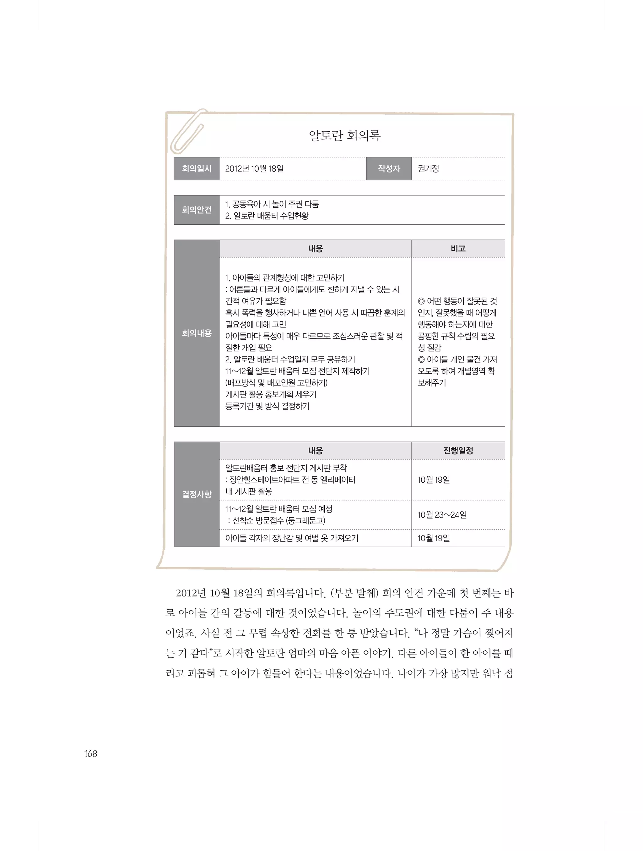 알토란 회의록
회의일시

2012년 10월 18일

작성자

회의안건

권기정

1. 공동육아 시 놀이 주권 다툼
2. 알토란 배움터 수업현황

내용
1. 아이들의 관계형성에 대한 고민하기
: 어른들과 다르게 아이들에게도 친하게 지낼 수 있는 시
간적 여유가 필요함
혹시 폭력을 행사하거나 나쁜 언어 사용 시 따끔한 훈계의
필요성에 대해 고민
아이들마다 특성이 매우 다르므로 조심스러운 관찰 및 적
절한 개입 필요
2. 알토란 배움터 수업일지 모두 공유하기
11~12월 알토란 배움터 모집 전단지 제작하기
(배포방식 및 배포인원 고민하기)
게시판 활용 홍보계획 세우기
등록기간 및 방식 결정하기

◎ 어떤 행동이 잘못된 것
인지, 잘못했을 때 어떻게
행동해야 하는지에 대한
공평한 규칙 수립의 필요
성 절감
◎ 아이들 개인 물건 가져
오도록 하여 개별영역 확
보해주기

내용

회의내용

비고

진행일정
10월 19일

11~12월 알토란 배움터 모집 예정
：선착순 방문접수 (둥그레문고)

10월 23~24일

아이들 각자의 장난감 및 여벌 옷 가져오기

결정사항

알토란배움터 홍보 전단지 게시판 부착
: 장안힐스테이트아파트 전 동 엘리베이터
내 게시판 활용

10월 19일

2012년 10월 18일의 회의록입니다. (부분 발췌) 회의 안건 가운데 첫 번째는 바
로 아이들 간의 갈등에 대한 것이었습니다. 놀이의 주도권에 대한 다툼이 주 내용
이었죠. 사실 전 그 무렵 속상한 전화를 한 통 받았습니다. “나 정말 가슴이 찢어지
는 거 같다”로 시작한 알토란 엄마의 마음 아픈 이야기. 다른 아이들이 한 아이를 때
리고 괴롭혀 그 아이가 힘들어 한다는 내용이었습니다. 나이가 가장 많지만 워낙 점

168

 