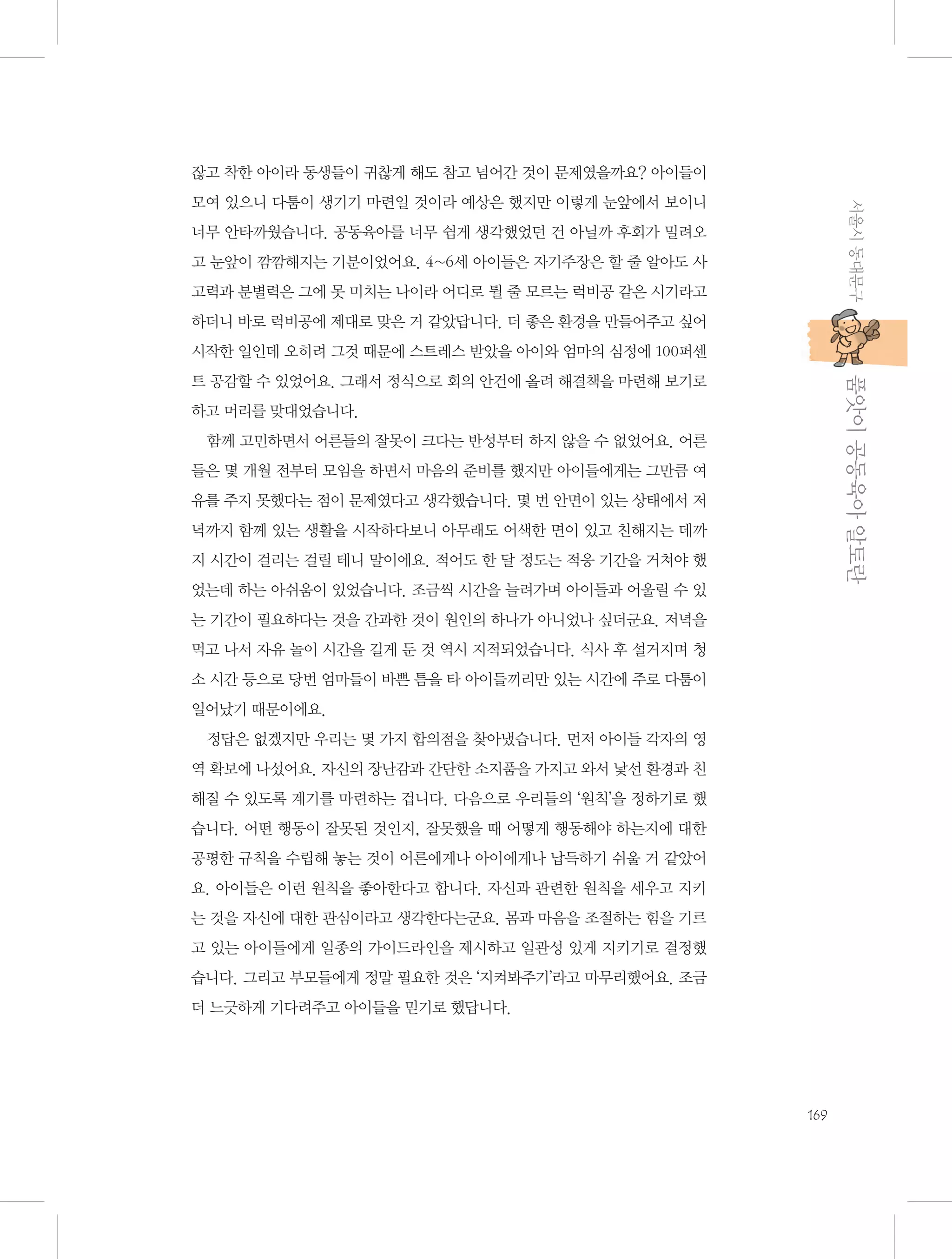 잖고 착한 아이라 동생들이 귀찮게 해도 참고 넘어간 것이 문제였을까요? 아이들이
서울시 동대문구

모여 있으니 다툼이 생기기 마련일 것이라 예상은 했지만 이렇게 눈앞에서 보이니
너무 안타까웠습니다. 공동육아를 너무 쉽게 생각했었던 건 아닐까 후회가 밀려오
고 눈앞이 깜깜해지는 기분이었어요. 4~6세 아이들은 자기주장은 할 줄 알아도 사
고력과 분별력은 그에 못 미치는 나이라 어디로 튈 줄 모르는 럭비공 같은 시기라고
하더니 바로 럭비공에 제대로 맞은 거 같았답니다. 더 좋은 환경을 만들어주고 싶어
시작한 일인데 오히려 그것 때문에 스트레스 받았을 아이와 엄마의 심정에 100퍼센

           품앗이 공동육아 알토란

트 공감할 수 있었어요. 그래서 정식으로 회의 안건에 올려 해결책을 마련해 보기로
하고 머리를 맞대었습니다.
함께 고민하면서 어른들의 잘못이 크다는 반성부터 하지 않을 수 없었어요. 어른
들은 몇 개월 전부터 모임을 하면서 마음의 준비를 했지만 아이들에게는 그만큼 여
유를 주지 못했다는 점이 문제였다고 생각했습니다. 몇 번 안면이 있는 상태에서 저
녁까지 함께 있는 생활을 시작하다보니 아무래도 어색한 면이 있고 친해지는 데까
지 시간이 걸리는 걸릴 테니 말이에요. 적어도 한 달 정도는 적응 기간을 거쳐야 했
었는데 하는 아쉬움이 있었습니다. 조금씩 시간을 늘려가며 아이들과 어울릴 수 있
는 기간이 필요하다는 것을 간과한 것이 원인의 하나가 아니었나 싶더군요. 저녁을
먹고 나서 자유 놀이 시간을 길게 둔 것 역시 지적되었습니다. 식사 후 설거지며 청
소 시간 등으로 당번 엄마들이 바쁜 틈을 타 아이들끼리만 있는 시간에 주로 다툼이
일어났기 때문이에요.
정답은 없겠지만 우리는 몇 가지 합의점을 찾아냈습니다. 먼저 아이들 각자의 영
역 확보에 나섰어요. 자신의 장난감과 간단한 소지품을 가지고 와서 낯선 환경과 친
해질 수 있도록 계기를 마련하는 겁니다. 다음으로 우리들의 ‘원칙’을 정하기로 했
습니다. 어떤 행동이 잘못된 것인지, 잘못했을 때 어떻게 행동해야 하는지에 대한
공평한 규칙을 수립해 놓는 것이 어른에게나 아이에게나 납득하기 쉬울 거 같았어
요. 아이들은 이런 원칙을 좋아한다고 합니다. 자신과 관련한 원칙을 세우고 지키
는 것을 자신에 대한 관심이라고 생각한다는군요. 몸과 마음을 조절하는 힘을 기르
고 있는 아이들에게 일종의 가이드라인을 제시하고 일관성 있게 지키기로 결정했
습니다. 그리고 부모들에게 정말 필요한 것은 ‘지켜봐주기’라고 마무리했어요. 조금
더 느긋하게 기다려주고 아이들을 믿기로 했답니다.

169

 