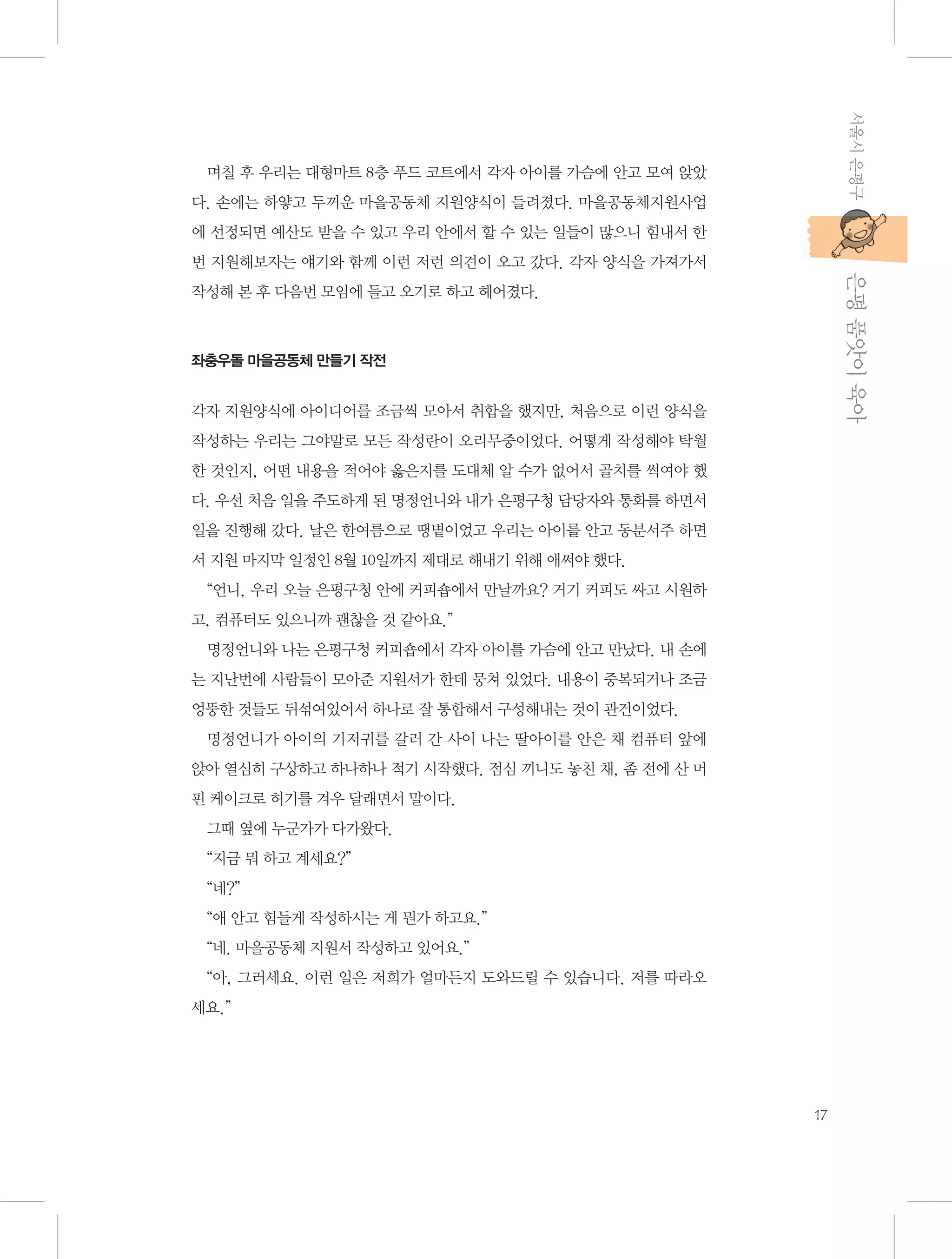 서울시 은평구

며칠 후 우리는 대형마트 8층 푸드 코트에서 각자 아이를 가슴에 안고 모여 앉았
다. 손에는 하얗고 두꺼운 마을공동체 지원양식이 들려졌다. 마을공동체지원사업
에 선정되면 예산도 받을 수 있고 우리 안에서 할 수 있는 일들이 많으니 힘내서 한

           은평 품앗이 육아

번 지원해보자는 얘기와 함께 이런 저런 의견이 오고 갔다. 각자 양식을 가져가서
작성해 본 후 다음번 모임에 들고 오기로 하고 헤어졌다.

좌충우돌 마을공동체 만들기 작전

각자 지원양식에 아이디어를 조금씩 모아서 취합을 했지만, 처음으로 이런 양식을
작성하는 우리는 그야말로 모든 작성란이 오리무중이었다. 어떻게 작성해야 탁월
한 것인지, 어떤 내용을 적어야 옳은지를 도대체 알 수가 없어서 골치를 썩여야 했
다. 우선 처음 일을 주도하게 된 명정언니와 내가 은평구청 담당자와 통화를 하면서
일을 진행해 갔다. 날은 한여름으로 땡볕이었고 우리는 아이를 안고 동분서주 하면
서 지원 마지막 일정인 8월 10일까지 제대로 해내기 위해 애써야 했다.
“언니, 우리 오늘 은평구청 안에 커피숍에서 만날까요? 거기 커피도 싸고 시원하
고, 컴퓨터도 있으니까 괜찮을 것 같아요.”
명정언니와 나는 은평구청 커피숍에서 각자 아이를 가슴에 안고 만났다. 내 손에
는 지난번에 사람들이 모아준 지원서가 한데 뭉쳐 있었다. 내용이 중복되거나 조금
엉뚱한 것들도 뒤섞여있어서 하나로 잘 통합해서 구성해내는 것이 관건이었다.
명정언니가 아이의 기저귀를 갈러 간 사이 나는 딸아이를 안은 채 컴퓨터 앞에
앉아 열심히 구상하고 하나하나 적기 시작했다. 점심 끼니도 놓친 채, 좀 전에 산 머
핀 케이크로 허기를 겨우 달래면서 말이다.
그때 옆에 누군가가 다가왔다.
“지금 뭐 하고 계세요?”
“네?”
“애 안고 힘들게 작성하시는 게 뭔가 하고요.”
“네. 마을공동체 지원서 작성하고 있어요.”
“아, 그러세요. 이런 일은 저희가 얼마든지 도와드릴 수 있습니다. 저를 따라오
세요.”

17

 