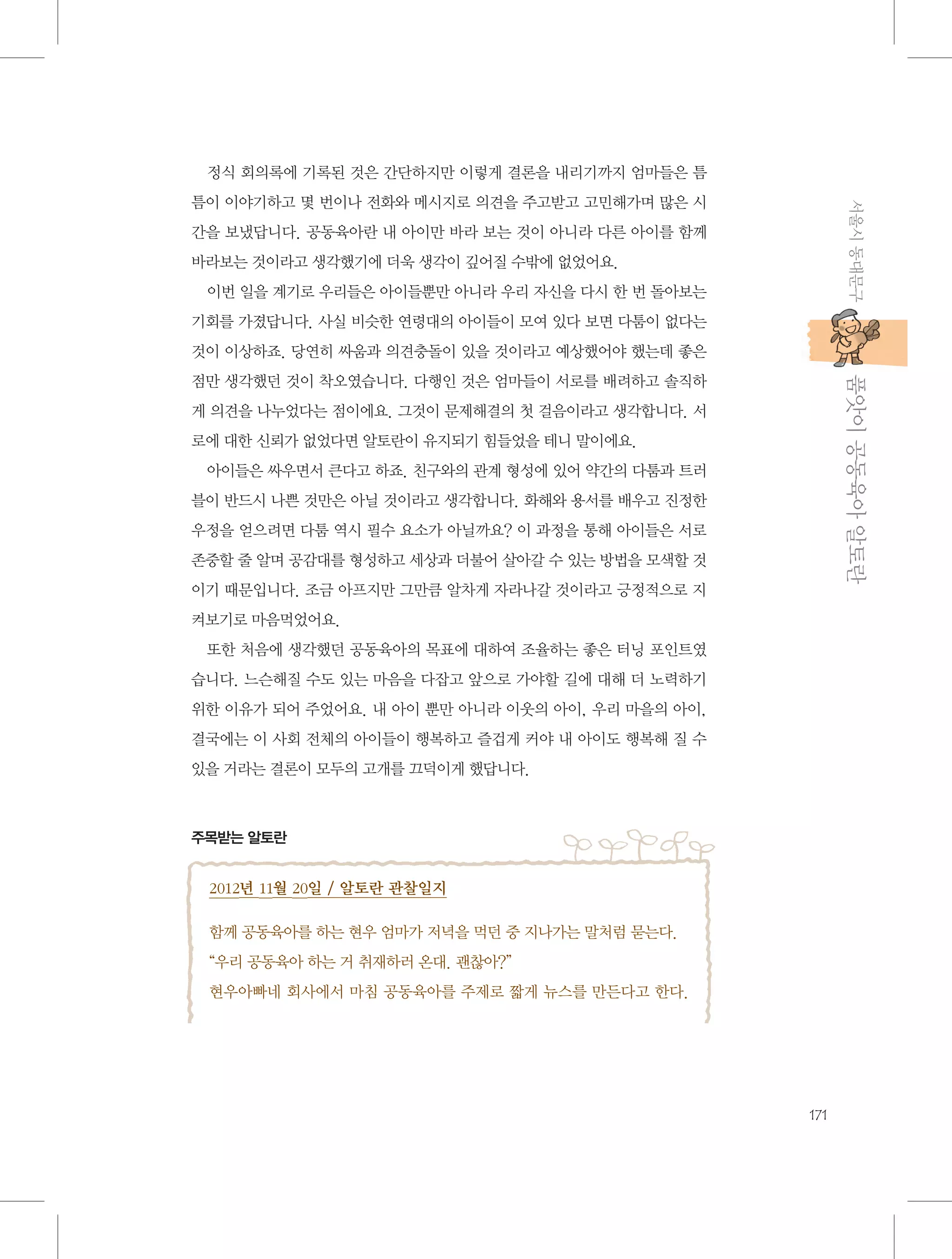 정식 회의록에 기록된 것은 간단하지만 이렇게 결론을 내리기까지 엄마들은 틈
서울시 동대문구

틈이 이야기하고 몇 번이나 전화와 메시지로 의견을 주고받고 고민해가며 많은 시
간을 보냈답니다. 공동육아란 내 아이만 바라 보는 것이 아니라 다른 아이를 함께
바라보는 것이라고 생각했기에 더욱 생각이 깊어질 수밖에 없었어요.
이번 일을 계기로 우리들은 아이들뿐만 아니라 우리 자신을 다시 한 번 돌아보는
기회를 가졌답니다. 사실 비슷한 연령대의 아이들이 모여 있다 보면 다툼이 없다는
것이 이상하죠. 당연히 싸움과 의견충돌이 있을 것이라고 예상했어야 했는데 좋은

           품앗이 공동육아 알토란

점만 생각했던 것이 착오였습니다. 다행인 것은 엄마들이 서로를 배려하고 솔직하
게 의견을 나누었다는 점이에요. 그것이 문제해결의 첫 걸음이라고 생각합니다. 서
로에 대한 신뢰가 없었다면 알토란이 유지되기 힘들었을 테니 말이에요.
아이들은 싸우면서 큰다고 하죠. 친구와의 관계 형성에 있어 약간의 다툼과 트러
블이 반드시 나쁜 것만은 아닐 것이라고 생각합니다. 화해와 용서를 배우고 진정한
우정을 얻으려면 다툼 역시 필수 요소가 아닐까요? 이 과정을 통해 아이들은 서로
존중할 줄 알며 공감대를 형성하고 세상과 더불어 살아갈 수 있는 방법을 모색할 것
이기 때문입니다. 조금 아프지만 그만큼 알차게 자라나갈 것이라고 긍정적으로 지
켜보기로 마음먹었어요.
또한 처음에 생각했던 공동육아의 목표에 대하여 조율하는 좋은 터닝 포인트였
습니다. 느슨해질 수도 있는 마음을 다잡고 앞으로 가야할 길에 대해 더 노력하기
위한 이유가 되어 주었어요. 내 아이 뿐만 아니라 이웃의 아이, 우리 마을의 아이,
결국에는 이 사회 전체의 아이들이 행복하고 즐겁게 커야 내 아이도 행복해 질 수
있을 거라는 결론이 모두의 고개를 끄덕이게 했답니다.

주목받는 알토란

2012년 11월 20일 / 알토란 관찰일지
함께 공동육아를 하는 현우 엄마가 저녁을 먹던 중 지나가는 말처럼 묻는다.
“우리 공동육아 하는 거 취재하러 온대. 괜찮아?”
현우아빠네 회사에서 마침 공동육아를 주제로 짧게 뉴스를 만든다고 한다.

171

 
