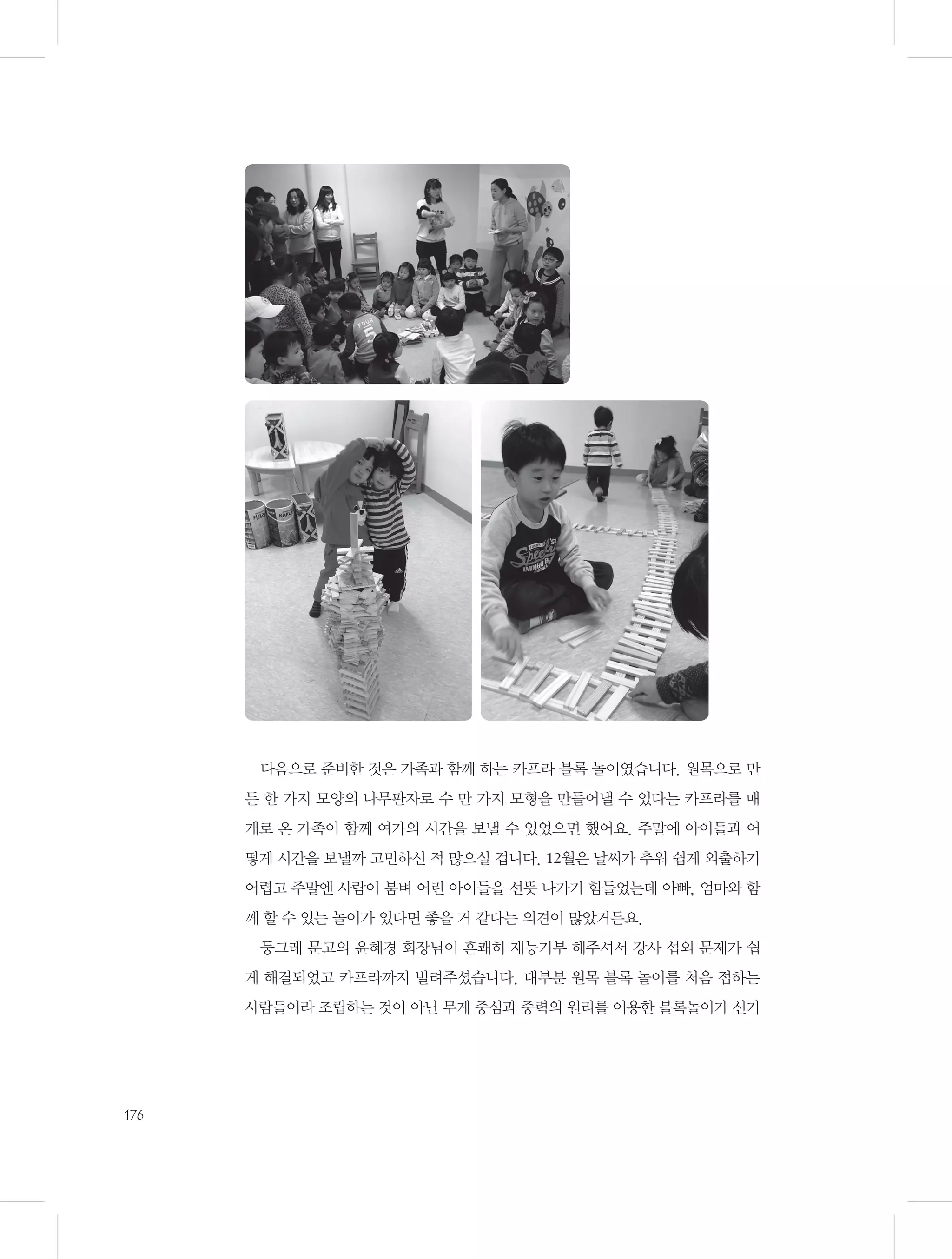 다음으로 준비한 것은 가족과 함께 하는 카프라 블록 놀이였습니다. 원목으로 만
든 한 가지 모양의 나무판자로 수 만 가지 모형을 만들어낼 수 있다는 카프라를 매
개로 온 가족이 함께 여가의 시간을 보낼 수 있었으면 했어요. 주말에 아이들과 어
떻게 시간을 보낼까 고민하신 적 많으실 겁니다. 12월은 날씨가 추워 쉽게 외출하기
어렵고 주말엔 사람이 붐벼 어린 아이들을 선뜻 나가기 힘들었는데 아빠, 엄마와 함
께 할 수 있는 놀이가 있다면 좋을 거 같다는 의견이 많았거든요.
둥그레 문고의 윤혜경 회장님이 흔쾌히 재능기부 해주셔서 강사 섭외 문제가 쉽
게 해결되었고 카프라까지 빌려주셨습니다. 대부분 원목 블록 놀이를 처음 접하는
사람들이라 조립하는 것이 아닌 무게 중심과 중력의 원리를 이용한 블록놀이가 신기

176

 