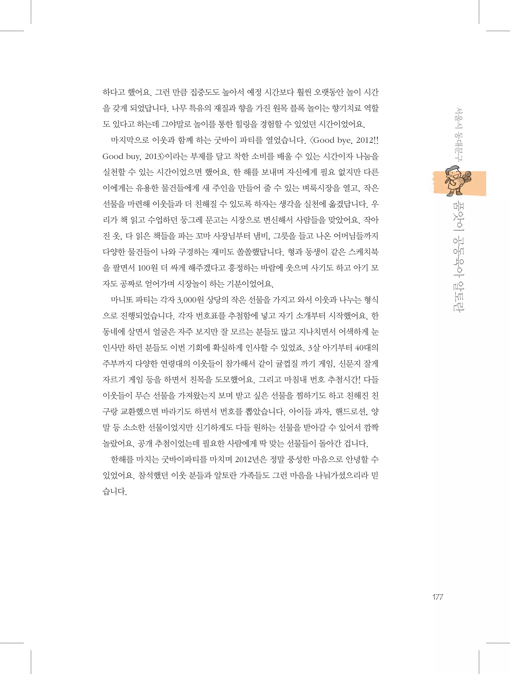 하다고 했어요. 그런 만큼 집중도도 높아서 예정 시간보다 훨씬 오랫동안 놀이 시간
서울시 동대문구

을 갖게 되었답니다. 나무 특유의 재질과 향을 가진 원목 블록 놀이는 향기치료 역할
도 있다고 하는데 그야말로 놀이를 통한 힐링을 경험할 수 있었던 시간이었어요.
마지막으로 이웃과 함께 하는 굿바이 파티를 열었습니다. 〈Good bye, 2012!!
Good buy, 2013〉이라는 부제를 달고 착한 소비를 배울 수 있는 시간이자 나눔을
실천할 수 있는 시간이었으면 했어요. 한 해를 보내며 자신에게 필요 없지만 다른
이에게는 유용한 물건들에게 새 주인을 만들어 줄 수 있는 벼룩시장을 열고, 작은

           품앗이 공동육아 알토란

선물을 마련해 이웃들과 더 친해질 수 있도록 하자는 생각을 실천에 옮겼답니다. 우
리가 책 읽고 수업하던 둥그레 문고는 시장으로 변신해서 사람들을 맞았어요. 작아
진 옷, 다 읽은 책들을 파는 꼬마 사장님부터 냄비, 그릇을 들고 나온 어머님들까지
다양한 물건들이 나와 구경하는 재미도 쏠쏠했답니다. 형과 동생이 같은 스케치북
을 팔면서 100원 더 싸게 해주겠다고 흥정하는 바람에 웃으며 사기도 하고 아기 모
자도 공짜로 얻어가며 시장놀이 하는 기분이었어요.
마니또 파티는 각자 3,000원 상당의 작은 선물을 가지고 와서 이웃과 나누는 형식
으로 진행되었습니다. 각자 번호표를 추첨함에 넣고 자기 소개부터 시작했어요. 한
동네에 살면서 얼굴은 자주 보지만 잘 모르는 분들도 많고 지나치면서 어색하게 눈
인사만 하던 분들도 이번 기회에 확실하게 인사할 수 있었죠. 3살 아기부터 40대의
주부까지 다양한 연령대의 이웃들이 참가해서 같이 귤껍질 까기 게임, 신문지 잘게
자르기 게임 등을 하면서 친목을 도모했어요. 그리고 마침내 번호 추첨시간! 다들
이웃들이 무슨 선물을 가져왔는지 보며 받고 싶은 선물을 찜하기도 하고 친해진 친
구랑 교환했으면 바라기도 하면서 번호를 뽑았습니다. 아이들 과자, 핸드로션, 양
말 등 소소한 선물이었지만 신기하게도 다들 원하는 선물을 받아갈 수 있어서 깜짝
놀랐어요. 공개 추첨이었는데 필요한 사람에게 딱 맞는 선물들이 돌아간 겁니다.
한해를 마치는 굿바이파티를 마치며 2012년은 정말 풍성한 마음으로 안녕할 수
있었어요. 참석했던 이웃 분들과 알토란 가족들도 그런 마음을 나눠가셨으리라 믿
습니다.

177

 