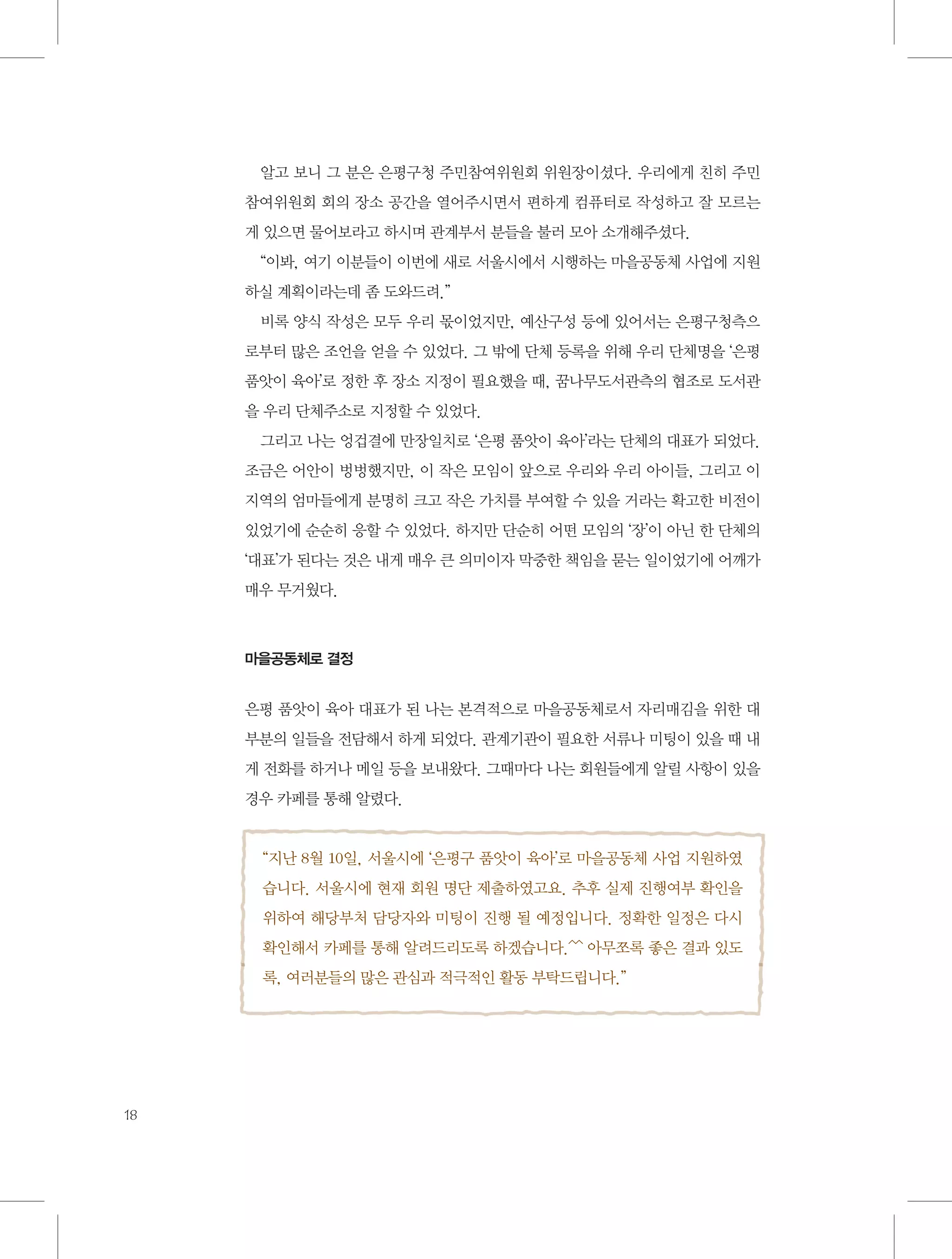 알고 보니 그 분은 은평구청 주민참여위원회 위원장이셨다. 우리에게 친히 주민
참여위원회 회의 장소 공간을 열어주시면서 편하게 컴퓨터로 작성하고 잘 모르는
게 있으면 물어보라고 하시며 관계부서 분들을 불러 모아 소개해주셨다.
“이봐, 여기 이분들이 이번에 새로 서울시에서 시행하는 마을공동체 사업에 지원
하실 계획이라는데 좀 도와드려.”
비록 양식 작성은 모두 우리 몫이었지만, 예산구성 등에 있어서는 은평구청측으
로부터 많은 조언을 얻을 수 있었다. 그 밖에 단체 등록을 위해 우리 단체명을 ‘은평
품앗이 육아’로 정한 후 장소 지정이 필요했을 때, 꿈나무도서관측의 협조로 도서관
을 우리 단체주소로 지정할 수 있었다.
그리고 나는 엉겁결에 만장일치로 ‘은평 품앗이 육아’라는 단체의 대표가 되었다.
조금은 어안이 벙벙했지만, 이 작은 모임이 앞으로 우리와 우리 아이들, 그리고 이
지역의 엄마들에게 분명히 크고 작은 가치를 부여할 수 있을 거라는 확고한 비전이
있었기에 순순히 응할 수 있었다. 하지만 단순히 어떤 모임의 ‘장’이 아닌 한 단체의
‘대표’가 된다는 것은 내게 매우 큰 의미이자 막중한 책임을 묻는 일이었기에 어깨가
매우 무거웠다.

마을공동체로 결정

은평 품앗이 육아 대표가 된 나는 본격적으로 마을공동체로서 자리매김을 위한 대
부분의 일들을 전담해서 하게 되었다. 관계기관이 필요한 서류나 미팅이 있을 때 내
게 전화를 하거나 메일 등을 보내왔다. 그때마다 나는 회원들에게 알릴 사항이 있을
경우 카페를 통해 알렸다.

“지난 8월 10일, 서울시에 ‘은평구 품앗이 육아’로 마을공동체 사업 지원하였
습니다. 서울시에 현재 회원 명단 제출하였고요. 추후 실제 진행여부 확인을
위하여 해당부처 담당자와 미팅이 진행 될 예정입니다. 정확한 일정은 다시
확인해서 카페를 통해 알려드리도록 하겠습니다.^^ 아무쪼록 좋은 결과 있도
록, 여러분들의 많은 관심과 적극적인 활동 부탁드립니다.”

18

 