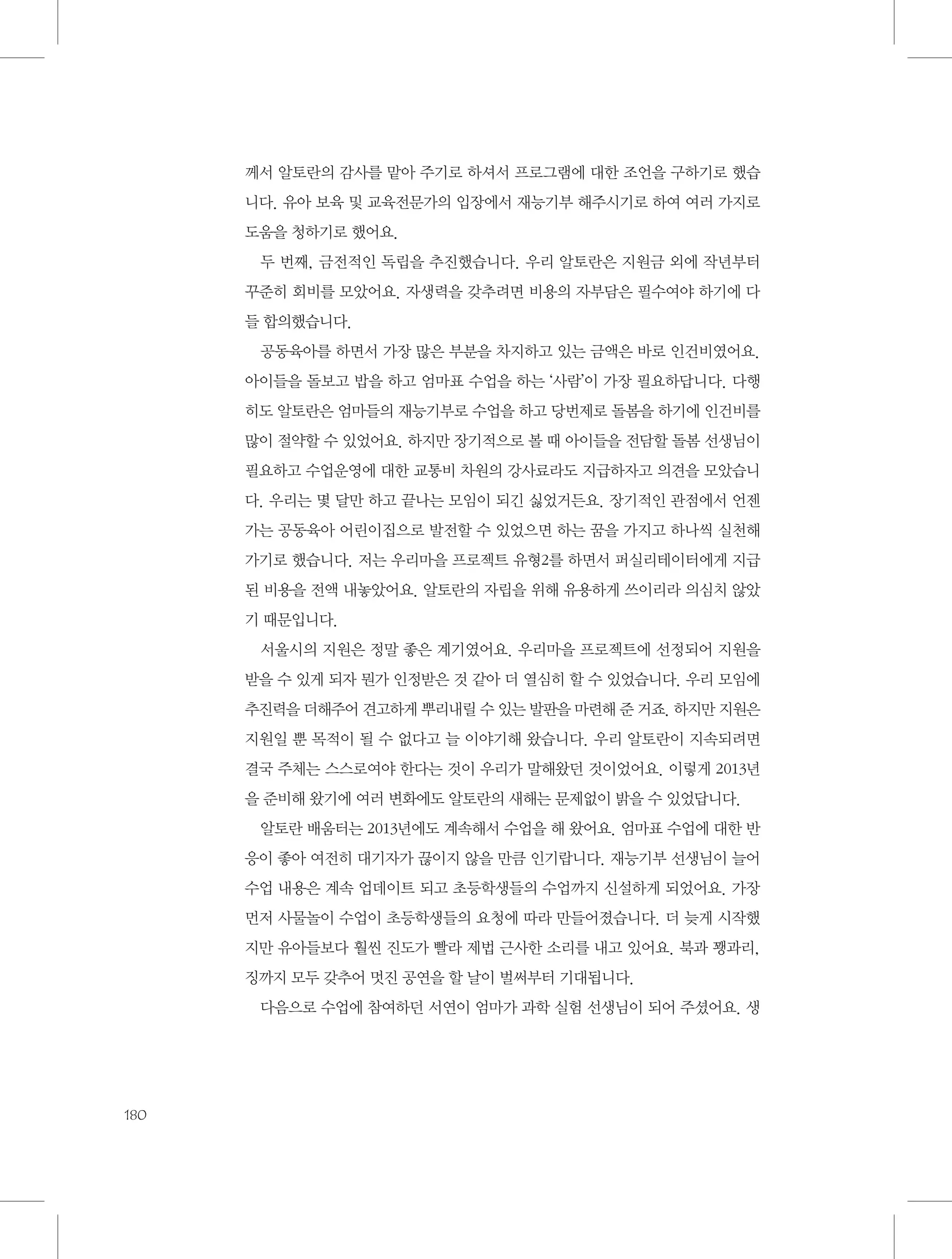 께서 알토란의 감사를 맡아 주기로 하셔서 프로그램에 대한 조언을 구하기로 했습
니다. 유아 보육 및 교육전문가의 입장에서 재능기부 해주시기로 하여 여러 가지로
도움을 청하기로 했어요.
두 번째, 금전적인 독립을 추진했습니다. 우리 알토란은 지원금 외에 작년부터
꾸준히 회비를 모았어요. 자생력을 갖추려면 비용의 자부담은 필수여야 하기에 다
들 합의했습니다.
공동육아를 하면서 가장 많은 부분을 차지하고 있는 금액은 바로 인건비였어요.
아이들을 돌보고 밥을 하고 엄마표 수업을 하는 ‘사람’이 가장 필요하답니다. 다행
히도 알토란은 엄마들의 재능기부로 수업을 하고 당번제로 돌봄을 하기에 인건비를
많이 절약할 수 있었어요. 하지만 장기적으로 볼 때 아이들을 전담할 돌봄 선생님이
필요하고 수업운영에 대한 교통비 차원의 강사료라도 지급하자고 의견을 모았습니
다. 우리는 몇 달만 하고 끝나는 모임이 되긴 싫었거든요. 장기적인 관점에서 언젠
가는 공동육아 어린이집으로 발전할 수 있었으면 하는 꿈을 가지고 하나씩 실천해
가기로 했습니다. 저는 우리마을 프로젝트 유형2를 하면서 퍼실리테이터에게 지급
된 비용을 전액 내놓았어요. 알토란의 자립을 위해 유용하게 쓰이리라 의심치 않았
기 때문입니다.
서울시의 지원은 정말 좋은 계기였어요. 우리마을 프로젝트에 선정되어 지원을
받을 수 있게 되자 뭔가 인정받은 것 같아 더 열심히 할 수 있었습니다. 우리 모임에
추진력을 더해주어 견고하게 뿌리내릴 수 있는 발판을 마련해 준 거죠. 하지만 지원은
지원일 뿐 목적이 될 수 없다고 늘 이야기해 왔습니다. 우리 알토란이 지속되려면
결국 주체는 스스로여야 한다는 것이 우리가 말해왔던 것이었어요. 이렇게 2013년
을 준비해 왔기에 여러 변화에도 알토란의 새해는 문제없이 밝을 수 있었답니다.
알토란 배움터는 2013년에도 계속해서 수업을 해 왔어요. 엄마표 수업에 대한 반
응이 좋아 여전히 대기자가 끊이지 않을 만큼 인기랍니다. 재능기부 선생님이 늘어
수업 내용은 계속 업데이트 되고 초등학생들의 수업까지 신설하게 되었어요. 가장
먼저 사물놀이 수업이 초등학생들의 요청에 따라 만들어졌습니다. 더 늦게 시작했
지만 유아들보다 훨씬 진도가 빨라 제법 근사한 소리를 내고 있어요. 북과 꽹과리,
징까지 모두 갖추어 멋진 공연을 할 날이 벌써부터 기대됩니다.
다음으로 수업에 참여하던 서연이 엄마가 과학 실험 선생님이 되어 주셨어요. 생

180

 