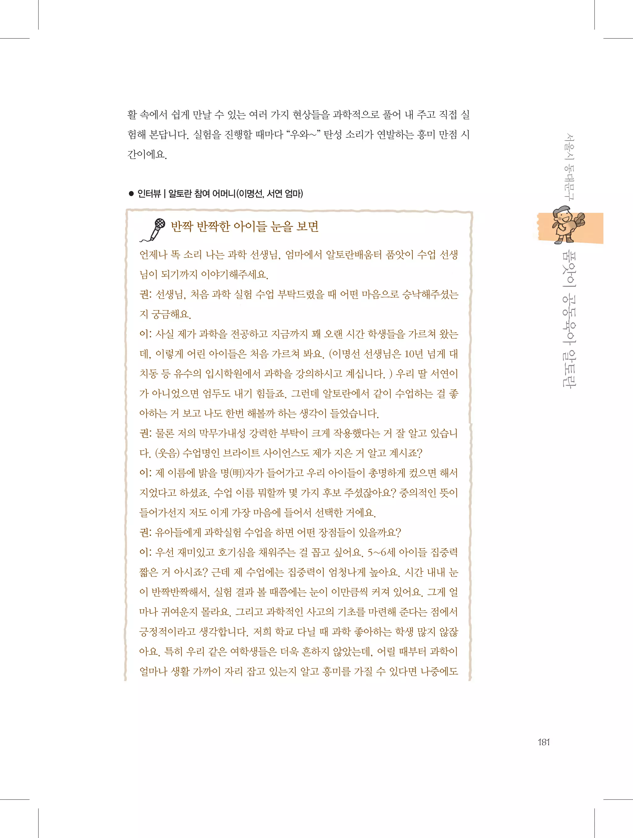 활 속에서 쉽게 만날 수 있는 여러 가지 현상들을 과학적으로 풀어 내 주고 직접 실
서울시 동대문구

험해 본답니다. 실험을 진행할 때마다 “우와~” 탄성 소리가 연발하는 흥미 만점 시
간이에요.

● 인터뷰 | 알토란 참여 어머니(이명선, 서연 엄마)

반짝 반짝한 아이들 눈을 보면

           품앗이 공동육아 알토란

언제나 똑 소리 나는 과학 선생님, 엄마에서 알토란배움터 품앗이 수업 선생
님이 되기까지 이야기해주세요.
권: 선생님, 처음 과학 실험 수업 부탁드렸을 때 어떤 마음으로 승낙해주셨는
지 궁금해요.
이: 사실 제가 과학을 전공하고 지금까지 꽤 오랜 시간 학생들을 가르쳐 왔는
데, 이렇게 어린 아이들은 처음 가르쳐 봐요. (이명선 선생님은 10년 넘게 대
치동 등 유수의 입시학원에서 과학을 강의하시고 계십니다. ) 우리 딸 서연이
가 아니었으면 엄두도 내기 힘들죠. 그런데 알토란에서 같이 수업하는 걸 좋
아하는 거 보고 나도 한번 해볼까 하는 생각이 들었습니다.
권: 물론 저의 막무가내성 강력한 부탁이 크게 작용했다는 거 잘 알고 있습니
다. (웃음) 수업명인 브라이트 사이언스도 제가 지은 거 알고 계시죠?
이: 제 이름에 밝을 명(明)자가 들어가고 우리 아이들이 총명하게 컸으면 해서
지었다고 하셨죠. 수업 이름 뭐할까 몇 가지 후보 주셨잖아요? 중의적인 뜻이
들어가선지 저도 이게 가장 마음에 들어서 선택한 거에요.
권: 유아들에게 과학실험 수업을 하면 어떤 장점들이 있을까요?
이: 우선 재미있고 호기심을 채워주는 걸 꼽고 싶어요. 5~6세 아이들 집중력
짧은 거 아시죠? 근데 제 수업에는 집중력이 엄청나게 높아요. 시간 내내 눈
이 반짝반짝해서, 실험 결과 볼 때쯤에는 눈이 이만큼씩 커져 있어요. 그게 얼
마나 귀여운지 몰라요. 그리고 과학적인 사고의 기초를 마련해 준다는 점에서
긍정적이라고 생각합니다. 저희 학교 다닐 때 과학 좋아하는 학생 많지 않잖
아요. 특히 우리 같은 여학생들은 더욱 흔하지 않았는데, 어릴 때부터 과학이
얼마나 생활 가까이 자리 잡고 있는지 알고 흥미를 가질 수 있다면 나중에도

181

 
