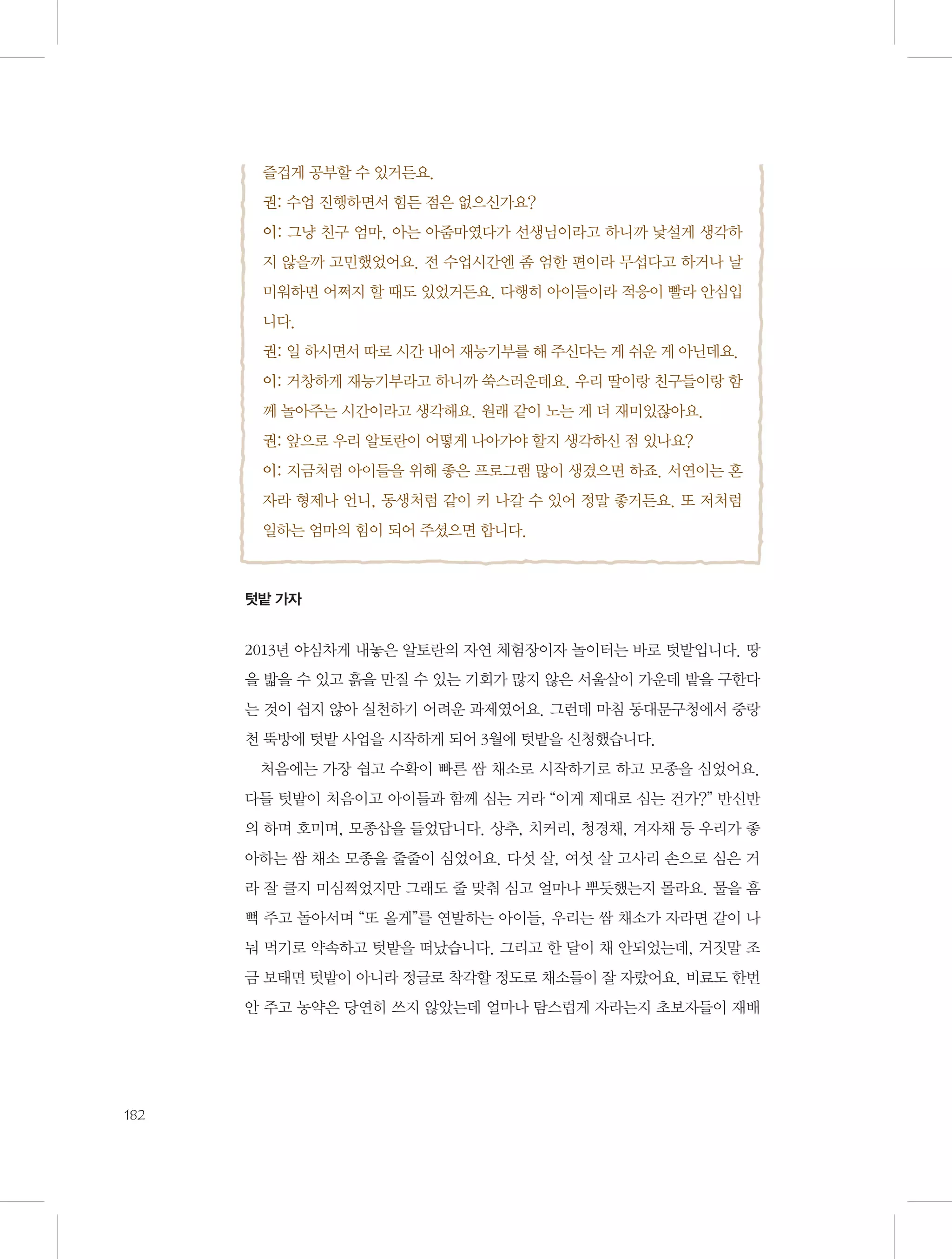 즐겁게 공부할 수 있거든요.
권: 수업 진행하면서 힘든 점은 없으신가요?
이: 그냥 친구 엄마, 아는 아줌마였다가 선생님이라고 하니까 낯설게 생각하
지 않을까 고민했었어요. 전 수업시간엔 좀 엄한 편이라 무섭다고 하거나 날
미워하면 어쩌지 할 때도 있었거든요. 다행히 아이들이라 적응이 빨라 안심입
니다.
권: 일 하시면서 따로 시간 내어 재능기부를 해 주신다는 게 쉬운 게 아닌데요.
이: 거창하게 재능기부라고 하니까 쑥스러운데요. 우리 딸이랑 친구들이랑 함
께 놀아주는 시간이라고 생각해요. 원래 같이 노는 게 더 재미있잖아요.
권: 앞으로 우리 알토란이 어떻게 나아가야 할지 생각하신 점 있나요?
이: 지금처럼 아이들을 위해 좋은 프로그램 많이 생겼으면 하죠. 서연이는 혼
자라 형제나 언니, 동생처럼 같이 커 나갈 수 있어 정말 좋거든요. 또 저처럼
일하는 엄마의 힘이 되어 주셨으면 합니다.

텃밭 가자

2013년 야심차게 내놓은 알토란의 자연 체험장이자 놀이터는 바로 텃밭입니다. 땅
을 밟을 수 있고 흙을 만질 수 있는 기회가 많지 않은 서울살이 가운데 밭을 구한다
는 것이 쉽지 않아 실천하기 어려운 과제였어요. 그런데 마침 동대문구청에서 중랑
천 뚝방에 텃밭 사업을 시작하게 되어 3월에 텃밭을 신청했습니다.
처음에는 가장 쉽고 수확이 빠른 쌈 채소로 시작하기로 하고 모종을 심었어요.
다들 텃밭이 처음이고 아이들과 함께 심는 거라 “이게 제대로 심는 건가?” 반신반
의 하며 호미며, 모종삽을 들었답니다. 상추, 치커리, 청경채, 겨자채 등 우리가 좋
아하는 쌈 채소 모종을 줄줄이 심었어요. 다섯 살, 여섯 살 고사리 손으로 심은 거
라 잘 클지 미심쩍었지만 그래도 줄 맞춰 심고 얼마나 뿌듯했는지 몰라요. 물을 흠
뻑 주고 돌아서며 “또 올게”를 연발하는 아이들, 우리는 쌈 채소가 자라면 같이 나
눠 먹기로 약속하고 텃밭을 떠났습니다. 그리고 한 달이 채 안되었는데, 거짓말 조
금 보태면 텃밭이 아니라 정글로 착각할 정도로 채소들이 잘 자랐어요. 비료도 한번
안 주고 농약은 당연히 쓰지 않았는데 얼마나 탐스럽게 자라는지 초보자들이 재배

182

 