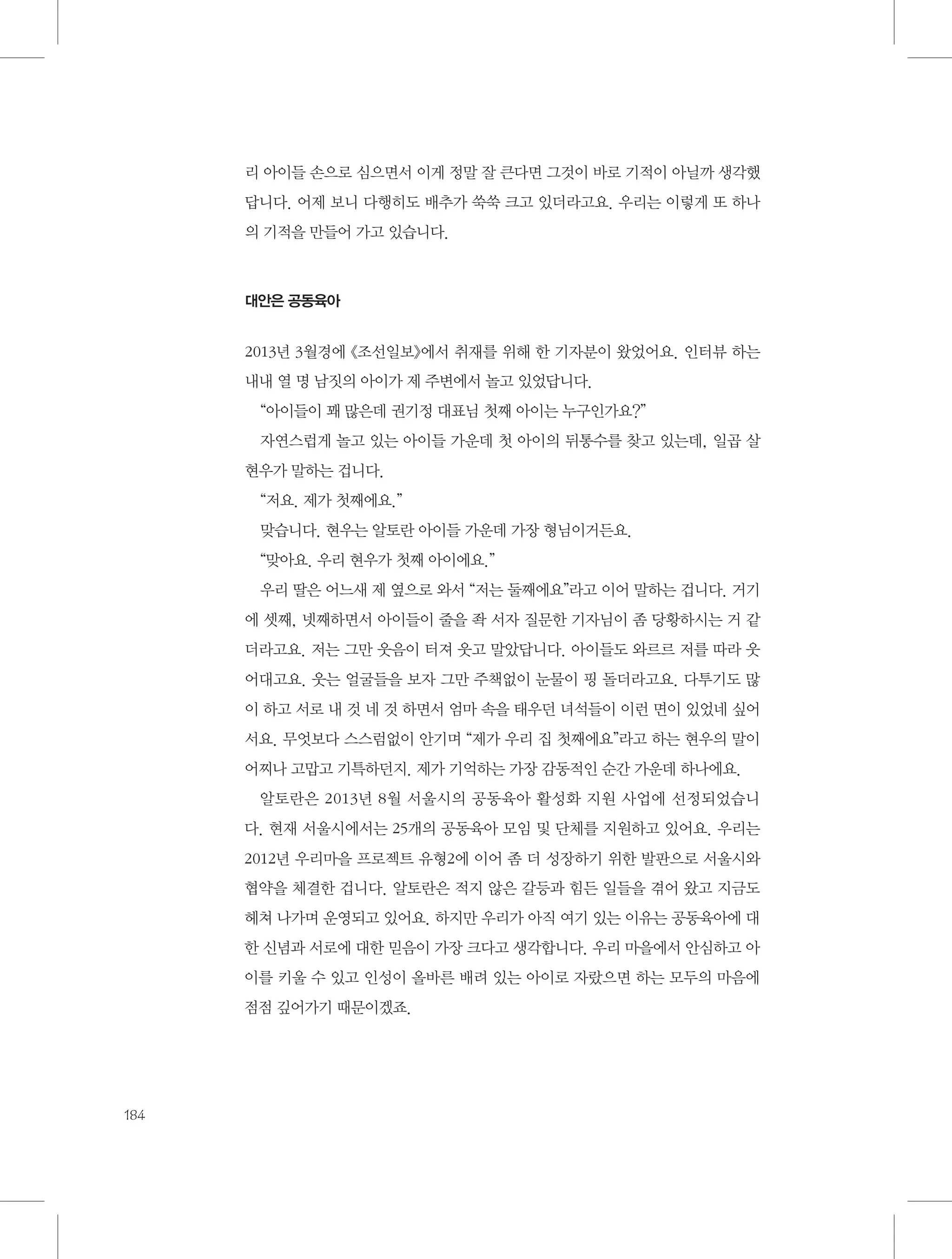 리 아이들 손으로 심으면서 이게 정말 잘 큰다면 그것이 바로 기적이 아닐까 생각했
답니다. 어제 보니 다행히도 배추가 쑥쑥 크고 있더라고요. 우리는 이렇게 또 하나
의 기적을 만들어 가고 있습니다.

대안은 공동육아

2013년 3월경에 《조선일보》에서 취재를 위해 한 기자분이 왔었어요. 인터뷰 하는
내내 열 명 남짓의 아이가 제 주변에서 놀고 있었답니다.
“아이들이 꽤 많은데 권기정 대표님 첫째 아이는 누구인가요?”
자연스럽게 놀고 있는 아이들 가운데 첫 아이의 뒤통수를 찾고 있는데, 일곱 살
현우가 말하는 겁니다.
“저요. 제가 첫째에요.”
맞습니다. 현우는 알토란 아이들 가운데 가장 형님이거든요.
“맞아요. 우리 현우가 첫째 아이에요.”
우리 딸은 어느새 제 옆으로 와서 “저는 둘째에요”라고 이어 말하는 겁니다. 거기
에 셋째, 넷째하면서 아이들이 줄을 좍 서자 질문한 기자님이 좀 당황하시는 거 같
더라고요. 저는 그만 웃음이 터져 웃고 말았답니다. 아이들도 와르르 저를 따라 웃
어대고요. 웃는 얼굴들을 보자 그만 주책없이 눈물이 핑 돌더라고요. 다투기도 많
이 하고 서로 내 것 네 것 하면서 엄마 속을 태우던 녀석들이 이런 면이 있었네 싶어
서요. 무엇보다 스스럼없이 안기며 “제가 우리 집 첫째에요”라고 하는 현우의 말이
어찌나 고맙고 기특하던지. 제가 기억하는 가장 감동적인 순간 가운데 하나에요.
알토란은 2013년 8월 서울시의 공동육아 활성화 지원 사업에 선정되었습니
다. 현재 서울시에서는 25개의 공동육아 모임 및 단체를 지원하고 있어요. 우리는
2012년 우리마을 프로젝트 유형2에 이어 좀 더 성장하기 위한 발판으로 서울시와
협약을 체결한 겁니다. 알토란은 적지 않은 갈등과 힘든 일들을 겪어 왔고 지금도
헤쳐 나가며 운영되고 있어요. 하지만 우리가 아직 여기 있는 이유는 공동육아에 대
한 신념과 서로에 대한 믿음이 가장 크다고 생각합니다. 우리 마을에서 안심하고 아
이를 키울 수 있고 인성이 올바른 배려 있는 아이로 자랐으면 하는 모두의 마음에
점점 깊어가기 때문이겠죠.

184

 